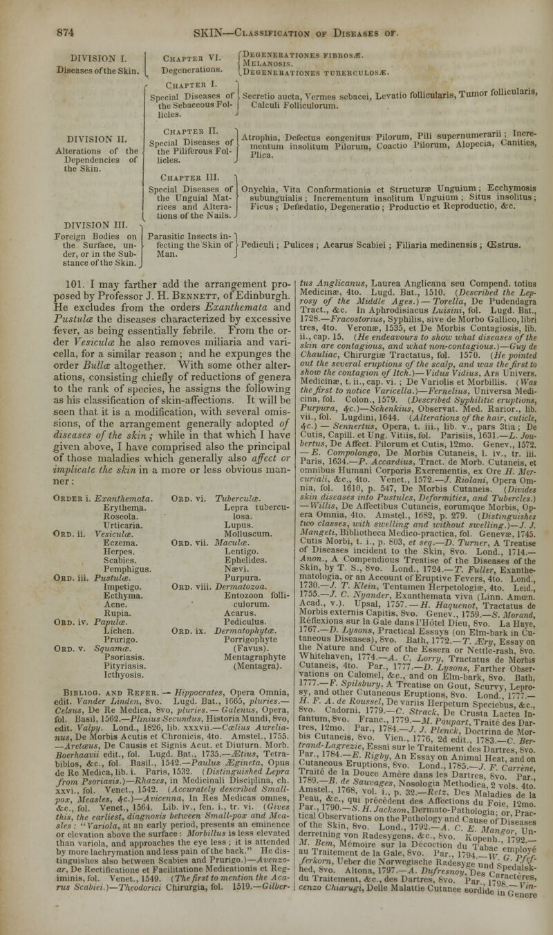 DIVISION I. Diseases of the Skin. DIVISION II. Alterations of the Dependencies of the Skin. DIVISION III. Foreign Bodies on the Surface, un- der, or in the Sub- stance of the Skin. Chapter VI. Degenerations. Chapter I. Degenerationes fibrosa. Melanosis. Dekenerationes tuberculosa. follicularis, Turnor follicularis, Sprcial Diseases of I Secretio aucta, Vermes sebacei, Levatio the Sebaceous Fol- Calculi Folliculorum. lioles. J Chapter II. J A h Defectus congenitus Pilorum, Pili supernumerarii; Incre- Spfial Diseases of me'Iltum insolitum pfiorum, Coactio Pilorum, Alopecia, Canities, the Piliferous Fol- plica ' licles. J Chapter III. | Special Diseases of I Onychia, Vita Conformationis et Structural Unguium; Ecchymosis the Unguial Mat- f subunguialis ; Incrementum insolitum Unguium ; Situs insolitus; rices and Altera- Ficus ; Defaedatio, Degeneratio ; Productio et Reproductio, <fec. tions of the Nails. J Parasitic Insects in- ] fecting the Skin of \ Pediculi; Pulices ; Acarus Scabiei ; Filiaria medinensis ; (Estrus. Man. J 101. I may farther add the arrangement pro- posed by Professor J. H. Bennett, of Edinburgh. He excludes from the orders Exanthemata and Pustules the diseases characterized by excessive fever, as being essentially febrile. From the or- der Vesicula he also removes miliaria and vari- cella, for a similar reason ; and he expunges the order Bulla altogether. With some other alter- ations, consisting chiefly of reductions of genera to the rank of species, he assigns the following as his classification of skin-affections. It will be seen that it is a modification, with several omis- sions, of the arrangement generally adopted of diseases of the skin ; while in that which I have given above, I have comprised also the principal of those maladies which generally also affect or implicate the skin in a more or less obvious man- ner: Okd. vi. TuberculcE. Lepra tubercu- losa. Lupus. Molluseum. Ord. vii. Macula. Lentigo. Ephelides. Na?vi. Purpura. Ord. viii. Dermatozoa. Entozoon folli- culorum. Acarus. Pediculus. Ord. ix. Dermatophytes. Porrigophyte (Favus). Mentagraphyte (Mentagra). Order i. Exanthemata. Erythema. Roseola. Urticaria. Ord. ii. Vesiculas. Eczema. Herpes. Scabies. Pemphigus. Ord. iii. Pustules. Impetigo. Ecthyma. Acne. Rupia. Ord. iv. Papula. Lichen. Prurigo. Ord. v. Squama. Psoriasis. Pityriasis. Icthyosis. Bibhog. and Refer. — Hippocrates, Opera Omnia, edit. Vander Linden, 8vo. Lugd. Bat., 1665, pluries.— Celsus, De Re Medica, 8vo, pluries. — Galenus, Opera, fol. Basil, 1562.—Plinius Secundus, Historia Mundi, 8vo, edit. Valpy. Lond., 1826, lib. xxxvii.—Callus Aurelia- nus, De Morbis Acutis et Chronicis, 4to. Amstel., 1755. —Aretaus, De Causis et Signis Acut. et Diuturn. Morb. Bocrhaavii edit., fol. Lugd. Bat., 1735.—Mtius, Tetra- biblos, &c, fol. Basil., 1542.—Paulus Mginefa, Opus de Re Medica, lib. i. Paris, 1532. (Distinguished Lepra from Psoriasis.)—Rhazes, in Medicinali Disciplina, ch. xxvi., fol. Venet., 1542. (Accurately described Small- pox, Measles, <5-c.)—Avicenna, In Res Medicas omnes, &c, fol. Venet., 1564. Lib. iv., fen. i., tr. vi. (Gives this, the earliest, diagnosis between Small-pox and Mea- sles: Variola, at an early period, presents an eminence or elevation above the surface : Morbillus is less elevated than variola, and approaches the eye less ; it is attended by more lachrymation and less pain of the back. He dis- tinguishes also between Scabies and Prurigo.)—Avenzo- ar, De Rectificatione et Facilitatione Medicationis et Reg- iminis, fol. Venet., 1549. (The first to mention the Aca- rus Scabiei.)—Theodorici Chirurgia, fol. 1519.—Gilber- tus Anglicanus, Laurea Anglicana seu Compend. totius Medicinas, 4to. Lugd. Bat., 1510. (Described the Lep- rosy of the Middle Ages.) — Torella, De Pudendagra Tract., &c. In Aphrodisiacus Luisini, fol. Lugd. Bat., 1728.—Fracostorius, Syphilis, sive deMorbo Gallico,libri tres, 4to. Verona?, 1535, et De Morbis Contagiosis, lib. ii., cap. 15. (He endeavours to show what diseases of the skin are contagious, and what non-contagious.)—Guy de Chauliac, Chirurgia? Tractatus, fol. 1570. (He pointed out the several eruptions of the scalp, and was the first to show the contagion of Itch.)—Vidus Vidius, Ars Univers. Medicinae, t. ii., cap. vi. ; De Variolis et Morbillis. (Was the first to notice Varicella.)—Fernelius, Universa Medi- cina, fol. Colon., 1579. (Described Syphilitic eruptions, Purpura, 6fC.)—Schenkius, Observat. Med. Rarior., lib. vii., fol. Lugdini, 1644. (Alterations of the hair, cuticle, IfC.) — Sennertus, Opera, t. iii., lib. v., pars 3tia ; De Cutis, Capill. et Ung. Vitiis, fol. Parisiis, 1631.—L. Jou- bertus, De Affect. Pilorum et Cutis, 12mo. Genev., 1572. — E. Compolongo, De Morbis Cutaneis, 1. iv., tr. iii. Paris, 1634.—P. Accardius, Tract, de Morb. Cutaneis, et omnibus Humani Corporis Excrementis, ex Ore H. Mer- curiali, &c, 4to. Venet., 1572.—/. Riolani, Opera Om- nia, fol. 1610, p. 547, De Morbis Cutaneis. (Divides skin diseases into Pustules, Deformities, and Tubercles.) — Willis, De Affectibus Cutaneis, eorumque Morbis, Op- era Omnia, 4to. Amstel., 1682, p. 279. (Distinguishes two classes, with swelling and without swelling.)—J. J. Mangeti, Bibliotheca Medico-practica, fol. Geneva?. 1745. Cutis Morbi, t. i., p. 603, et seq.—D. Turner, A Treatise of Diseases incident to the Skin, 8vo. Lond., 1714.— Anon., A Compendious Treatise of the Diseases of the Skin, by T. S., 8vo. Lond., 1724.—T. Fuller, Exanthe- matologia, or an Account of Eruptive Fevers, 4to. Lond., 1730.—J. T. Klein, Tentamen Herpetologia?, 4to. Leid., \'55a~J' C Nyander> Exanthemata viva (Linn. Amcen. Acad., v.). Upsal, 1757. — H. Haquenot, Tractatus de Morbis externis Capitis. Svo. Genev., 1759.—S. Morand, Reflexions sur la Gale dans lTIotel Dieu, Svo. La Have, 1,67.—D. Lysons, Practical Essays (on Elm-bark in Cu- taneous Diseases), Svo. Bath, 1772.—T. JEry, Essay on the Nature and Cure of the Essera or Nettle-rash, 8vo. Whitehaven, 1774.-X. C. Lorry, Tractatus de Morbis Cutaneis, 4to. Par., 1777.-D. Lysons, Farther Obser- ™i'ons °n Calomel, &c, and on Elm-bark, 8vo. Bath, nn.— F.Spilsbury, A Treatise on Gout, Scurvy, Lepro- sy, and other Cutaneous Eruptions, Svo. Lond 1777 - H. F. A. de Roussel De varus Herpetum Speciebus, &c, 8vo Cadorm , 1779.-C. Strack, De Crusta Laetea In- ^™0'. Pfiar-> 1™*—J: ■£ P'cnck, Doctrina de Mor- bis Cutaneis, 8vo. Vien., 1776, 2d edit., 1783 -C Ber- vVr d\~2frezL€'£**ai sur le Traitement des Dartres, 8vo. rW„! 1? R'^b'J< An Essay °n Animal Heat, and on Cutaneous Eruptions, Svo. Lond., 1785.—J F Carrene raite de la Douce Ampre dans les Dnrirco c.-„ par ' ouce Amere dans les Dartres, Svo. oi tne Skin, 8vo. Lond., 1,92.—yl. c. E. Manenr TTn l7TlngMV°n Kadesygens &c, 8yo. Kopenii ' 1792 - M. Pern, Memoire sur la Decoction du T»h-.,. J i / au Traitement de la Gale, Svo. Par., 1794 _W r Xs'r ferkorn, Ueber die Norwegische Radesvee'rmH « i/\ hed, Svo. Altona, 1797.-A. Dufrcsnoy%7*}^m^~ du Traitement, &c, des Dartres, Svo. Par~ rS> *?' cenzo Chiarugi,~De\le Malattie Cutanee sordido i,, VT1' uu m L.enere
