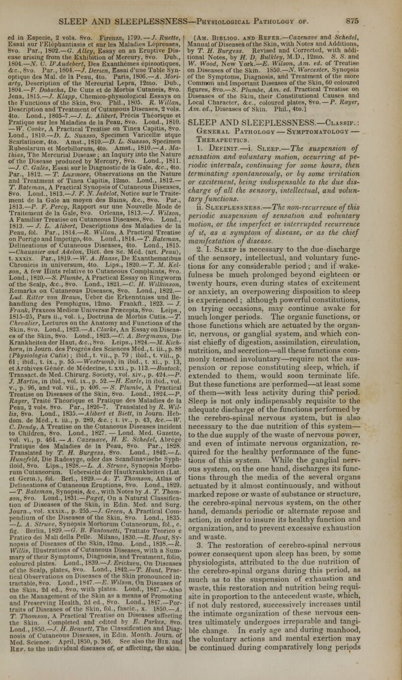 ed in Especie, 2 vols. 8vo. Firenze, 1793. — /. Ruette, Essai sur ['Elephantiasis et sur les Maladies Lepreuses, 8vo. Par., 1802.—G. Alley, Essay on an Eruptive Dis- ease arising from the Exhibition of Mercury, 8vo. Dub., 1804.—N. V. V Audebert, Des Exanthemes epizootiques, <fcc, 8vo. Par., 1804.—/. Derien, Essai d'une Table Syn- optique des Mai. de la Peau, 4to. Paris, 1806.—A. Mori- arty, Description of the Mercurial Lepra, 12mo. Dub., 1804.—F. Dobscha, De Cute et de Morbis Cutaneis, 8vo. Jena, 1815.—T. Klapp, Chemico-physiological Essays on the Functions of the Skin, 8vo. Phil., 1805. R.Willan, Description and Treatment of Cutaneous Diseases, 2 vols. 4to. Lond., 1805-7.—7. L. Alibert, Precis Theorique et Pratique sur les Maladies de la Peau, 8vo. Lond., 1810. — W. Cooke, A Practical Treatise on Tinea Capitis, 8vo. Lond., 1810.—D. L. Suasso, Specimen Varicella atque Scarlatineas, 4to. Amst., 1810.—D. L. Suasso, Specimen Jtubeokirum et Morbillorum, 4to. Amst., 1810.—A. Ma- 1/iias, The Mercurial Disease ; an Inquiry into the Nature of the Disease produced by Mercury, 8vo. Lond., 1811. —J. C. Gales, Essai sur le Diagnostic de la Gale, <fec, 4to. Par., 1812. — T. Luxmore, Observations on the Nature and Treatment of Tinea Capitis, 12mo. Lond., 1812.— T. Bateman, A Practical Synopsis of Cutaneous Diseases, 8vo. Lond., 1813.—L F. N. Jadelot, Notice surle Traite- ment de la Gale au moyen des Bains, <fec, 8vo. Par., 1813.—P. F. Percy, Rapport sur une Nouvelle Mode de Traitement de la Gale, 8vo. Orleans, 1813.—/. Wilson, A Familiar Treatise on Cutaneous Diseases, 8vo. Lond., 1813. — /. L. Alibert, Descriptions des Maladies de la Peau, fol. Par., 1814.—R. Willan, A Practical Treatise on Porrigo and Impetigo, 4to. Lond., 1814.—T. Bateman, Delineations of Cutaneous Diseases, 4to. Lond., 1815. —Chaussier and Adelon, Diet, des Sc. Med. (art. Peau), t. xxxix. Par., 1819.— W. A. Haase, De Exanthematibus Chronicis in universum, 4to. Lips., 1820.—T. M. Kel- son, A few Hints relative to Cutaneous Complaints, 8vo. Lond., 1820.—S. Plum.be, A Practical Essay on Ringworm of the Scalp, <fec, 8vo. Lond., 1821.—C. H. Wilkinson, Remarks on Cutaneous Diseases, 8vo. Lond., 1822.— hud. Ritler von Braun, Ueber die Erkenntniss und Be- handlung des Pemphigus, 12mo. Frankft., 1823. — J. Frank, Fraxeos Medicae Universae Praecepta, 8vo. Leips., 1815-25, Pars ii., vol. i., Doctrina de Morbis Cutis.—T. Chevalier, Lectures on the Anatomy and Functions of the Skin, 8vo. Lond., 1823.—A. Clarke, An Essay on Diseas- es of the Skin, 8vo. Lond., 1823.—C. A. Bergmann, Die Krankheiten der Haut, <fec, 8vo. Leips., 1824.—M. Kich- horn, in Journ. des Progres des Sciences Med., t. iii., p. 88 (Physiologia Cutis); ibid., t. vii., p. 79 ; ibid., t. viii., p. 61 ; ibid., t. ix., p. 55.— Westrumb, in ibid., t. xi., p. 13, et Archives Gener. de Medecine, t. xxi., p. 113.—Bostock, Transact, de Med. Chirurg. Society, vol. xiv., p. 424.—P. J. Martin, in ibid., vol. ix., p. 52.—H. Earle, in ibid., vol. v., p. 96, and vol. vii., p. 406. — S. Plumbe, A Practical Treatise on Diseases of the Skin, 8vo. Lond., 1824.—P. Rayer, Traite Theorique et Pratique des Maladies de la Peau, 2 vols. 8vo. Par., 1826-7. Translated by R. Wil- lis, 8vo. Lond., 1835.—Alibert et Biett, in Journ. Heb- dom. de Med., t. iii., p. 289, &c. ; t. iv., p. 43, &c— W. C. De.ndy, A Treatise on the Cutaneous Diseases incident to Children, 8vo. Lond., 1827. — Lond. Med. Gazette, vol. vi., p. 464. — A. Cazenave, H. E. Schedel, Abrege Pratique des Maladies de la Peau, 8vo. Par., 1828. Translated by T. H. Burgess, 8vo. Lond., 1842.—L. Hunefeld, Die Radesyge, Oder das Scandinavische Syph- iloid, 8vo. Lips., 1828.—L. A. Struve, Synopsis Morbo- rum Cutaneorum. Uebersicht der Hautkrankheiten (Lat. et Germ.), fol. Berl., 1829.—A. T. Thomson, Atlas of Delineations of Cutaneous Eruptions, 8vo. Lond., 1829. —T. Bateman, Synopsis, <fec, with Notes by A. T. Thom- son, 8vo. Lond., 1831.—Paget, On a Natural Classifica- tion of Diseases of the Skin, in Edin. Med. and Surg. Journ., vol. xxxix., p. 255.—/. Green, A Practical Com- pendium of the Diseases of the Skin, 8vo. Lond., 1835. —L. A. Struve, Synopsis Morborum Cutaneorum, fol., c. fig. Berlin, 1829.—G. B. Fantonetti, Trattato Teorico e Pratico dei Mali della Pelle. Milano, 1830.—R. Hunt, Sy- nopsis of Diseases of the Skin, 12mo. Lond., 1838.—R. Willis, Illustrations of Cutaneous Diseases, with a Sum- mary of their Symptoms, Diagnosis, and Treatment, folio, coloured plates. Lond., 1839.—/. Ericksen, On Diseases of the Scalp, plates, 8vo. Lond., 1842.—T. Hunt, Prac- tical Observations on Diseases of the Skin pronounced in- tractable, 8vo. Lond., 1847.—E. Wilson, On Diseases of the Skin, 2d ed., 8vo, with plates. Lond., 1847.—Also on the Management of the Skin as a means of Promoting and Preserving Health, 2d ed., 8vo. Lond., 1847.—Por- traits of Diseases of the Skin, fol., fascic, x. 1850.—A. T. Thomson, A Practical Treatise on Diseases affecting the Skin. Completed and edited by E. Parkes, 8vo. Lond., 1850.—/. H. Bennett, The Classification and Diag- nosis of Cutaneous Diseases, in Edin. Month. Journ. of Med. Science. April, 1850, p. 346. See also the Bib. and Ref. to the individual diseases of, or affecting, the skin. [Am. Bibliog. and Refer.—Cazenave and Schedel, Manual of Diseases of the Skin, with Notes and Additions, by T. H. Burgess. Revised and Corrected, with addi- tional Notes, by H. D. Bulkley, M.D., 12mo. S. S. and W. Wood, New York.'—E. Wilson, Am. ed. of Treatise on Diseases of the Skin. 1850.—iV. Worcester, Synopsis of the Symptoms, Diagnosis, and Treatment of the more Common and Important Diseases of the Skin, 60 coloured figures, 8vo.—6'. Plumbe, Am. ed. Practical Treatise on Diseases of the Skin, their Constitutional Causes and Local Character, &c, coloured plates, 8vo. — P. Rayer, Am. ed., Diseases of Skin. Phil., 4to.] SLEEP AND SLEEPLESSNESS.—Classif. : General Pathology — Symptomatology — Therapeutics. 1. Definit.—i. Sleep.—The suspension of sensation and voluntary motion, occurring at pe- riodic intervals, continuing for some hours, then terminating spontaneously, or by some irritation or excitement, being indispensable to the due dis- charge of all the sensory, intellectual, and volun- tary functions. ii. Sleeplessness.—The non-recurrence of this periodic suspension of sensation and voluntary motion, or the imperfect or interrupted recurrence of it, as a symptom of disease, or as the chief manifestation of disease. 2. I. Sleep is necessary to the due discharge of the sensory, intellectual, and voluntary func- tions for any considerable period ; and if wake- fulness be much prolonged beyond eighteen or twenty hours, even during states of excitement or anxiety, an overpowering disposition to sleep is experienced ; although powerful constitutions, on trying occasions, may continue awake for much longer periods. The organic functions, or those functions which are actuated by the organ- ic, nervous, or ganglial system, and which con- sist chiefly of digestion, assimilation, circulation, nutrition, and secretion—all these functions com- monly termed involuntary—require not the sus- pension or repose constituting sleep, which, if extended to them, would soon terminate life. But these functions are performed—at least some of them—with less activity during tins' period. Sleep is not only indispensably requisite to the adequate discharge of the functions performed by the cerebro-spinal nervous system, but is also necessary to the due nutrition of this system— to the due supply of the waste of nervous power, and even of intimate nervous organization, re- quired for the healthy performance of the func- tions of this system. While the ganglial nerv- ous system, on the one hand, discharges its func- tions through the media of the several organs actuated by it almost continuously, and without marked repose or waste of substance or structure, the cerebro-spinal nervous system, on the other hand, demands periodic or alternate repose and action, in order to insure its healthy function and organization, and to prevent excessive exhaustion and waste. 3. The restoration of cerebro-spinal nervous power consequent upon sleep has been, by some physiologists, attributed to the due nutrition of the cerebro-spinal organs during this period, as much as to the suspension of exhaustion and waste, this restoration and nutrition being requi- site in proportion to the antecedent waste, which, if not duly restored, successively increases until the intimate organization of these nervous cen- tres ultimately undergoes irreparable and tangi- ble change. In early age and during manhood, the voluntary actions and mental exertion may be continuod during comparatively long periods