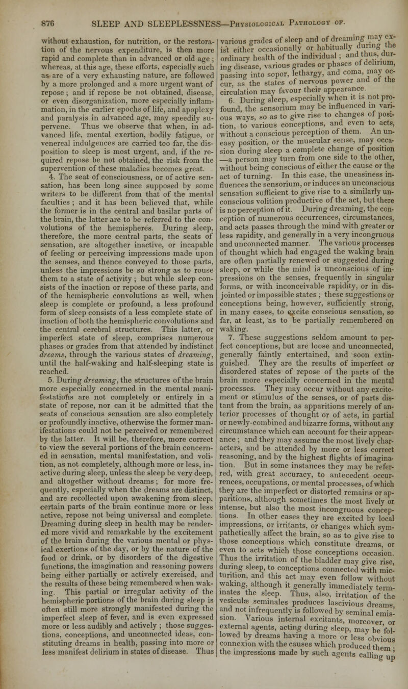 without exhaustion, for nutrition, or the restora- tion of the nervous expenditure, is then more rapid and complete than in advanced or old age ; whereas, at this age, these efforts, especially such as are of a very exhausting nature, are followed by a more prolonged and a more urgent want of repose ; and if repose be not obtained, disease, or even disorganization, more especially inflam- mation, in the earlier epochs of life, and apoplexy and paralysis in advanced age, may speedily su- pervene. Thus we observe that when, in ad- vanced life, mental exertion, bodily fatigue, or venereal indulgences arc carried too far, the dis- position to sleep is most urgent, and, if the re- quired repose be not obtained, the risk from the supervention of these maladies becomes great. 4. The seat of consciousness, or of active sen- sation, has been long since supposed by some writers to be different from that of the mental faculties ; and it has been believed that, while the former is in the central and basilar parts of the brain, the latter are to be referred to the con- volutions of the hemispheres. During sleep, therefore, the more central parts, the seats of sensation, are altogether inactive, or incapable of feeling or perceiving impressions made upon the senses, and thence conveyed to those parts, unless the impressions be so strong as to rouse them to a state of activity ; but while sleep con- sists of the inaction or repose of these parts, and of the hemispheric convolutions as well, when sleep is complete or profound, a less profound form of sleep consists of a less complete state of inaction of both the hemispheric convolutions and the central cerebral structures. This latter, or imperfect state of sleep, comprises numerous phases or grades from that attended by indistinct dreams, through the various states of dreaming, until the half-waking and half-sleeping state is reached. 5. During dreaming, the structures of the brain more especially concerned in the mental mani- festations are not completely or entirely in a state of repose, nor can it be admitted that the seats of conscious sensation are also completely or profoundly inactive, otherwise the former man- ifestations could not be perceived or remembered by the latter. It will be, therefore, more correct to view the several portions of the brain concern- ed in sensation, mental manifestation, and voli- tion, as not completely, although more or less, in- active during sleep, unless the sleep be very deep, and altogether without dreams; for more fre- quently, especially when the dreams are distinct, and are recollected upon awakening from sleep, certain parts of the brain continue more or less active, repose not being universal and complete. Dreaming during sleep in health may be render- ed more vivid and remarkable by the excitement of the brain during the various mental or phys- ical exertions of the day, or by the nature of the food or drink, or by disorders of the digestive functions, the imagination and reasoning powers being either partially or actively exercised, and the results of these being remembered when wak- ing. This partial or irregular activity of the hemispheric portions of the brain during sleep is often still more strongly manifested during the imperfect sleep of fever, and is even expressed more or less audibly and actively ; those sugges- tions, conceptions, and unconnected ideas, con- stituting dreams in health, passing into more or less manifest delirium in states of disease. Thus various grades of sleep and of dreaming may ex- ist either occasionally or habitually during the ordinary health of the individual ; and thus, dur- ing disease, various grades or phases of delirium, passing into sopor, lethargy, and coma, may oc- cur, as the states of nervous power and ot the circulation may favour their appearance. 6 During sleep, especially when it is not pro- found, the sensorium may be influenced in vari- ous ways, so as to give rise to changes of posi- tion, to various conceptions, and even to acts, without a conscious perception of them. An un- easy position, or the muscular sense, may occa- sion during sleep a complete change of position a person may turn from one side to the other, without being conscious of either the cause or the act of turning. In this case, the uneasiness in- fluences the sensorium, or induces an unconscious sensation sufficient to give rise to a similarly un- conscious volition productive of the act, but there is no perception of it. During dreaming, the con- ception of numerous occurrences, circumstances, and acts passes through the mind with greater or less rapidity, and generally in a very incongruous and unconnected manner. The various processes of thought which had engaged the waking brain are often partially renewed or suggested during sleep, or while the mind is unconscious of im- pressions on the senses, frequently in singular forms, or with inconceivable rapidity, or in dis- jointed or impossible states ; these suggestions or conceptions being, however, sufficiently strong, in many cases, to e^ccite conscious sensation, so far, at least, as to be partially remembered on waking. 7. These suggestions seldom amount to per- fect conceptions, but are loose and unconnected, generally faintly entertained, and soon extin- guished. They are the results of imperfect or disordered states of repose of the parts of the brain more especially concerned in the mental processes. They may occur without any excite- ment or stimulus of the senses, or of parts dis- tant from the brain, as apparitions merely of an- terior processes of thought or of acts, in partial or newly-combined and bizarre forms, without any circumstance which can account for their appear- ance ; and they may assume the most lively char- acters, and be attended by more or less correct reasoning, and by the highest flights of imagina- tion. But in some instances they may be refer- red, with great accuracy, to antecedent occur- rences, occupations, or mental processes, of which they are the imperfect or distorted remains or ap- paritions, although sometimes the most lively or intense, but also the most incongruous concep- tions. In other cases they are excited by local impressions, or irritants, or changes which sym- pathetically affect the brain, so as to give rise to those conceptions which constitute dreams, or even to acts which those conceptions occasion. Thus the irritation of the bladder may give rise, during sleep, to conceptions connected with mic- turition, and this act may even follow without waking, although it generally immediately term- inates the sleep. Thus, also, irritation' of the vesiculffi seminales produces lascivious dreams and not infrequently is followed by seminal emis- sion. Various internal excitants, moreover or external agents, acting during sleep, may be fol- lowed by dreams having a more or less obvious connexion with the causes which produced the the impressions made by such agents calling up