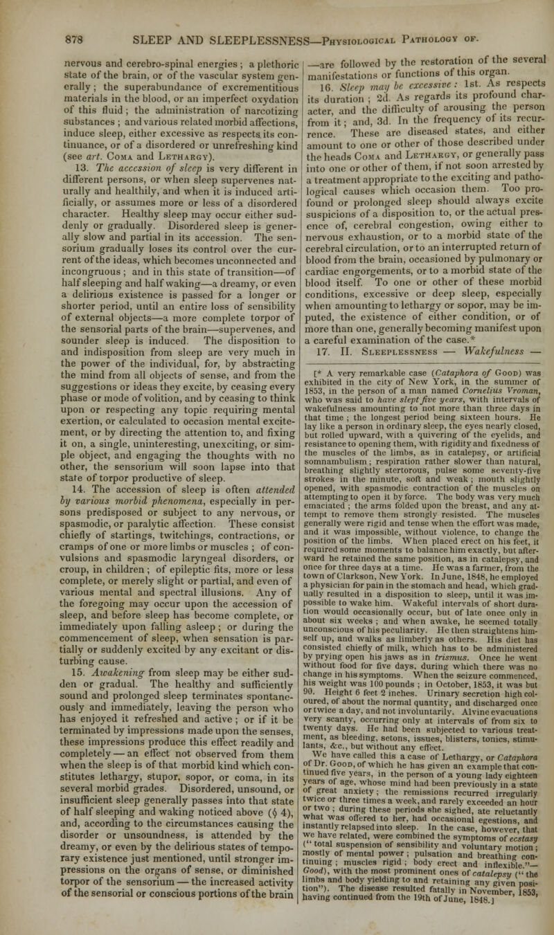 nervous and cerebro-spinal energies ; a plethoric state of the brain, or of the vascular system gen- erally ; the superabundance of excrementitious materials in the blood, or an imperfect oxydation of this fluid ; the administration of narcotizing substances ; and various related morbid affections, induce sleep, either excessive as respects, its con- tinuance, or of a disordered or unrefreshing kind (see art. Coma and Lethargy). 13. The accession of sleep is very different in different persons, or when sleep supervenes nat- urally and healthily, and when it is induced arti- ficially, or assumes more or less of a disordered character. Healthy sleep may occur either sud- denly or gradually. Disordered sleep is gener- ally slow and partial in its accession. The sen- sorium gradually loses its control over the cur- rent of the ideas, which becomes unconnected and incongruous ; and in this state of transition—of half sleeping and half waking—a dreamy, or even a delirious existence is passed for a longer or shorter period, until an entire loss of sensibility of external objects—a more complete torpor of the sensorial parts of the brain—supervenes, and sounder sleep is induced. The disposition to and indisposition from sleep are very much in the power of the individual, for, by abstracting the mind from all objects of sense, and from the suggestions or ideas they excite, by ceasing every phase or mode of volition, and by ceasing to think upon or respecting any topic requiring mental exertion, or calculated to occasion mental excite- ment, or by directing the attention to, and fixing it on, a single, uninteresting, unexciting, or sim- ple object, and engaging the thoughts with no other, the sensorium will soon lapse into that state of torpor productive of sleep. 14. The accession of sleep is often attended by various morbid phenomena, especially in per- sons predisposed or subject to any nervous, or spasmodic, or paralytic affection. These consist chiefly of startings, twitchings, contractions, or cramps of one or more limbs or muscles ; of con- vulsions and spasmodic laryngeal disorders, or croup, in children; of epileptic fits, more or less complete, or merely slight or partial, and even of various mental and spectral illusions. Any of the foregoing may occur upon the accession of sleep, and before sleep has become complete, or immediately upon falling asleep; or during the commencement of sleep, when sensation is par- tially or suddenly excited by any excitant or dis- turbing cause. 15. Awakening from sleep may be either sud- den or gradual. The healthy and sufficiently sound and prolonged sleep terminates spontane- ously and immediately, leaving the person who has enjoyed it refreshed and active ; or if it be terminated by impressions made upon the senses, these impressions produce this effect readily and completely — an effect not observed from them when the sleep is of that morbid kind which con- stitutes lethargy, stupor, sopor, or coma, in its several morbid grades. Disordered, unsound, or insufficient sleep generally passes into that state of half sleeping and waking noticed above ($ 4), and, according to the circumstances causing the disorder or unsoundness, is attended by the dreamy, or even by the delirious states of tempo- rary existence just mentioned, until stronger im- pressions on the organs of sense, or diminished torpor of the sensorium — the increased activity of the sensorial or conscious portions of the brain —are followed by the restoration of the several manifestations or functions of this organ. 16 Sleep maybe excessive: 1st. As respects its duration ; 2d. As regards its profound char- acter, and the difficulty of arousing the person from it; and, 3d. In the frequency of its recur- rence These arc diseased states, and either amount to one or other of those described under the heads Coma and Lethargy, or generally pass into one or other of them, if not soon arrested by a treatment appropriate to the exciting and patho- logical causes which occasion them. Too pro- found or prolonged sleep should always excite suspicions of a disposition to, or the actual pres- ence of, cerebral congestion, owing either to nervous exhaustion, or to a morbid state of the cerebral circulation, or to an interrupted return of blood from the brain, occasioned by pulmonary or cardiac engorgements, or to a morbid state of the blood itself. To one or other of these morbid conditions, excessive or deep sleep, especially when amounting to lethargy or sopor, may be im- puted, the existence of either condition, or of more than one, generally becoming manifest upon a careful examination of the case.* 17. II. Sleeplessness — Wakefulness — [* A very remarkable case (Cataphora of Good) was exhibited in the city of New York, in the summer of 1853, in the person of a man named Cornelius Vroman, who was said to have slept five years, with intervals of wakefulness amounting to not more than three days in that time ; the longest period being sixteen hours. He lay like a person in ordinary sleep, the eyes nearly closed, but rolled upward, with a quivering of the eyelids, and resistance to opening them, with rigidity and fixedness of the muscles of the limbs, as in catalepsy, or artificial somnambulism; respiration rather slower than natural, breathing slightly stertorous, pulse some seventy-five strokes in the minute, soft and weak ; mouth slightly opened, with spasmodic contraction of the muscles on attempting to open it by force. The body was very much emaciated ; the arms folded upon the breast, and any at- tempt to remove them strongly resisted. The muscles generally were rigid and tense when the effort was made, and it was impossible, without violence, to change the position of the limbs. When placed erect on his feet, it required some moments to balance him exactly, but after- ward he retained the same position, as in catalepsy, and once for three days at a time. He was a farmer, from the town of Clarkson, New York. In June, 1848, he employed a physician for pain in the stomach and head, which grad- ually resulted in a disposition to sleep, until it was im- possible to wake him. Wakeful intervals of short dura- tion would occasionally occur, but of late once only in about six weeks ; and when awake, he seemed totally unconscious of his peculiarity. He then straightens him- self up, and walks as limberly as others. His diet has consisted chiefly of milk, which has to be administered by prying open his jaws as in trismus. Once he went without food for five days, during which there was no change in his symptoms. When the seizure commenced, his weight was 100 pounds ; in October, 1853, it was but 90. Height 6 feet 2 inches. Urinary secretion high col- oured, of about the normal quantity, and discharged once or twice a day, and not involuntarily. Alvine evacuations very scanty, occurring only at intervals of from six to twenty days. He had been subjected to various treat- ment, as bleeding, setons, issues, blisters, tonics, stimu- lants, <fec, but without any effect. We have called this a case of Lethargy, or Cataphora of Dr Good, of which he has given an example that con- tinued five years, in the person of a young lady eighteen years of age, whose mind had been previously in a state of great anxiety; the remissions recurred irregularly twice or three times a week, and rarely exceeded an hour or two ; during these periods she sighed, ate reluctantly what was offered to her, had occasional egestions, and instantly relapsed into sleep. In the case, however that we have related, were combined the symptoms of ecstasy ( total suspension of sensibility and voluntary motion i mostly of mental power; pulsation and breathing con- tinuing ; muscles rigid ; body erect and inflexible — Good), with the most prominent ones of catalepsy (the limbs and body yielding to and retaining any eiven Dosi- tion). The disease resulted fatally in November, 1853, having continued from the 19th of June, 1848.]