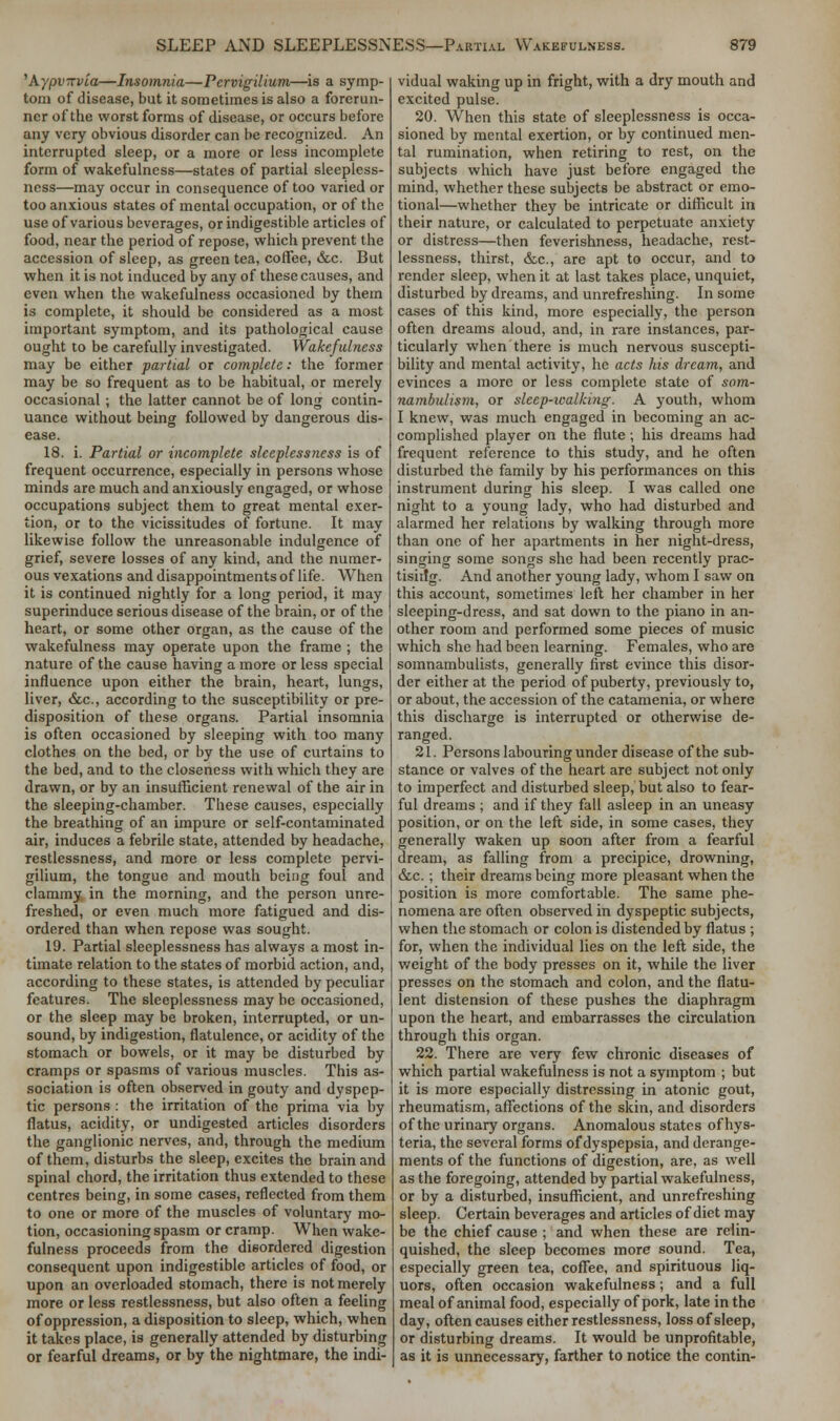 'kypvxvia—Insomnia—Pervigilium—is a symp- tom of disease, but it sometimes is also a forerun- ner of the worst forms of disease, or occurs before any very obvious disorder can be recognized. An interrupted sleep, or a more or less incomplete form of wakefulness—states of partial sleepless- ness—may occur in consequence of too varied or too anxious states of mental occupation, or of the use of various beverages, or indigestible articles of food, near the period of repose, which prevent the accession of sleep, as green tea, coffee, &c. But when it is not induced by any of these causes, and even when the wakefulness occasioned by them is complete, it should be considered as a most important symptom, and its pathological cause ought to be carefully investigated. Wakefulness may be either partial or complete: the former may be so frequent as to be habitual, or merely occasional ; the latter cannot be of long contin- uance without being followed by dangerous dis- ease. 18. i. Partial or incomplete sleeplessness is of frequent occurrence, especially in persons whose minds are much and anxiously engaged, or whose occupations subject them to great mental exer- tion, or to the vicissitudes of fortune. It may likewise follow the unreasonable indulgence of grief, severe losses of any kind, and the numer- ous vexations and disappointments of life. When it is continued nightly for a long period, it may superinduce serious disease of the brain, or of the heart, or some other organ, as the cause of the wakefulness may operate upon the frame ; the nature of the cause having a more or less special influence upon either the brain, heart, lungs, liver, &c, according to the susceptibility or pre- disposition of these organs. Partial insomnia is often occasioned by sleeping with too many clothes on the bed, or by the use of curtains to the bed, and to the closeness with which they are drawn, or by an insufficient renewal of the air in the sleeping-chamber. These causes, especially the breathing of an impure or self-contaminated air, induces a febrile state, attended by headache, restlessness, and more or less complete pervi- gilium, the tongue and mouth being foul and clammy, in the morning, and the person unre- freshed, or even much more fatigued and dis- ordered than when repose was sought. 19. Partial sleeplessness has always a most in- timate relation to the states of morbid action, and, according to these states, is attended by peculiar features. The sleeplessness may be occasioned, or the sleep may be broken, interrupted, or un- sound, by indigestion, flatulence, or acidity of the stomach or bowels, or it may be disturbed by cramps or spasms of various muscles. This as- sociation is often observed in gouty and dyspep- tic persons : the irritation of the prima via by flatus, acidity, or undigested articles disorders the ganglionic nerves, and, through the medium of them, disturbs the sleep, excites the brain and spinal chord, the irritation thus extended to these centres being, in some cases, reflected from them to one or more of the muscles of voluntary mo- tion, occasioning spasm or cramp. When wake- fulness proceeds from the disordered digestion consequent upon indigestible articles of food, or upon an overloaded stomach, there is not merely more or less restlessness, but also often a feeling of oppression, a disposition to sleep, which, when it takes place, is generally attended by disturbing or fearful dreams, or by the nightmare, the indi- vidual waking up in fright, with a dry mouth and excited pulse. 20. When this state of sleeplessness is occa- sioned by mental exertion, or by continued men- tal rumination, when retiring to rest, on the subjects which have just before engaged the mind, whether these subjects be abstract or emo- tional—whether they be intricate or difficult in their nature, or calculated to perpetuate anxiety or distress—then feverishness, headache, rest- lessness, thirst, &,c, are apt to occur, and to render sleep, when it at last takes place, unquiet, disturbed by dreams, and unrefreshing. In some cases of this kind, more especially, the person often dreams aloud, and, in rare instances, par- ticularly when there is much nervous suscepti- bility and mental activity, he acts his dream, and evinces a more or less complete state of som- nambulism, or sleep-walking. A youth, whom I knew, was much engaged in becoming an ac- complished player on the flute ; his dreams had frequent reference to this study, and he often disturbed the family by his performances on this instrument during his sleep. I was called one night to a young lady, who had disturbed and alarmed her relations by walking through more than one of her apartments in her night-dress, singing some songs she had been recently prac- tising. And another young lady, whom I saw on this account, sometimes left her chamber in her sleeping-dress, and sat down to the piano in an- other room and performed some pieces of music which she had been learning. Females, who are somnambulists, generally first evince this disor- der either at the period of puberty, previously to, or about, the accession of the catamenia, or where this discharge is interrupted or otherwise de- ranged. 21. Persons labouring under disease of the sub- stance or valves of the heart are subject not only to imperfect and disturbed sleep, but also to fear- ful dreams ; and if they fall asleep in an uneasy position, or on the left side, in some cases, they generally waken up soon after from a fearful dream, as falling from a precipice, drowning, &c.; their dreams being more pleasant when the position is more comfortable. The same phe- nomena are often observed in dyspeptic subjects, when the stomach or colon is distended by flatus ; for, when the individual lies on the left side, the weight of the body presses on it, while the liver presses on the stomach and colon, and the flatu- lent distension of these pushes the diaphragm upon the heart, and embarrasses the circulation through this organ. 22. There are very few chronic diseases of which partial wakefulness is not a symptom ; but it is more especially distressing in atonic gout, rheumatism, affections of the skin, and disorders of the urinary organs. Anomalous states of hys- teria, the several forms of dyspepsia, and derange- ments of the functions of digestion, are, as well as the foregoing, attended by partial wakefulness, or by a disturbed, insufficient, and unrefreshing sleep. Certain beverages and articles of diet may be the chief cause ; and when these are relin- quished, the sleep becomes more sound. Tea, especially green tea, coffee, and spirituous liq- uors, often occasion wakefulness; and a full meal of animal food, especially of pork, late in the day, often causes either restlessness, loss of sleep, or disturbing dreams. It would be unprofitable, as it is unnecessary, farther to notice the contin-