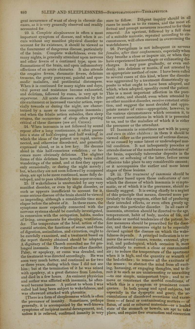 gent occurrence of want of sleep in chronic dis- eases, as it is very generally observed and readily accounted for. 23. ii. Complete sleeplessness is often a most important symptom of disease, and when it oc- curs without any manifest physical disorder to account for its existence, it should be viewed as the forerunner of dangerous disease, particularly of the brain. Complete wakefulness, even for many nights, is generally attendant upon nervous and other fevers of a continued type, upon in- flammations of the brain, and upon inflammatory affections of an acute character. It also attends the eruptive fevers, rheumatic fevers, delirium tremens, the gouty paroxysm, painful and spas- modic maladies, and pestilential distempers. When it is continued for many nights and days, vital power and resistance become exhausted, and delirium, followed by coma, is very apt to supervene. All acute diseases attended by feb- rile excitement or increased vascular action, espe- cially towards or during the night, are charac- terized by a more or less complete insomnia; and when the febrile action subsides, then sleep returns, the occurrence of sleep often proving critical of these diseases (see art. Crisis). 24. When insomnia is not followed by sound repose after a long continuance, it often passes into a state of half sleeping and half waking', in which the ideas of the patient are rapid, uncon- nected, and otherwise disordered, and generally expressed aloud, or in a low key. He dreams aloud in this half-conscious condition ; or be- comes more obviously delirious. The slighter forms of this delirium have usually been called wanderings of the mind, and at first they appear only occasionally, or during the night merely ; but, when they are not soon followed by composed sleep, are apt to be more continued, more fully de- veloped, and to pass ultimately into sopor or coma. 25. If wakefulness is unattended by any very manifest disorder, or even by slight disorder, or such as appears insufficient to account for it, some serious disease of the brain should be viewed as impending, although a considerable time may elapse before the advent of it. In these cases, the symptoms more especially connected with the nervous systems should be carefully investigated, in connexion with the occupation, habits, modes of living, arrangements for sleeping, ventilation, &c. The temperature of the head, action of the carotid arteries, the functions of sense, and those of digestion, assimilation, and excretion, ought to be carefully examined, and a treatment based on the report thereby obtained should be adopted. A dignitary of the Church consulted me for pro- longed insomnia. He evinced no other disorder. Palsy, or apoplexy, or coma was dreaded, and the treatment was directed accordingly. He was soon very much better, and continued so for two or three years, during which time I did not see him; but at the termination of it he was seized with apoplexy, at a great distance from London, and died in a few hours. An eminent physician and author was afflicted with insomnia, he after- ward became insane. A patient to whom I was called had long been subject to wakefulness, and was afterward attacked with phrenitis. [There is a form of sleeplessness which is often the precursor of insanity. Sometimes, perhaps generally, it is accompanied by the well-known symptoms of incipient mental derangement, and, unless it is relieved, confirmed insanity is very sure to follow. Diligent inquiry should in all cases be made as to its causes, and *c mj ef- fectual and prompt measures resorted to.tor their removal. An aperient, followed by a full dose Of a suitable narcotic, repeated according to cir- cumstances, will often succeed in overcoming the watchfulness.] 26 Pervigilium is not infrequent in nervous females, after their confinements, especially when they breathe a close or impure air, or when they have experienced hemorrhagic or exhausting dis- charges It may pass gradually, or even sud- denly, into delirium or mania, if not arrested by an appropriate method of cure. I have been called to several cases of this kind, where the disorder was aggravated by a treatment diametrically op- posite to what ought to have been adopted, and which, when adopted, speedily cured the patient. This is a most important affection in the puer- peral state, and should, even when attended by no other manifest disorder, receive constant atten- tion, and suggest the most decided and appro- priate means of cure—appropriate, however, to the various circumstances which occasion it, to the several associations in which it is presented to us, and to the maladies of which it is either the precursor or the attendant. 27. Insomnia is sometimes met with in young and even in older children: in them it should be viewed either as the precursor of serious disease, or as caused by some latent or undeveloped mor- bid condition. It not infrequently precedes or attends disease of the membranes or substance of the brain, especially tubercular deposits in the former, or softening of the latter, before serous effusions take place to any considerable amount; or it accompanies the earlier and more latent stages of these lesions. 28. iii. The treatment of insomnia should be altogether based upon those indications of cure which the disease of which insomnia is sympto- matic, or of which it is the precursor, should ra- tionally suggest. It is owing chiefly to a neglect of this principle that means, directed more par- ticularly to this symptom, either fail of producing their intended effects, or even often greatly ag- gravate this particular disorder. In all cases of insomnia, attention should be directed to the age, temperament, habit of body, modes of life, and diathesis or morbid tendencies of the patient, be- fore measures should be prescribed for the disor- der, and these measures ought to be especially devised against the disease on which the wake- fulness depends. A principal indication is to re- move the several causes, remote, external, phys- ical, and pathological, which occasion it, more particularly to correct a close or contaminated air ; to reduce the temperature of the apartment when it is high, and the quantity or warmth of the bed-clothes; to remove all the excitants of the senses; to abstract the mind from all excit- ing, harassing, or engaging thoughts, and to di- rect it to such as are uninteresting or unexciting —to one simple, unimportant topic ; and to re- move or counteract the morbid conditions, of which this is a symptom or prominent conse- quence. In both young and aged subjects, but especially in the dyspeptic and gouty, the ac- cumulations of disordered secretions and excre- tions — of faecal or contaminating matters of flatus, of acid or saburral materials—or a loaded state of the stomach or bowels, are apt to take place, and require free evacuation and correction