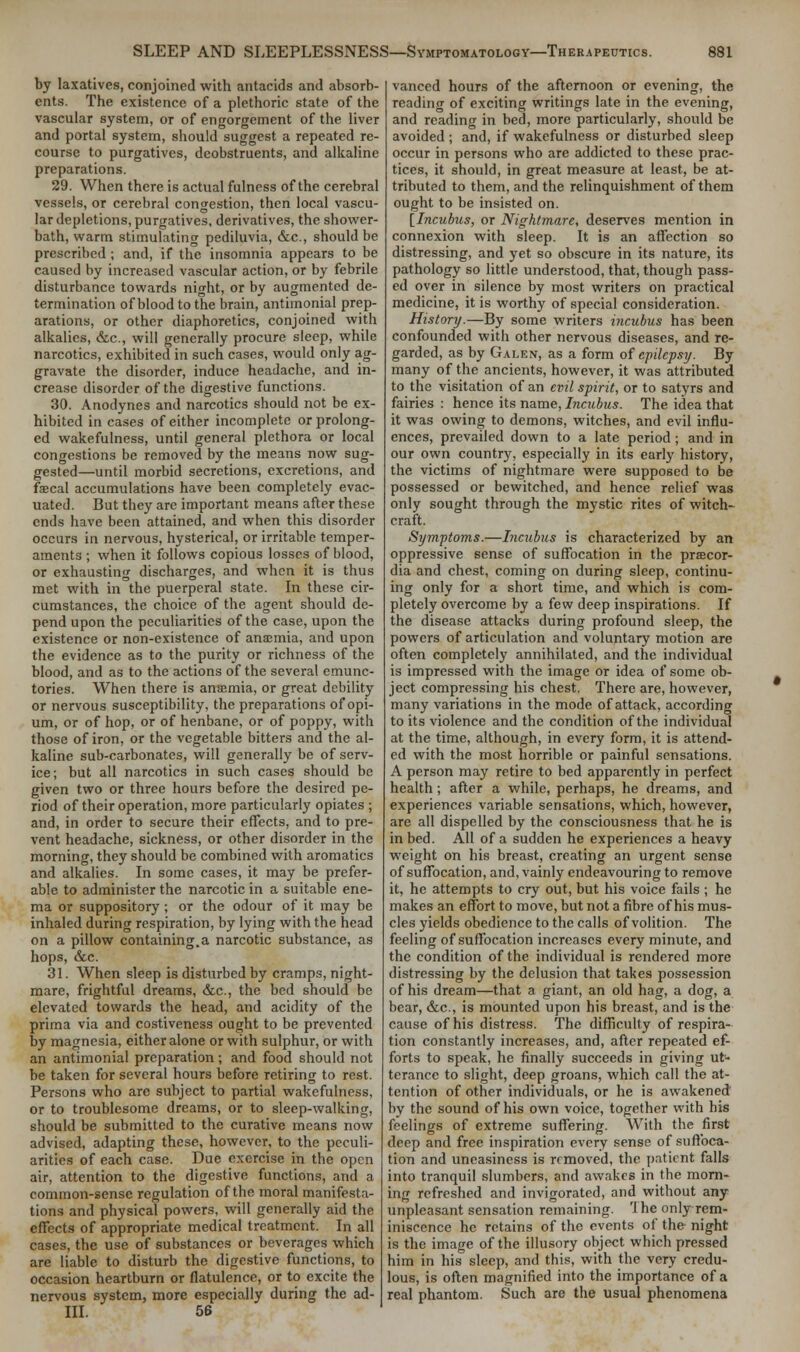 by laxatives, conjoined with antacids and absorb- ents. The existence of a plethoric state of the vascular system, or of engorgement of the liver and portal system, should suggest a repeated re- course to purgatives, deobstruents, and alkaline preparations. 29. When there is actual fulness of the cerebral vessels, or cerebral congestion, then local vascu- lar depictions, purgatives, derivatives, the shower- bath, warm stimulating pediluvia, &c, should be prescribed ; and, if the insomnia appears to be caused by increased vascular action, or by febrile disturbance towards night, or by augmented de- termination of blood to the brain, antimonial prep- arations, or other diaphoretics, conjoined with alkalies, &c., will generally procure sleep, while narcotics, exhibited in such cases, would only ag- gravate the disorder, induce headache, and in- crease disorder of the digestive functions. 30. Anodynes and narcotics should not be ex- hibited in cases of either incomplete or prolong- ed wakefulness, until general plethora or local congestions be removed by the means now sug- gested—until morbid secretions, excretions, and faecal accumulations have been completely evac- uated. But they are important means after these ends have been attained, and when this disorder occurs in nervous, hysterical, or irritable temper- aments ; when it follows copious losses of blood, or exhausting discharges, and when it is thus met with in the puerperal state. In these cir- cumstances, the choice of the agent should de- pend upon the peculiarities of the case, upon the existence or non-existence of anaemia, and upon the evidence as to the purity or richness of the blood, and as to the actions of the several emunc- tories. When there is ansemia, or great debility or nervous susceptibility, the preparations of opi- um, or of hop, or of henbane, or of poppy, with those of iron, or the vegetable bitters and the al- kaline sub-carbonates, will generally be of serv- ice; but all narcotics in such cases should be given two or three hours before the desired pe- riod of their operation, more particularly opiates ; and, in order to secure their effects, and to pre- vent headache, sickness, or other disorder in the morning, they should be combined with aromatics and alkalies. In some cases, it may be prefer- able to administer the narcotic in a suitable ene- ma or suppository; or the odour of it may be inhaled during respiration, by lying with the head on a pillow containing.a narcotic substance, as hops, &c. 31. When sleep is disturbed by cramps, night- mare, frightful dreams, &c, the bed should be elevated towards the head, and acidity of the prima via and costiveness ought to be prevented by magnesia, either alone or with sulphur, or with an antimonial preparation; and food should not be taken for several hours before retiring to rest. Persons who are subject to partial wakefulness, or to troublesome dreams, or to sleep-walking, should be submitted to the curative means now advised, adapting these, however, to the peculi- arities of each case. Due exercise in the open air, attention to the digestive functions, and a common-sense regulation of the moral manifesta- tions and physical powers, will generally aid the effects of appropriate medical treatment. In all cases, the use of substances or beverages which are liable to disturb the digestive functions, to occasion heartburn or flatulence, or to excite the nervous system, more especially during the ad- III. 56 vanced hours of the afternoon or evening, the reading of exciting writings late in the evening, and reading in bed, more particularly, should be avoided ; and, if wakefulness or disturbed sleep occur in persons who are addicted to these prac- tices, it should, in great measure at least, be at- tributed to them, and the relinquishment of them ought to be insisted on. [Incubus, or Nightmare, deserves mention in connexion with sleep. It is an affection so distressing, and yet so obscure in its nature, its pathology so little understood, that, though pass- ed over in silence by most writers on practical medicine, it is worthy of special consideration. History.—By some writers incubus has been confounded with other nervous diseases, and re- garded, as by Galen, as a form of epilepsy. By many of the ancients, however, it was attributed to the visitation of an evil spirit, or to satyrs and fairies : hence its name, Incubus. The idea that it was owing to demons, witches, and evil influ- ences, prevailed down to a late period ; and in our own country, especially in its early history, the victims of nightmare were supposed to be possessed or bewitched, and hence relief was only sought through the mystic rites of witch- craft. Symptoms.—Incubus is characterized by an oppressive sense of suffocation in the prsecor- dia and chest, coming on during sleep, continu- ing only for a short time, and which is com- pletely overcome by a few deep inspirations. If the disease attacks during profound sleep, the powers of articulation and voluntary motion are often completely annihilated, and the individual is impressed with the image or idea of some ob- ject compressing his chest. There are, however, many variations in the mode of attack, according to its violence and the condition of the individual at the time, although, in every form, it is attend- ed with the most horrible or painful sensations. A person may retire to bed apparently in perfect health; after a while, perhaps, he dreams, and experiences variable sensations, which, however, are all dispelled by the consciousness that he is in bed. All of a sudden he experiences a heavy weight on his breast, creating an urgent sense of suffocation, and, vainly endeavouring to remove it, he attempts to cry out, but his voice fails ; he makes an effort to move, but not a fibre of his mus- cles yields obedience to the calls of volition. The feeling of suffocation increases every minute, and the condition of the individual is rendered more distressing by the delusion that takes possession of his dream—that a giant, an old hag, a dog, a bear, &c, is mounted upon his breast, and is the cause of his distress. The difficulty of respira- tion constantly increases, and, after repeated ef- forts to speak, he finally succeeds in giving ut- terance to slight, deep groans, which call the at- tention of other individuals, or he is awakened by the sound of his own voice, together with his feelings of extreme suffering. With the first deep and free inspiration every sense of suffoca- tion and uneasiness is removed, the patient falls into tranquil slumbers, and awakes in the morn- ing refreshed and invigorated, and without any unpleasant sensation remaining. 'I he only rem- iniscence he retains of the events of the night is the image of the illusory object which pressed him in his sleep, and this, with the very credu- lous, is often magnified into the importance of a real phantom. Such are the usual phenomena