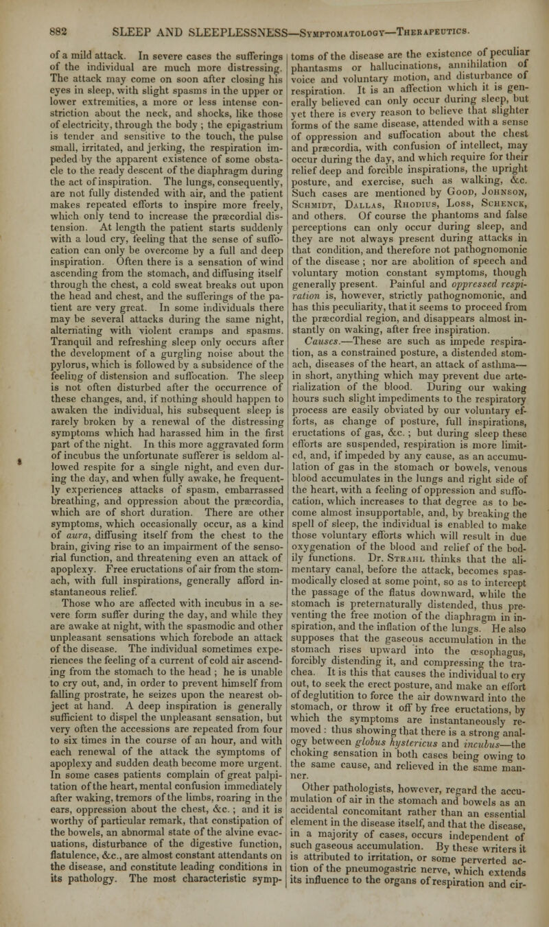 of a mild attack. In severe cases the sufferings of the individual are much more distressing. The attack may come on soon after closing his eyes in sleep, with slight spasms in the upper or lower extremities, a more or less intense con- striction about the neck, and shocks, like those of electricity, through the body ; the epigastrium is tender and sensitive to the touch, the pulse small, irritated, and jerking, the respiration im- peded by the apparent existence of some obsta- cle to the ready descent of the diaphragm during the act of inspiration. The lungs, consequently, are not fully distended with air, and the patient makes repeated efforts to inspire more freely, which only tend to increase the precordial dis- tension. At length the patient starts suddenly with a loud cry, feeling that the sense of suffo- cation can only be overcome by a full and deep inspiration. Often there is a sensation of wind ascending from the stomach, and diffusing itself through the chest, a cold sweat breaks out upon the head and chest, and the sufferings of the pa- tient are very great. In some individuals there may be several attacks during the same night, alternating with violent cramps and spasms. Tranquil and refreshing sleep only occurs after the development of a gurgling noise about the pylorus, which is followed by a subsidence of the feeling of distension and suffocation. The sleep is not often disturbed after the occurrence of these changes, and, if nothing should happen to awaken the individual, his subsequent sleep is rarely broken by a renewal of the distressing symptoms which had harassed him in the first part of the night. In this more aggravated form of incubus the unfortunate sufferer is seldom al- lowed respite for a single night, and even dur- ing the day, and when fully awake, he frequent- ly experiences attacks of spasm, embarrassed breathing, and oppression about the prsccordia, which are of short duration. There are other symptoms, which occasionally occur, as a kind of aura, diffusing itself from the chest to the brain, giving rise to an impairment of the senso- rial function, and threatening even an attack of apoplexy. Free eructations of air from the stom- ach, with full inspirations, generally afford in- stantaneous relief. Those who are affected with incubus in a se- vere form suffer during the day, and while they are awake at night, with the spasmodic and other unpleasant sensations which forebode an attack of the disease. The individual sometimes expe- riences the feeling of a current of cold air ascend- ing from the stomach to the head ; he is unable to cry out, and, in order to prevent himself from falling prostrate, he seizes upon the nearest ob- ject at hand. A deep inspiration is generally sufficient to dispel the unpleasant sensation, but very often the accessions are repeated from four to six times in the course of an hour, and with each renewal of the attack the symptoms of apoplexy and sudden death become more urgent. In some cases patients complain of great palpi- tation of the heart, mental confusion immediately after waking, tremors of the limbs, roaring in the ears, oppression about the chest, &c.; and it is worthy of particular remark, that constipation of the bowels, an abnormal state of the alvine evac- uations, disturbance of the digestive function, flatulence, &c, are almost constant attendants on the disease, and constitute leading conditions in its pathology. The most characteristic symp- toms of the disease are the existence of peculiar phantasms or hallucinations, annihilation of voice and voluntary motion, and disturbance of respiration. It is an affection which it is gen- erally believed can only occur during sleep, but yet there is every reason to believe that slighter forms of the same disease, attended with a sense of oppression and suffocation about the chest and pra:cordia, with confusion of intellect, may occur during the day, and which require for their relief deep and forcible inspirations, the upright posture, and exercise, such as walking, &c. Such cases are mentioned by Goon, Johnson, Schmidt, Dallas, Rnonius, Loss, Schenck, and others. Of course the phantoms and false perceptions can only occur during sleep, and they are not always present during attacks in that condition, and therefore not pathognomonic of the disease ; nor are abolition of speech and voluntary motion constant symptoms, though generally present. Painful and oppressed respi- ration is, however, strictly pathognomonic, and has this peculiarity, that it seems to proceed from the precordial region, and disappears almost in- stantly on waking, after free inspiration. Causes.—These are such as impede respira- tion, as a constrained posture, a distended stom- ach, diseases of the heart, an attack of asthma— in short, anything which may prevent due arte- rialization of the blood. During our waking hours such slight impediments to the respiratory process are easily obviated by our voluntary ef- forts, as change of posture, full inspirations, eructations of gas, &c. ; but during sleep these efforts are suspended, respiration is more limit- ed, and, if impeded by any cause, as an accumu- lation of gas in the stomach or bowels, venous blood accumulates in the lungs and right side of the heart, with a feeling of oppression and suffo- cation, which increases to that degree as to be- come almost insupportable, and, by breaking the spell of sleep, the individual is enabled to make those voluntary efforts which will result in due oxygenation of the blood and relief of the bod- ily functions. Dr. Strahl thinks that the ali- mentary canal, before the attack, becomes spas- modically closed at some point, so as to intercept the passage of the flatus downward, while the stomach is preternaturally distended, thus pre- venting the free motion of the diaphragm in in- spiration, and the inflation of the lungs. He also supposes that the gaseous accumulation in the stomach rises upward into the oesophagus, forcibly distending it, and compressing the tra- chea. It is this that causes the individual to cry out, to seek the erect posture, and make an effort of deglutition to force the air downward into the stomach, or throw it off by free eructations, by which the symptoms are instantaneously re- moved : thus showing that there is a strong anal- ogy between globus hijstericus and incubus—the choking sensation in both cases being owing to the same cause, and relieved in the same man- ner. Other pathologists, however, regard the accu- mulation of air in the stomach and bowels as an accidental concomitant rather than an essential element in the disease itself, and that the disease, in a majority of cases, occurs independent of such gaseous accumulation. By these writers it is attributed to irritation, or some perverted ac- tion of the pneumogastric nerve, which extends its influence to the organs of respiration and cir-
