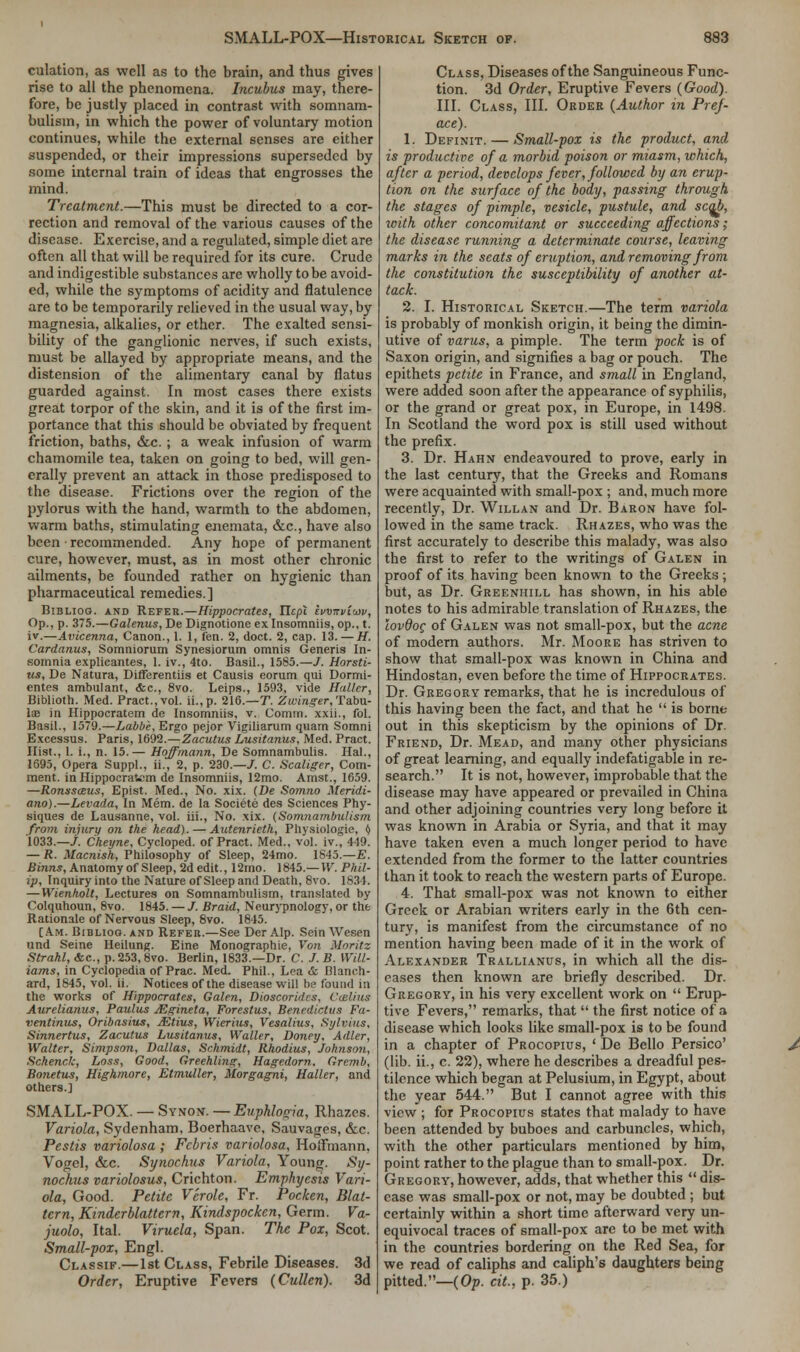 culation, as well as to the brain, and thus gives rise to all the phenomena. Incubus may, there- fore, be justly placed in contrast with somnam- bulism, in which the power of voluntary motion continues, while the external senses are either suspended, or their impressions superseded by some internal train of ideas that engrosses the mind. Treatment.—This must be directed to a cor- rection and removal of the various causes of the disease. Exercise, and a regulated, simple diet are often all that will be required for its cure. Crude and indigestible substances are wholly to be avoid- ed, while the symptoms of acidity and flatulence are to be temporarily relieved in the usual way, by magnesia, alkalies, or ether. The exalted sensi- bility of the ganglionic nerves, if such exists, must be allayed by appropriate means, and the distension of the alimentary canal by flatus guarded against. In most cases there exists great torpor of the skin, and it is of the first im- portance that this should be obviated by frequent friction, baths, &c.; a weak infusion of warm chamomile tea, taken on going to bed, will gen- erally prevent an attack in those predisposed to the disease. Frictions over the region of the pylorus with the hand, warmth to the abdomen, warm baths, stimulating enemata, &c, have also been ■ recommended. Any hope of permanent cure, however, must, as in most other chronic ailments, be founded rather on hygienic than pharmaceutical remedies.] Biblioo. and Refer.—Hippocrates, Ilepi ivmrviuyv, Op., p. 375.—Galenus, De Dignotione ex Insomniis, op., t. iv.—Avicenna, Canon., 1. I, fen. 2, doct. 2, cap. 13. — H. Cardanus, Somniorum Synesiorum omnis Generis In- somnia explicantes, 1. iv., 4to. Basil., 1585.—/. Horsti- us, De Natura, Differentiis et Causis eorum qui Dormi- entes ambulant, &c, 8vo. Leips., 1593, vide Halter, Biblioth. Med. Pract.,vol. ii.,p. 216.—T. Zwinger. Tabu- la? in Hippocratem de Insomniis, v. Comm. xxii., fol. Basil., 1579.—Labbe, Ergo pejor Vigiliarum quatn Somni Excessus. Paris, 1692.—Zacutus Lusitanus, Med. Pract. Hist., 1. i., n. 15.— Hoffmann, De Somnambulis. Hal., 1695, Opera Suppl., ii., 2, p. 230.—/. C. Scaliger, Com- ment, in Hippocratem de Insomniis, 12mo. Amst., 1659. —Ronssasus, Epist. Med., No. xix. {De Somno Meridi- ano).—Levada, In Mem. de la Societe des Sciences Phy- siques de Lausanne, vol. iii., No. xix. (Somnambulism from injury on the head). — Autenrieth, Physiologie, i> 1033.—/. Cheyne, Cycloped. of Pract. Med., vol. iv., 419. — R. Macnish, Philosophy of Sleep, 24mo. 1845.—E. Binns, Anatomy of Sleep, 2d edit., 12mo. 1845.—W. Phil- ip, Inquiry into the Nature of Sleep and Death, 8vo. 1834. — Wienholt, Lectures on Somnambulism, translated by Colquhoun, 8vo. 1845. — /. Braid, Neurypnology, or the Rationale of Nervous Sleep, 8vo. 1845. [Am. Biblioo. and Refer.—See Der Alp. Sein Wcsen und Seine Heilung. Eine Monographic, Von Moritz Strahl, <fcc, p. 253,8vo. Berlin, 1833.—Dr. C. J. B. Will- iams, in Cyclopedia of Prac. Med. Phil., Loa & Hlanch- ard, 1845, vol. ii. Notices of the disease will be found in the works of Hippocrates, Galen, Dioscoridcs, Collins Aurelianus, Paulus JEgineta, Forestus, Benedictus Fa- ventinus, Oribasius, JEtius, Wierius, Vesalius, Sylvius, Sinnertus, Zacutus Lusitanus, Waller, Doney, Adler, Walter, Simpson, Dallas, Schmidt, Rhodius, Johnson, Schenck, Loss, Good, Greehling, Hagedorn. Gremb, Bonetus, Highmore, Etmuller, Morgagni, Haller, and others.] SMALL-POX. — Synon. — Euphlogia, Rhazes. Variola, Sydenham, Boerhaavo, Sauvages, &c. Pestis variolosa ; Fcbris variolosa, Hoffmann, Vogel, &c. Synochus Variola, Young. Sy- nochus variolosus, Crichton. Emphyesis Vari- ola, Good. Petite V'erole, Fr. Pocken, Blat- tcrn, Kinderblattern, Kindspockcn, Germ. Va- juolo, Ital. Viruela, Span. The Pox, Scot. Small-pox, Engl. Classif.—1st Class, Febrile Diseases. 3d Order, Eruptive Fevers (Cullen). 3d Class, Diseases of the Sanguineous Func- tion. 3d Order, Eruptive Fevers (Good). III. Class, III. Order (Author in Pref- ace). 1. Definit. — Small-pox is the product, and is productive of a morbid poison or miasm, which, after a period, develops fever, followed by an erup- tion on the surface of the body, passing through the stages of pimple, vesicle, pustule, and scab, with other concomitant or succeeding affections; the disease running a determinate course, leaving marks in the seats of eruption, and removing from the constitution the susceptibility of another at- tack. 2. I. Historical Sketch.—The term variola is probably of monkish origin, it being the dimin- utive of varus, a pimple. The term pock is of Saxon origin, and signifies a bag or pouch. The epithets petite in France, and small in England, were added soon after the appearance of syphilis, or the grand or great pox, in Europe, in 1498. In Scotland the word pox is still used without the prefix. 3. Dr. Hahn endeavoured to prove, early in the last century, that the Greeks and Romans were acquainted with small-pox ; and, much more recently, Dr. Willan and Dr. Baron have fol- lowed in the same track. Rhazes, who was the first accurately to describe this malady, was also the first to refer to the writings of Galen in proof of its having been known to the Greeks; but, as Dr. Greeniiill has shown, in his able notes to his admirable translation of Rhazes, the lovdoc of Galen was not small-pox, but the acne of modern authors. Mr. Moore has striven to show that small-pox was known in China and Hindostan, even before the time of Hippocrates. Dr. Gregory remarks, that he is incredulous of this having been the fact, and that he is borne out in this skepticism by the opinions of Dr. Friend, Dr. Mead, and many other physicians of great learning, and equally indefatigable in re- search. It is not, however, improbable that the disease may have appeared or prevailed in China and other adjoining countries very long before it was known in Arabia or Syria, and that it may have taken even a much longer period to have extended from the former to the latter countries than it took to reach the western parts of Europe. 4. That small-pox was not known to either Greek or Arabian writers early in the 6th cen- tury, is manifest from the circumstance of no mention having been made of it in the work of Alexander Trallianus, in which all the dis- eases then known are briefly described. Dr. Gregory, in his very excellent work on  Erup- tive Fevers, remarks, that  the first notice of a disease which looks like small-pox is to be found in a chapter of Procopius, ' De Bello Persico' (lib. ii., c. 22), where he describes a dreadful pes- tilence which began at Pelusium, in Egypt, about the year 544. But I cannot agree with this view ; for Procopius states that malady to have been attended by buboes and carbuncles, which, with the other particulars mentioned by him, point rather to the plague than to small-pox. Dr. Gregory, however, adds, that whether this  dis- ease was small-pox or not, may be doubted ; but certainly within a short time afterward very un- equivocal traces of small-pox are to be met with in the countries bordering on the Red Sea, for we read of caliphs and caliph's daughters being pitted.—(Op. cit., p. 35.)