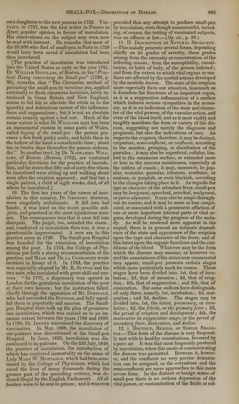 own daughters to the new process in 1722. Vol- taire, in 1727, was the first writer in France to direct popular opinion in favour of inoculation. His observations on the subject may even now be read with interest. He remarks, that most of the 20,000 who died of small-pox in Paris in 1720 would have been saved if inoculation had been then introduced. [The practice of inoculation was introduced into the United States as early as the year 1721. Dr. William Douglass, of Boston, in his Prac- tical Essay concerning the Small-pox (1730, p. 38), remarks, that  The Circassian method of procuring the small-pox by variolous pus, applied externally to fresh cutaneous incisions, lately in- troduced in Great Britain and New England, seems to bid fair to alleviate the crisis as to the quantity and deleterious nature of the inflamma- tions and suppurations ; but it is not an absolute certain remedy against a bad sort. Much of the same nature is what Dr. Williams says has been an immemorial custom in some parts of Wales, called buying of the small-pox: the person pro- cures a few fresh pocky scabs, and holds them in the hollow of the hand a considerable time ; about ten or twelve days thereafter the person sickens, &c. In another tract, by Dr. Nathaniel Will- iams, of Boston (Boston, 1752), are contained particular directions for the practice of inocula- tion, and he states that fifty out of sixty-five whom he inoculated were sitting up and walking about soon after the eruption appeared ; and that but a single patient, a child of eight weeks, died, of all whom he inoculated.] 10. The first ten years of the career of inoc- ulation in this country, Dr. Gregory observes, were singularly unfortunate. It fell into bad hands; it was tried on the worst possible sub- jects, and practised in the most injudicious man- ner. The consequence was that it soon fell into disrepute. The pulpit, too, sounded the alarm ; and, conducted as inoculation then was, it was a questionable improvement. A new era in this practice arose in 1746. The Small-pox Hospital was founded for the extension of inoculation among the poor. In 1754, the College of Phy- sicians put forth a strong recommendation of the practice, and Mead and De la Condamine wrote treatises in favour of it. In 1763, the practice was especially adopted by Mr. R. Sutton and his two sons, who inoculated with great skill and suc- cess.  In 1775, a dispensary was opened in London for the gratuitous inoculation of the poor at their own houses; but the institution failed, chiefly through the opposition of Mr. Dimsdale, who had succeeded the Suttons, and fully equal- led them in popularity and success. The Small- pox Hospital then took up the plan of promiscu- ous inoculation, which was carried on to an im- mense extent between the years 1790 and 1800. In 179S, Dr. Jenner announced the discovery of vaccination. In May, 1808, the inoculation of out-patients was discontinued at the Small-pox Hospital. In June, 1822, inoculation was dis- continued to in-patients. On the 23d July, 1840, the practice of inoculation, the introduction of which has conferred immortality on the name of Lady Mary W. Montague, which had been sanc- tioned by the College of Physicians, which had saved the lives of many thousands during the greater part of the preceding century, was de- clared illegal by the English Parliament. All of- fenders were to be sent to prison ; and it was even provided that any attempt to produce small-pox by inoculation, even though unsuccessful, includ- ing, of course, the testing of vaccinated subjects, was an offence at law.—(Op. cit., p. 39.) 11. II. Description of Natural Small-pox. —This malady presents several forms, depending chiefly on its grades of severity, these grades arising from the intensity or concentration of the infecting miasm ; from the susceptibility, consti- tution, or habit of body, of the person infected ; and from the extent to which vital organs or sur- faces are affected by the morbid actions developed by the morbific leaven. The state of the eruption more especially fixes our attention, inasmuch as it disorders the functions of an important organ, as it is a suppurative inflammation of a surface which induces serious sympathies in the econo- my, as it is an indication of the state and charac- ter of the vital powers, of the vascular action, and even of the blood itself, and as it most visibly and tangibly manifests the form or variety of the dis- ease, suggesting not merely the diagnosis and prognosis, but also the indications of cure. As respects the eruption, therefore, it may be distinct, corymbose, semi-confluent, or confluent, according to the number, grouping, or distribution of the pustules ; it may also be superficial, cellular, lim- ited to the cutaneous surface, or extended more or less to the mucous membranes, especially at the outlets of canals ; it may, moreover, be pap- ular, vesicular, pustular, ichorous, scorbutic, or sanious, or purplish, or even blackish, according to the changes taking place in it. As regards the type or character of the attendant fever, small-pox may be benignant, synochoid, petechial, malignant, or putro-adynamic. It may also be simple through- out its course, and it may be more or less compli- cated, or associated with a prominent affection of one or more important internal parts or vital or- gans, developed during the progress of the mala- dy. As will be rendered more apparent in the sequel, there is in general an intimate depend- ence of the state and appearance of the eruption upon the type and character of the fever, and of this latter upon the organic functions and the con- ditions of the blood. Whatever may be the form which the disease may assume, or however va- ried the associations of the states now enumerated may appear, small-pox presents certain stages which more particularly mark its course. These stages have been divided into, 1st, that of incu- bation ; 2d, that of invasion ; 3d, that of erup- tion ; 4th, that of suppuration ; and 5th, that of exsiccation. But some authors have distinguish- ed only three, namely, 1st, incubation ; 2d, mat- uration ; and 3d, decline. The stages may be divided into, 1st, the latent, precursory, or incu- bative ; 2d, the febrile, or the primary fever ; 3d, the period of eruption and development; 4th, the maturative or suppurative stage, or the period of secondary fever, desiccation, and decline. 12. i. Distinct, Benign, or Simple Small- pox.—This form of the disease is very frequent- ly met with in healthy constitutions, favoured by a pure air. It was that most frequently produced by inoculation, when this mode of communicating the disease was permitted. Between it, howev- er, and the confluent no very precise demarca- tion can be assigned, as the corymbose and the semi-confluent are mere approaches to this more severe form. In the distinct or benign states of small-pox there is no serious depression of the vital power, or contamination of the fluids or sol-