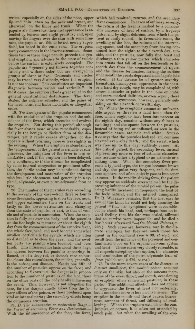 wrists, especially on the sides of the nose, upper lip, and chin ; then on the neck and breast, and afterward, on the limbs and trunk. When the papulae are numerous, their lirst appearance is at- tended by tension and slight pruritus; and, upon moving the fingers over the skin with some firm- ness, the papula? are felt to be not merely super- ficial, but based in the cutis vera. The eruption rarely commences in the lower extremities. Some- times two or three large papulae precede the gen- eral eruption, and advance to the state of vesicle before the surface is extensively occupied. The papulae are  generally not thrown together con- fusedly and without order, but are arranged in groups of three or five. Crescents and circles may be traced very distinctly, when the eruption is not too copious. This constitutes an important diagnostic between variola and varicella. In most cases, the eruption affords great relief to the general constitutional disturbance. The fever abates, the sickness subsides, and the pains of the head, loins, and limbs moderate, or altogether cease. 19. The deve!opme?it of the papulae commences with the evolution of the eruption and the sub- sidence of the fever, which precedes and evolves the eruption. But during this period, although the fever abates more or less remarkably, espe- cially in the benign or distinct form of the dis- temper, yet it rarely ceases altogether, or dis- appears without returning more or less slightly in the evening. When the eruption is abundant, or the temperament of the patient is irritable or san- guineous, the mitigation of the fever is less re- markable ; and, if the eruption has been delayed, or is confluent, or if the disease be complicated by some internal congestion or prominent affec- tion, the febrile action may be continued during the development and maturation of the eruption with but little abatement, and generally in a ty- phoid, adynamic, or even putro-adynamic form or type. 20. The number of the pustules vary according to the severity of the case—from three or four to some thousands, appearing first on the face, neck, and upper extremities, then on the trunk, and lastly on the lower extremities, and changing from the state of papulae, or vari, to that of vesi- cle and of pustule in succession. When the erup- tion is fully out over the body, and the pustules on the face begin to maturate, or about the eighth day from the commencement of the eruptive fever, the whole face, head, and neck become somewhat swollen, particularly the eyelids, which are often so distended as to close the eyes ; and the swol- len parts are painful when touched, and even throb. This intumescence lasts about three days, the spaces between the pustules appearing in- flamed, or of a deep red, or damask rose colour: the closer this resemblance, the milder, generally, is the subsequent disease. Nearly one fifth of the number of pustules appear on the face ; and according to Svdenii \m, the danger is in propor- tion to the number of pustules on the face, those on the other parts of the body hardly influencing the event. This, however, is not altogether the case, for the danger chiefly arises from the ter- tian/ affects of the poison, or those produced upon vital or internal parts ; the secondary effects being the cutaneous eruption. 21. D. The suppurative or maturative Starrc— the Period of secondary Fever and Desiccation.— With the intumescence of the face, the fever,] which had remitted, returns, and the secondary fever commences. In cases of ordinary severity, the return of the fever is marked by a consider- able increase of heat of surface, by a frequent pulse, and by slight delirium, from which the pa- tient is easily roused. In favourable cases, the swelling of the face, the redness of the interven- ing spaces, and the secondary fever, having con- tinued from the eighth to the eleventh day, sub- side, and the pustules, now fully ripe, burst and discharge a thin yellow matter, which concretes into crusts that fall off on the fourteenth or fif- teenth day from the commencement of rigors, and the disease terminates, leaving the surface underneath the crusts depressed and of a pale lake colour. If the disease be of greater severity, haematuria, haemoptysis, oppression in the chest, or a hard dry cough, may be complained of, with severe headache or pains in the loins or limbs, and more marked delirium, or even sopor ; these more severe symptoms, however, generally sub- siding on the eleventh or twelfth day. 22. When the symptoms assume an unfavour- able aspect or threaten a fatal issue, then the face, which ought to have been intumescent on the eighth day, remains without any fulness or swelling; and the spaces between the pustules, instead of being red or inflamed, as seen in the favourable cases, are pale and white. Syden- ham says that the pustules look red, and continue elevated even after death ; and the sweat, which was free up to this day, suddenly ceases. At this critical period, the secondary fever, instead of presenting more or less of asthenic character, may assume either a typhoid or an asthenic or a sinking form. When the secondary fever pre- sents a typhoid type, the tongue becomes brown and dry, the pulse very frequent, and delirium soon appears, and often quickly passes into sopor or coma. In the rapidly sinking form, the patient may appear as suddenly overwhelmed by the de- pressing influence of the morbid poison, the pulse being hardly increased in frequency, the heat of the body natural, and the intellect unimpaired. Dr. R. Williams remarks, that the first case he saw of this kind, he could not help assuring the patient  that his symptoms were favourable; but he shook his head, and, perhaps from an in- ward feeling that his fate was sealed, affirmed that to survive were impossible, and he died a few hours afterward.—{On Morbid Poisons, p. 228.) Such cases are, however, rare in the dis- crete small-pox, but they are much more fre- quent in the confluent (see § 33, et seq.), and result from the influence of the poisoned and con- taminated blood on the organic nervous system and heart. These cases very closely resemble, in all respects excepting the eruption, the character and termination of the putro-adynamic form of fever (which see, § 472, et seq.). 23. In the more severe cases of the discrete or distinct small-pox, the morbid poison acts not only on the skin, but also on the mucous mem- brane of the eyes, throat, and mouth, occasioning an eruption, often somewhat pustular, in these parts. This additional affection does not appear to aggravate the fever, at least not materially, but it occasions more or less inconvenience. The eruption in the mouth and throat causes hoarse- ness, soreness of throat, and difficulty of swal- lowing. When the eruption extends to the con- junctiva or cornea, it is often not attended by much pain ; but when the swelling of the eye-