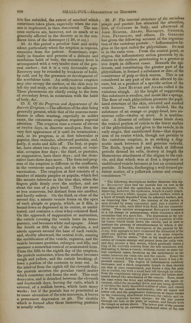lids has subsided, the extent of mischief which sometimes takes place, especially when the cor- nea is implicated, is then discovered. The mu- cous surfaces are, however, not so much or so generally affected in the discrete as in the con- fluent form of the distemper (^ 39, ct seq.) 24. At this period a peculiar faint and sickly odour, particularly when the eruption is copious, emanates from the patient. Sometimes, espe- cially in females and persons of a delicate and scrofulous habit of body, the secondary fever is accompanied with a very tender state of the gen- eral surface ; but it is a very favourable sign. Recovery may be retarded by weakness of habit, by cold, and by the presence or development of the scrofulous taint. An ecthymatous eruption may also occupy the surface, or the skin may be left dry and scaly, or the scabs may be adherent. These phenomena are chiefly owing to the form of secondary fever, in connexion with the habit of body, &c. 25. E. Of the Progress and Appearance of the discrete Eruption.—The affection of the skin being generally present, while that of the mucous mem- branes is often wanting, especially in milder cases, the cutaneous eruption requires especial attention. The eruption runs a course of eleven or twelve days, in discrete small-pox, from the very first appearance of it until its termination; and, in its progress, is at first tubercular or papular, then vesicular, afterward pustular, and, lastly, it scabs and falls off. The first, or papu- lar, lasts about two days ; the second, or vesic- ular, occupies four days ; the third, or pustular, or suppurative, lasts three days; and the desic- cative lasts three days more. The form and prog- ress of the eruption is different in the confluent, in the verrucose small-pox, and in variola after vaccination. The eruption at first consists of a number of minute pimples or papulae, which feel like minute tubercles in the true skin, when the fingers glide firmly over the surface, and are about the size of a pin's head. They are more or less numerous, but distinct from one another, and hardly salient. On the third, or close of the second day, a minute vesicle forms on the apex of each pimple or papula, which, as it fills, is bound down or depressed in its centre, or umbil- icated, and contains a clear whey-coloured fluid. On the approach of suppuration or maturation, the cuticle covering the vesicle loses its trans- parency, and becomes white and opaque. About the fourth or fifth day of the eruption, a red areola appears around the base of each vesicle, and, shortly afterward, the central bride, causing the umbilication of the vesicle, ruptures, and the vesicle becomes pustular, enlarges, and fills, and assumes a somewhat conical or acuminated form. From the fifth to the eighth day of the eruption, the pustule maturates, when the surface becomes rough and yellow, and the cuticle breaking, al- lows a portion of the contents to ooze out. In the interval from the eighth till the eleventh day, the pustule secretes the peculiar viscid matter which concretes and forms the scab. This scab desiccates, and is detached between the eleventh and fourteenth days, leaving the cutis, which it covered, of a reddish brown, which lasts many weeks ; but if the pustule has so penetrated as to cause ulceration of the rete mucosum, it leaves a permanent depression or pit. The cicatrix which is formed after these burrowing pustules is usually white. 26 F The internal structure of the variolous pimple and pustule has attracted the attention first, of Cotugno in Italy, and altcrward of John Hunter, Adams, Bousquet, Gendrin, Jodd, Petzholdt, and others. Dr. Gregory has given the following account ot the organiza- tion of the variolous pustule :  Inflammation be- gins at the spot called the phlyctidium. Its scat is in the cutis vera. From the central point, or stigma, the inflammatory action proceeds by ra- diation to the surface, penetrating to a greater or less depth in different cases. Beneath the epi- dermis, and constituting the greater part of the phlyctidium, is formed a substance or disc, of the consistence of pulp or thick mucus. This is not considered as any part of the skin altered by dis- ease, but as a product of a specific action of the vessels. John Hunter and Adams called it the variolous slough. At the height of suppuration this substance is swollen, and moist like a sponge. The floor of each phlyctidium presents the papil- lated structure of the skin, elevated and marked with fissures. The vesicle is divided, like the substance of an orange or poppy-head, into nu- merous cells—twelve or more. It is multiloc- ular. A filament of cellular tissue binds down the central portion of cuticle to the lower surface of the phlyctidium, and gives to the vesicle, in its early stages, that umbilicated form—that depres- sion of its centre which, though not peculiar to the variolous eruption, is so striking a diag- nostic mark between it and genuine varicella. The fluids, lymph and pus, which at different periods distend its cells, destroy at length the filamentous attachment of the stigma to the cuti- cle, and that which was at first a depressed or umbilicated vesicle becomes at last an acuminated pustule. It bursts, discharging a well-formed pu- rulent matter, of a yellowish colour and creamy consistence.* * The following descriptions farther illustrate this top- ic: Bousquet says that the pustule has its seat in the true skin, and that the epidermis is not thickened. On removing, however, the epidermis, which is easily detach- ed, we discover a white, opaque, smooth surface, which is a layer of lymph deposited from its adherent surface, and, on removing this  disc, the interior of the pustule is seen divided by many concentric radii into a number of divisions or cells, each filled with fluid, but not communi- cating. This interior arrangement Bousquet compares to a cut orange or pomegranate, while Gendrin says it resembles that of a spice box. The depression at the cen- tre on the umbilication is occasioned by a portion of cellu- lar tissue which binds down the cuticle, and is slow to undergo the process of ramollissement by which it ulti- mately ruptures. The description of the pustule by Mr. Judd, who appears to have examined the formation of the small-pox pustule with great care, is, in some respects, diflerent. For he slates,  that in the small-pox pustule circles of vessels enlarge and project from the cutis vera, and they secrete a thin serum, which gradually raises a ring of the cuticula externa from the rete mucosum, and, distending it, forms a vesicle, without, except in some vio- lent confluent cases, breaking up the attachment in the centre between the cutis rete and the cuticle. Hence the vesicle is bound down at that spot, and hence it has a de- pressed summit. The degree of inflammation suddenly increases, and a thick coagulable lymph is then thrown out that at once consolidates, and forms a thin flat plate like a cymbal, but with a small hole lea through its centre, Irom the coagulation taking place around the before-men- tioned thread-like attachment of the cuticle. Now about the time when the fever and inflammation are again in- creased, called the secondary fever, and pus bcin^ secreted, it elevates the lately described cymbal or plate and causes it to divide the pustule horizontally, into an upper and lower cell, and the progressive distension at times breaks up the remaining attachment between the cuticle and cu- tis. The pustules become opaque; for the pus nasscs through the hole in the plate, or septum, and blends with the lymph or serum above. The lower part of the pustule is completed by an extremely thickened state of the rete