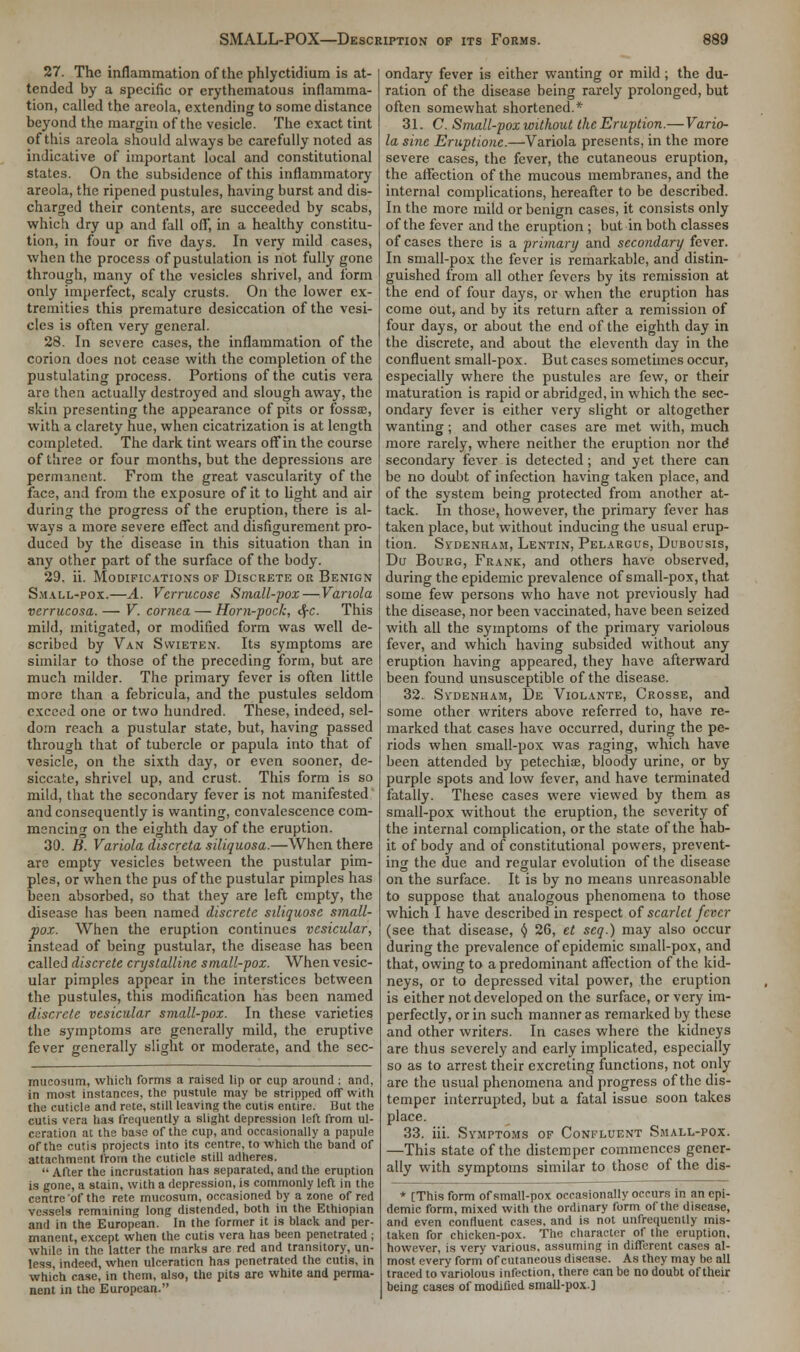 27. The inflammation of the phlyctidium is at- tended by a specific or erythematous inflamma- tion, called the areola, extending to some distance beyond the margin of the vesicle. The exact tint of this areola should always be carefully noted as indicative of important local and constitutional states. On the subsidence of this inflammatory areola, the ripened pustules, having burst and dis- charged their contents, are succeeded by scabs, which dry up and fall off, in a healthy constitu- tion, in four or five days. In very mild cases, when the process of pustulation is not fully gone through, many of the vesicles shrivel, and form only imperfect, scaly crusts. On the lower ex- tremities this premature desiccation of the vesi- cles is often very general. 28. In severe cases, the inflammation of the corion does not cease with the completion of the pustulating process. Portions of the cutis vera are then actually destroyed and slough away, the skin presenting the appearance of pits or fossae, with a clarety hue, when cicatrization is at length completed. The dark tint wears off in the course of three or four months, but the depressions are permanent. From the great vascularity of the face, and from the exposure of it to light and air during the progress of the eruption, there is al- ways a more severe effect and disfigurement pro- duced by the disease in this situation than in any other part of the surface of the body. 29. ii. Modifications of Discrete or Benign Small-pox.—A. Vcrrucose Small-pox—Variola verrucosa. — V. cornea — Horn-pock, cf-c. This mild, mitigated, or modified form was well de- scribed by Van Swieten. Its symptoms are similar to those of the preceding form, but are much milder. The primary fever is often little more than a febricula, and the pustules seldom exceed one or two hundred. These, indeed, sel- dom reach a pustular state, but, having passed through that of tubercle or papula into that of vesicle, on the sixth day, or even sooner, de- siccate, shrivel up, and crust. This form is so mild, that the secondary fever is not manifested and consequently is wanting, convalescence com- mencing on the eighth day of the eruption. 30. B. Variola discreta siliquosa.—When there are empty vesicles between the pustular pim- ples, or when the pus of the pustular pimples has been absorbed, so that they are left empty, the disease has been named discrete siliquose small- pox. When the eruption continues vesicular, instead of being pustular, the disease has been called discrete crystalline small-pox. When vesic- ular pimples appear in the interstices between the pustules, this modification has been named discrete vesicular small-pox. In these varieties the symptoms are generally mild, the eruptive fever generally slight or moderate, and the sec- mueosum, which forms a raised lip or cup around ; and, in most instances, the pustule may be stripped off with the cuticle and rete, still leaving the cutis entire. But the cutis vera has frequently a slight depression left from ul- ceration at the base of the cup, and occasionally a papule of the cutis projects into its centre, to which the band of attachment from the cuticle still adheres.  After the incrustation has separated, and the eruption is gone, a stain, with a depression, is commonly left in the centre 'of the rete mucosum, occasioned by a zone of red vessels remaining long distended, both in the Ethiopian and in the European. In the former it is black and per- manent, except when the cutis vera has been penetrated; while in the latter the marks are red and transitory, un- less, indeed, when ulceration has penetrated the cutis, in which case, in them, also, the pits are white and perma- nent in the European. ondary fever is either wanting or mild; the du- ration of the disease being rarely prolonged, but often somewhat shortened.* 31. C. Small-pox without the Eruption.—Vario- la sine Eruptione.—Variola presents, in the more severe cases, the fever, the cutaneous eruption, the affection of the mucous membranes, and the internal complications, hereafter to be described. In the more mild or benign cases, it consists only of the fever and the eruption ; but in both classes of cases there is a primary and secondary fever. In small-pox the fever is remarkable, and distin- guished from all other fevers by its remission at the end of four days, or when the eruption has come out, and by its return after a remission of four days, or about the end of the eighth day in the discrete, and about the eleventh day in the confluent small-pox. But cases sometimes occur, especially where the pustules are few, or their maturation is rapid or abridged, in which the sec- ondary fever is either very slight or altogether wanting; and other cases are met with, much more rarely, where neither the eruption nor the secondary fever is detected; and yet there can be no doubt of infection having taken place, and of the system being protected from another at- tack. In those, however, the primary fever has taken place, but without inducing the usual erup- tion. Sydenham, Lentin, Pelargus, Dubousis, Du Bourg, Frank, and others have observed, during the epidemic prevalence of small-pox, that some few persons who have not previously had the disease, nor been vaccinated, have been seized with all the symptoms of the primary variolous fever, and which having subsided without any eruption having appeared, they have afterward been found unsusceptible of the disease. 32. Sydenham, De Violante, Crosse, and some other writers above referred to, have re- marked that cases have occurred, during the pe- riods when small-pox was raging, which have been attended by petechia?, bloody urine, or by purple spots and low fever, and have terminated fatally. These cases were viewed by them as small-pox without the eruption, the severity of the internal complication, or the state of the hab- it of body and of constitutional powers, prevent- ing the due and regular evolution of the disease on the surface. It is by no means unreasonable to suppose that analogous phenomena to those which I have described in respect of scarlet fever (see that disease, y 26, et seq.) may also occur during the prevalence of epidemic small-pox, and that, owing to a predominant affection of the kid- neys, or to depressed vital power, the eruption is either not developed on the surface, or very im- perfectly, or in such manner as remarked by these and other writers. In cases where the kidneys are thus severely and early implicated, especially so as to arrest their excreting functions, not only are the usual phenomena and progress of the dis- temper interrupted, but a fatal issue soon takes place. 33. iii. Symptoms of Confluent Small-pox. —This state of the distemper commences gener- ally with symptoms similar to those of the dis- * [This form of small-pox occasionally occurs in an epi- demic form, mixed with the ordinary form of the disease, and even confluent cases, and is not unfrequently mis- taken for chicken-pox. The character of the eruption, however, is very various, assuming in different cases al- most every form of cutaneous disease. As they may be all traced to variolous infection, there can be no doubt of their being cases of modified small-pox.]