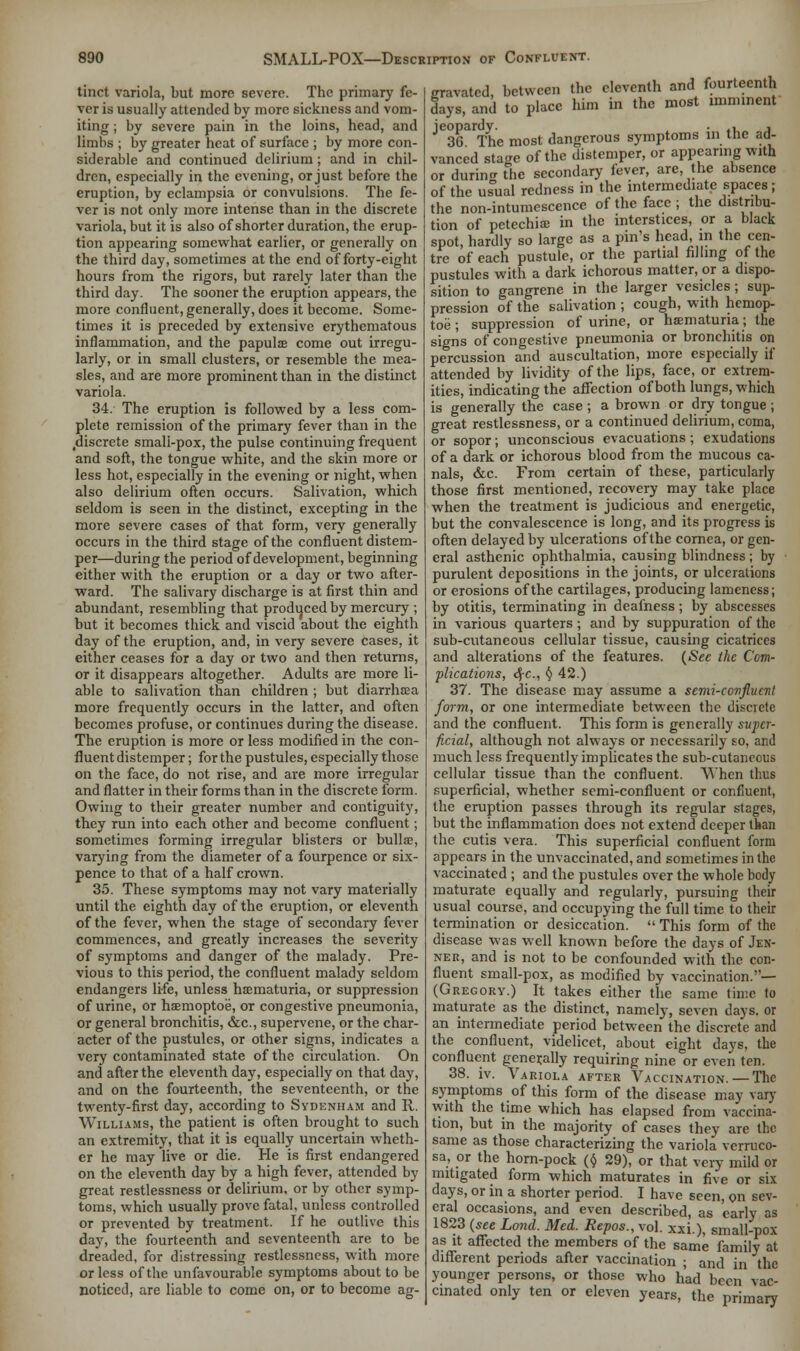 tinct variola, but more severe. The primary fe- ver is usually attended by more sickness and vom- iting ; by severe pain in the loins, head, and limbs ; by greater heat of surface ; by more con- siderable and continued delirium; and in chil- dren, especially in the evening, or just before the eruption, by eclampsia or convulsions. The fe- ver is not only more intense than in the discrete variola, but it is also of shorter duration, the erup- tion appearing somewhat earlier, or generally on the third day, sometimes at the end of forty-eight hours from the rigors, but rarely later than the third day. The sooner the eruption appears, the more confluent, generally, does it become. Some- times it is preceded by extensive erythematous inflammation, and the papulae come out irregu- larly, or in small clusters, or resemble the mea- sles, and are more prominent than in the distinct variola. 34. The eruption is followed by a less com- plete remission of the primary fever than in the .discrete smali-pox, the pulse continuing frequent and soft, the tongue white, and the skin more or less hot, especially in the evening or night, when also delirium often occurs. Salivation, which seldom is seen in the distinct, excepting in the more severe cases of that form, very generally occurs in the third stage of the confluent distem- per—during the period of development, beginning either with the eruption or a day or two after- ward. The salivary discharge is at first thin and abundant, resembling that produced by mercury ; but it becomes thick and viscid about the eighth day of the eruption, and, in very severe cases, it either ceases for a day or two and then returns, or it disappears altogether. Adults are more li- able to salivation than children ; but diarrhsea more frequently occurs in the latter, and often becomes profuse, or continues during the disease. The eruption is more or less modified in the con- fluent distemper ; for the pustules, especially those on the face, do not rise, and are more irregular and flatter in their forms than in the discrete form. Owing to their greater number and contiguity, they run into each other and become confluent; sometimes forming irregular blisters or bulla?, varying from the diameter of a fourpence or six- pence to that of a half crown. 35. These symptoms may not vary materially until the eighth day of the eruption, or eleventh of the fever, when the stage of secondary fever commences, and greatly increases the severity of symptoms and danger of the malady. Pre- vious to this period, the confluent malady seldom endangers life, unless hematuria, or suppression of urine, or hsemoptoe, or congestive pneumonia, or general bronchitis, &c, supervene, or the char- acter of the pustules, or other signs, indicates a very contaminated state of the circulation. On and after the eleventh day, especially on that day, and on the fourteenth, the seventeenth, or the twenty-first day, according to Sydenham and R. Williams, the patient is often brought to such an extremity, that it is equally uncertain wheth- er he may live or die. He is first endangered on the eleventh day by a high fever, attended by great restlessness or delirium, or by other symp- toms, which usually prove fatal, unless controlled or prevented by treatment. If he outlive this day, the fourteenth and seventeenth are to be dreaded, for distressing restlessness, with more or less of the unfavourable symptoms about to be noticed, are liable to come on, or to become ag- gravated, between the eleventh and fourteenth days, and to place him in the most imminent Je36arThe most dangerous symptoms in the ad- vanced stage of the distemper, or appearing with or during the secondary fever, are, the absence of the usual redness in the intermediate spaces; the non-intumescence of the face ; the distribu- tion of petechia in the interstices, or a black spot, hardly so large as a pin's head, in the cen- tre of each pustule, or the partial filling of the pustules with a dark ichorous matter, or a dispo- sition to gangrene in the larger vesicles; sup- pression of the salivation ; cough, with hemop- toe; suppression of urine, or hematuria; the signs of congestive pneumonia or bronchitis on percussion and auscultation, more especially if attended by lividity of the lips, face, or extrem- ities, indicating the affection of both lungs, which is generally the case ; a brown or dry tongue ; great restlessness, or a continued delirium, coma, or sopor; unconscious evacuations ; exudations of a dark or ichorous blood from the mucous ca- nals, &c. From certain of these, particularly those first mentioned, recovery may take place when the treatment is judicious and energetic, but the convalescence is long, and its progress is often delayed by ulcerations of the cornea, or gen- eral asthenic ophthalmia, causing blindness ; by purulent depositions in the joints, or ulcerations or erosions of the cartilages, producing lameness; by otitis, terminating in deafness; by abscesses in various quarters; and by suppuration of the sub-cutaneous cellular tissue, causing cicatrices and alterations of the features. (Sec the Com- plications, <J-c, v 42.) 37. The disease may assume a semi-covflucnt form, or one intermediate between the discrete and the confluent. This form is generally super- ficial, although not always or necessarily so, and much less frequently implicates the sub-cutaneous cellular tissue than the confluent. When thus superficial, whether semi-confluent or confluent, the eruption passes through its regular stages, but the inflammation does not extend deeper than the cutis vera. This superficial confluent form appears in the unvaccinated, and sometimes in the vaccinated ; and the pustules over the whole body maturate equally and regularly, pursuing their usual course, and occupying the full time to their termination or desiccation.  This form of the disease was well known before the days of Jen- ner, and is not to be confounded with the con- fluent small-pox, as modified by vaccination.— (Gregory.) It takes either the same time to maturate as the distinct, namely, seven days, or an intermediate period between the discrete and the confluent, videlicet, about eight days, the confluent generally requiring nine or even ten. 38. iv. Variola after Vaccination. — The symptoms of this form of the disease may vary with the time which has elapsed from vaccina- tion, but in the majority of cases they are the same as those characterizing the variola verruco- sa, or the horn-pock ($ 29), or that very mild or mitigated form which maturates in five or six days, or in a shorter period. I have seen, on sev- eral occasions, and even described, as early as 1823 (see Lond. Med. Repos., vol. xxi.), small-pox as it affected the members of the same family at different periods after vaccination ; and in the younger persons, or those who had been vac- cinated only ten or eleven years, the primary