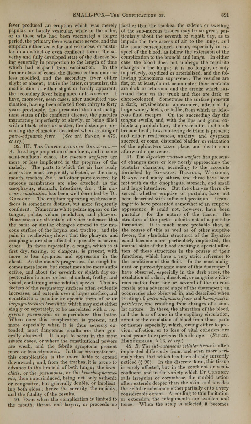 fever produced an eruption which was merely papular, or hardly vesicular, while in the older, or in those who had been vaccinated a longer period, the primary fever was more severe, and the eruption either vesicular and verrucose, or pustu- lar in a distinct or even confluent form ; the se- verity and fully developed state of the disease be- ing generally in proportion to the length of time which had elapsed from vaccination. In the former class of cases, the disease is thus more or less modified, and the secondary fever either slight or absent; but in the latter, or pustular, the modification is cither slight or hardly apparent, the secondary fever being more or less severe. I have, moreover, seen cases, after undoubted vac- cination, having been effected from thirty to forty years previously, that presented the most malig- nant states of the confluent disease, the pustules maturating imperfectly or slowly, or being filled with a black ichorous matter, the distemper pre- senting the characters described when treating of putro-adynamic fever. (See art. Fever, t) 472, et scq.) 39. III. The Complications of Small-pox.— A. In a large proportion of confluent, and in some semi-confluent cases, the mucous surfaces are more or less implicated in the progress of the malady. The parts to which the air has ready access are most frequently affected, as the nose, mouth, trachea, &c.; but other parts covered by mucous membranes are also attacked, as the oesophagus, stomach, intestines, &c.': this mu- cous complication has been well described by Dr. Gregory. The eruption appearing on these sur- faces is sometimes distinct, but more frequently confluent. Numerous white points appear on the tongue, palate, velum pendulum, and pharynx. Hoarseness or alteration of voice indicates that the same or similar changes extend to the mu- cous surface of the larynx and trachea; and the pain in swallowing shows that the pharynx and oesophagus are also affected, especially in severe cases. In these especially, a cough, which is at first dry, tearing, or clangous, is present, with more or less dyspnoea and oppression in the chest. As the malady progresses, the cough be- comes more loose, but sometimes also more suffo- cative, and about the seventh or eighth day ex- pectoration is more or less abundant, frothy, and viscid, containing some whitish specks. This af- fection of the respiratory surfaces often evidently increases, and extends over a larger surface, and constitutes a peculiar or specific form of acute laryngotracheal bronchitis, which may exist either singly or separately, or be associated with a con- gestive pneumonia, or superinduce this latter. When once this complication is present, and more especially when it is thus severely ex- tended, most dangerous results are then gen- erally observed. It is apt to occur in the most severe cases, or where the constitutional powers are weak, and the febrile symptoms present more or less adynamia. In these circumstances, this complication is the more liable to extend downward ; and, from the trachea, it is prone to advance to the bronchi of both lungs ; the bron- chitis, or the pneumonia, or the broncho-pneumo- nia, thus superinduced, being not only asthenic or congestive, but generally double, or implicat- ing both sides ; hence the severity, the rapidity, and the fatality of the results. 40. Even when the complication is limited to the mouth, throat, and larynx, or proceeds no farther than the trachea, the cedema or swelling of the sub-mucous tissues may be so great, par- ticularly about the seventh or eighth day, as to impede the free access of air to the lungs, and the same consequences ensue, especially in re- spect of the blood, as follow the extension of the complication to the bronchi and lungs. In either case, the blood does not undergo the requisite changes in the lungs ; it is no longer, or only imperfectly, oxydized or arterialized, and the fol- lowing phenomena supervene: The vesicles are flat, or, at least, do not acuminate ; their contents are dark or ichorous, and the areolae which sur- round them on the trunk and face are dark, or claret-coloured. Sometimes the surface presents a dark, erysipelatous appearance, attended by large watery blebs, or bulla, from which an icho- rous fluid escapes. On the succeeding day the tongue swells, and, with the lips and gums, ex- hibits a purplish hue ; the extremities and nails become livid ; low, muttering delirium is present; and either restlessness, anxiety, and dyspnoea succeed, or coma, distended bladder, or relaxation of the sphincters takes place, and death soon afterward supervenes. 41. The digestive mucous surface has present- ed changes more or less nearly approaching the pustular character, according to the accounts furnished by Riverius, Brendel, Wriseerc, Blane, and many others, and these have been met with on the oesophagus, stomach, and small and large intestines. But the changes there ob- served, whether eruptive or pustular, have not been described with sufficient precision. Grant- ing it to have presented somewhat of an eruptive appearance, it could not, however, have been pustular; for the nature of the tissues—the structure of the parts—admits not of a pustular formation. It is much more probable that, in the course of this as well as of other eruptive fevers, the glandular structures of the digestive canal become more particularly implicated, the morbid state of the blood exciting a special affec- tion of these structures in the course of their functions, which have a very strict reference to the conditions of this fluid. In the most malig- nant or putro-adynamic state of this distemper, I have observed, especially in the dark races, the exudation of a dark, dissolved, or sanguineo-icho- rous matter from one or several of the mucous canals, at an advanced stage of the distemper ; an occurrence also observed in, and described when treating of, putro-adynamic fever and hamogastric pestilence, and resulting from changes of a simi- lar nature. In these, the alteration of the blood, and the loss of tone in the capillary circulation, admit of the exudation of blood from those parts or tissues especially, which, owing either to pre- vious affection, or to loss of vital cohesion, are most prone to experience this change. (See art. Haemorrhage, § 13, ct seq.) 42. B. The sub-cutaneous cellular tissue is often implicated differently from, and even more seri- ously than, that which has been already cursorily noticed ($ 36). In the discrete form, this tissue is rarely affected, but in the confluent or semi- confluent, and in the variety which Dr. Gregory calls irregular or corymbose, the morbid action often extends deeper than the skin, and invades the cellular substance either partially or to a very considerable extent. According to this limitation or extension, the integuments are swollen and tense. When the scalp is affected, it becomes