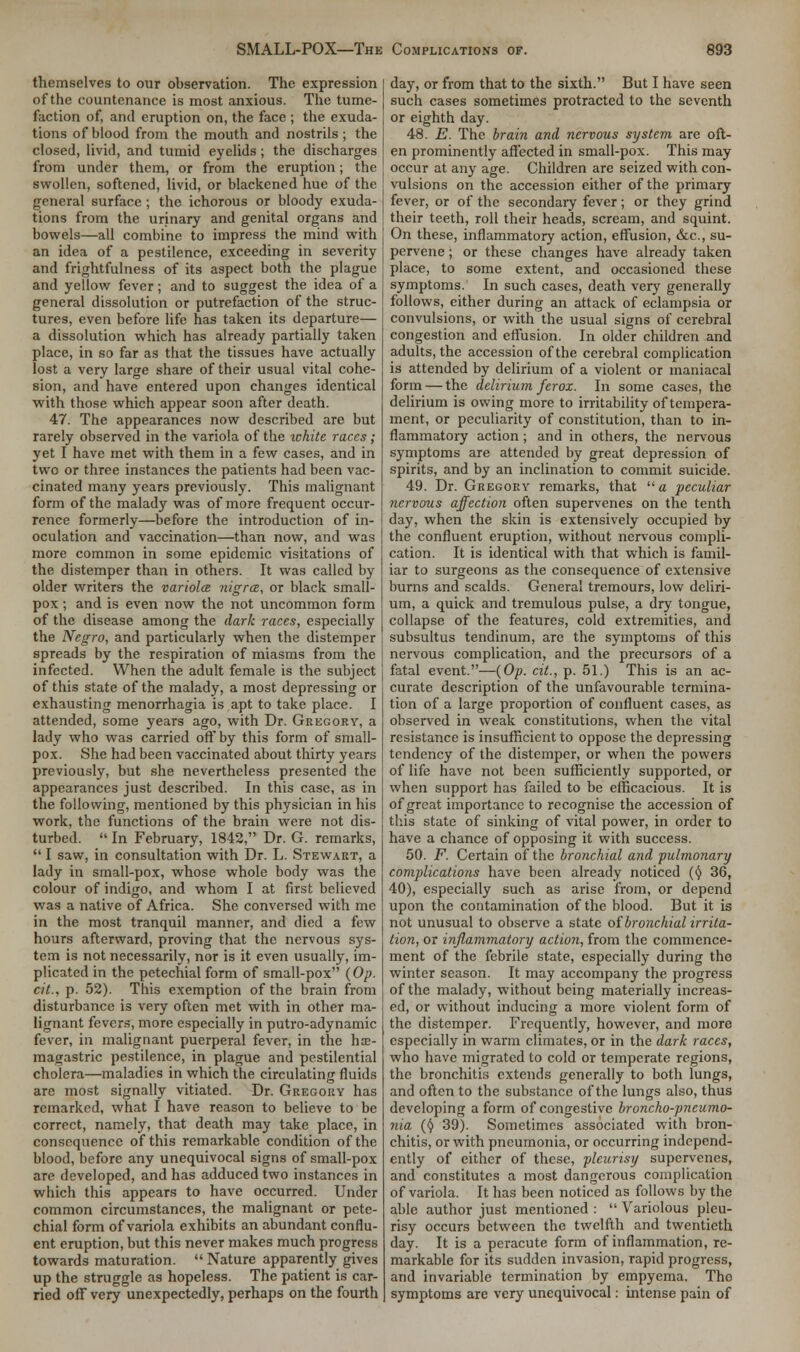 themselves to our observation. The expression of the countenance is most anxious. The tume- faction of, and eruption on, the face ; the exuda- tions of blood from the mouth and nostrils ; the closed, livid, and tumid eyelids; the discharges from under them, or from the eruption; the swollen, softened, livid, or blackened hue of the general surface ; the ichorous or bloody exuda- tions from the urinary and genital organs and bowels—all combine to impress the mind with an idea of a pestilence, exceeding in severity and frightfulness of its aspect both the plague and yellow fever; and to suggest the idea of a general dissolution or putrefaction of the struc- tures, even before life has taken its departure— a dissolution which has already partially taken place, in so far as that the tissues have actually lost a very large share of their usual vital cohe- sion, and have entered upon changes identical with those which appear soon after death. 47. The appearances now described are but rarely observed in the variola of the white races; yet I have met with them in a few cases, and in tvvc or three instances the patients had been vac- cinated many years previously. This malignant form of the malady was of more frequent occur- rence formerly—before the introduction of in- oculation and vaccination—than now, and was more common in some epidemic visitations of the distemper than in others. It was called by older writers the variola nigra, or black small- pox ; and is even now the not uncommon form of the disease among the dark races, especially the Negro, and particularly when the distemper spreads by the respiration of miasms from the infected. When the adult female is the subject of this state of the malady, a most depressing or exhausting menorrhagia is apt to take place. I attended, some years ago, with Dr. Gregory, a lady who was carried off by this form of small- pox. She had been vaccinated about thirty years previously, but she nevertheless presented the appearances just described. In this case, as in the following, mentioned by this physician in his work, the functions of the brain were not dis- turbed.  In February, 1842, Dr. G. remarks,  I saw, in consultation with Dr. L. Stewart, a lady in small-pox, whose whole body was the colour of indigo, and whom I at first believed was a native of Africa. She conversed with me in the most tranquil manner, and died a few hours afterward, proving that the nervous sys- tem is not necessarily, nor is it even usually, im- plicated in the petechial form of small-pox (Op. cit., p. 52). This exemption of the brain from disturbance is very often met with in other ma- lignant fevers, more especially in putro-adynamic fever, in malignant puerperal fever, in the hae- magastric pestilence, in plague and pestilential cholera—maladies in which the circulating fluids are most signally vitiated. Dr. Gregory has remarked, what I have reason to believe to be correct, namely, that death may take place, in consequence of this remarkable condition of the blood, hefore any unequivocal signs of small-pox are developed, and has adduced two instances in which this appears to have occurred. Under common circumstances, the malignant or pete- chial form of variola exhibits an abundant conflu- ent eruption, but this never makes much progress towards maturation.  Nature apparently gives up the struggle as hopeless. The patient is car- ried off very unexpectedly, perhaps on the fourth day, or from that to the sixth. But I have seen such cases sometimes protracted to the seventh or eighth day. 48. E. The brain and nervous system are oft- en prominently affected in small-pox. This may occur at any age. Children are seized with con- vulsions on the accession either of the primary fever, or of the secondary fever; or they grind their teeth, roll their heads, scream, and squint. On these, inflammatory action, effusion, &c, su- pervene ; or these changes have already taken place, to some extent, and occasioned these symptoms. In such cases, death very generally follows, either during an attack of eclampsia or convulsions, or with the usual signs of cerebral congestion and effusion. In older children and adults, the accession of the cerebral complication is attended by delirium of a violent or maniacal form — the delirium ferox. In some cases, the delirium is owing more to irritability of tempera- ment, or peculiarity of constitution, than to in- flammatory action ; and in others, the nervous symptoms are attended by great depression of spirits, and by an inclination to commit suicide. 49. Dr. Gregory remarks, that  a peculiar nervous affection often supervenes on the tenth day, when the skin is extensively occupied by the confluent eruption, without nervous compli- cation. It is identical with that which is famil- iar to surgeons as the consequence of extensive burns and scalds. General tremours, low deliri- um, a quick and tremulous pulse, a dry tongue, collapse of the features, cold extremities, and subsultus tendinum, arc the symptoms of this nervous complication, and the precursors of a fatal event.—(Op. cit., p. 51.) This is an ac- curate description of the unfavourable termina- tion of a large proportion of confluent cases, as observed in weak constitutions, when the vital resistance is insufficient to oppose the depressing tendency of the distemper, or when the powers of life have not been sufficiently supported, or when support has failed to be efficacious. It is of great importance to recognise the accession of this state of sinking of vital power, in order to have a chance of opposing it with success. 50. F. Certain of the bronchial and pulmonary complications have been already noticed (§ 36, 40), especially such as arise from, or depend upon the contamination of the blood. But it is not unusual to observe a state of bronchial irrita- tion, or inflammatory action, from the commence- ment of the febrile state, especially during the winter season. It may accompany the progress of the malady, without being materially increas- ed, or without inducing a more violent form of the distemper. Frequently, however, and more especially in warm climates, or in the dark races, who have migrated to cold or temperate regions, the bronchitis extends generally to both lungs, and often to the substance of the lungs also, thus developing a form of congestive broncho-pneumo- nia (§ 39). Sometimes associated with bron- chitis, or with pneumonia, or occurring independ- ently of either of these, pleurisy supervenes, and constitutes a most dangerous complication of variola. It has been noticed as follows by the able author just mentioned :  Variolous pleu- risy occurs between the twelfth and twentieth day. It is a peracute form of inflammation, re- markable for its sudden invasion, rapid progress, and invariable termination by empyema. The symptoms are very unequivocal: intense pain of