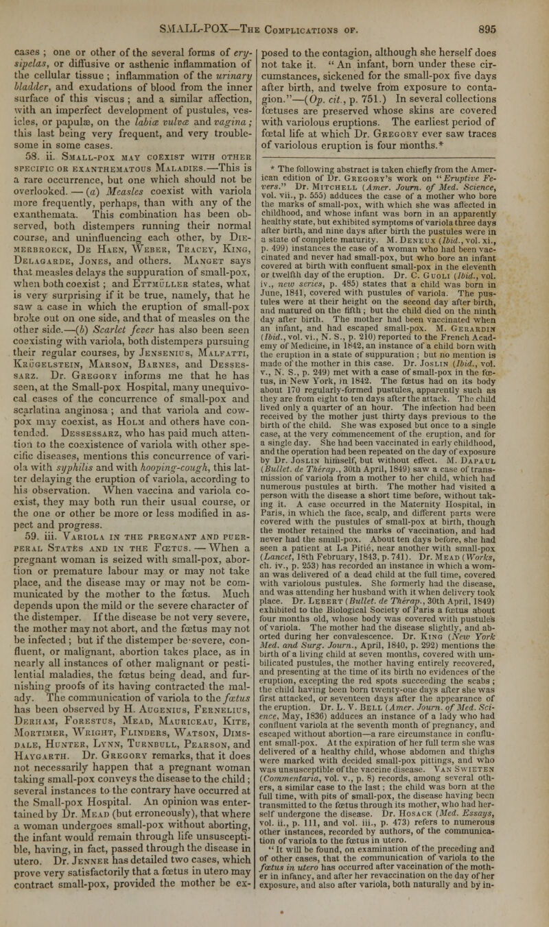 cases ; one or other of the several forms of ery- sipelas, or diffusive or asthenic inflammation of the cellular tissue ; inflammation of the urinary Madder, and exudations of blood from the inner surface of this viscus ; and a similar affection, with an imperfect development of pustules, ves- icles, or papula?, on the labia vulva and vagina; this last being very frequent, and very trouble- some in some cases. 58. ii. Small-pox may coexist with other specific or exanthematous Maladies.—This is a rare occurrence, but one which should not be overlooked. — (a) Measles coexist with variola more frequently, perhaps, than with any of the exanthemata. This combination has been ob- served, both distempers running their normal course, and uninfluencing each other, by Die- merbroeck, De Haen, Weber, Tracey, King, Delagarde, Jones, and others. Manget says that measles delays the suppuration of small-pox, when both coexist ; and Ettmuller states, what is very surprising if it be true, namely, that he saw a case in which the eruption of small-pox broke out on one side, and that of measles on the other side.—(b) Scarlet fever has also been seen coexisting with variola, both distempers pursuing their regular courses, by Jensenius, Malfatti, Krugelstein, Marson, Barnes, and Desses- sarz. Dr. Gregory informs me that he has seen, at the Small-pox Hospital, many unequivo- cal cases of the concurrence of small-pox and scarlatina anginosa ; and that variola and cow- pox may coexist, as Holm and others have con- tended. Dessessarz, who has paid much atten- tion to the coexistence of variola with other spe- cific diseases, mentions this concurrence of vari- ola with syphilis and with hooping-cough, this lat- ter delaying the eruption of variola, according to his observation. When vaccina and variola co- exist, they may both run their usual course, or the one or other be more or less modified in as- pect and progress. 59. iii. Variola in the pregnant and puer- peral States and in the Fcetus.—When a pregnant woman is seized with small-pox, abor- tion or premature labour may or may not take place, and the disease may or may not be com- municated by the mother to the foetus. Much depends upon the mild or the severe character of the distemper. If the disease be not very severe, the mother may not abort, and the foetus may not be infected ; but if the distemper be-severe, con- fluent, or malignant, abortion takes place, as in nearly all instances of other malignant or pesti- lential maladies, the fcetus being dead, and fur- nishing proofs of its having contracted the mal- ady. The communication of variola to the fcetus has been observed by H. Aucenius, Fernelius, Derham, Forestus, Mead, Mauriceau, Kite, Mortimer, Wright, Flinders, Watson, Dims- dale, Hunter, Lynn, Turnbull, Pearson, and Haygarth. Dr. Gregory remarks, that it does not necessarily happen that a pregnant woman taking small-pox conveys the disease to the child; several instances to the contrary have occurred at the Small-pox Hospital. An opinion was enter- tained by Dr. Mead (but erroneously), that where a woman undergoes small-pox without aborting, the infant would remain through life unsuscepti- ble, having, in fact, passed through the disease in utero. Dr. Jenner has detailed two cases, which prove very satisfactorily that a fcetus in utero may contract small-pox, provided the mother be ex- posed to the contagion, although she herself does not take it.  An infant, born under these cir- cumstances, sickened for the small-pox five days after birth, and twelve from exposure to conta- gion.—(Op. cit., p. 751.) In several collections foetuses are preserved whose skins are covered with variolous eruptions. The earliest period of foetal life at which Dr. Gregory ever saw traces of variolous eruption is four months.* * The following abstract is taken chiefly from the Amer- ican edition of Br. Gregory's work on Eruptive Fe- vers. Dr. Mitchell (Amer. Journ. of Med. Science, vol. vii., p. 555) adduces the case of a mother who bore the marks of small-pox, with which she was affected in childhood, and whose infant was born in an apparently healthy state, but exhibited symptoms of variola three days alter birth, and nine days after birth the pustules were in a state of complete maturity. M. Deneux {Ibid., vol. xi., p. 4'J9) instances the case of a woman who had been vac- cinated and never had small-pox, but who bore an infant covered at birth with confluent small-pox in the eleventh or twelfth day of the eruption. Dr. C. Guoli (Ibid., vol. iv., new scries, p. 485) states that a child was born in June, 1841, covered with pustules of variola. The pus- tules were at their height on the second day after birth, and matured on the fifth ; but the child died on the ninth day after birth. The mother had been vaccinated when an infant, and had escaped small-pox. M. Geraudim (Ibid., vol. vi., N. S., p. 210) reported to the French Acad- emy of Medicine, in 1842, an instance of a child born with the eruption in a state of suppuration ; but no mention is made of the mother in this case. Dr. Joslin (Ibid., vol. v., N. S., p. 249) met with a case of small-pox in the fce- tus, in New York, in 1842. The fcetus had on its body about 170 regularly-formed pustules, apparently such as they are from eight to ten days after the attack. The child lived only a quarter of an hour. The infection had been received by the mother just thirty days previous to the birth of the child. She was exposed but once to a single case, at the very commencement of the eruption, and for a single day. She had been vaccinated in early childhood, and the operation had been repeated on the day of exposure by Dr. Joslin himself, but without effect. M. Dapaul (Bullet, de Therap., 30th April, 1849) saw a case of trans- mission of variola from a mother to her child, which had numerous pustules at birth. The mother had visited a person with the disease a short time before, without tak- ing it. A case occurred in the Maternity Hospital, in Paris, in which the face, scalp, and different parts were covered with the pustules of small-pox at birth, though the mother retained the marks of vaccination, and had never had the small-pox. About ten days before, she had seen a patient at La Pitie, near another with small-pox (Lancet, 18th February, 1843, p. 741). Dr. Mead (Works, ch. iv., p. 253) has recorded an instance in which a wom- an was delivered of a dead child at the full time, covered with variolous pustules. She formerly had the disease, and was attending her husband with it when delivery took place. Dr. Lebert (Bullet, de Therap., 30th April, 1849) exhibited to the Biological Society of Paris a fcetus about four months old, whose body was covered with pustules of variola. The mother had the disease slightly, and ab- orted during her convalescence. Dr. King (New York Med. and Surg. Journ., April, 1840, p. 292) mentions the birth of a living child at seven months, covered with um- bilicated pustules, the mother having entirely recovered, and presenting at the time of its birth no evidences of the eruption, excepting the red spots succeeding the scabs; the child having been bom twenty-one days after she was first attacked, or seventeen days after the appearance of the eruption. Dr. L. V. Bell (Amer. Journ. of Med. Sci- ence, May, 1836) adduces an instance of a lady who had confluent variola at the seventh month of pregnancy, and escaped without abortion—a rare circumstance in conflu- ent small-pox. At the expiration of her full term she was delivered of a healthy child, whose abdomen and thighs were marked with decided small-pox pittings, and who was unsusceptible of the vaccine disease. Van Swieten (Commentaria, vol. v., p. 8) records, among several oth- ers, a similar case to the last; the child was born at the full time, with pits of small-pox, the disease having been transmitted to the fcetus through its mother, who had her- self undergone the disease. Dr. Hosack (Med. Essays, vol. ii., p. Ill, and vol. iii., p. 473) refers to numerous other instances, recorded by authors, of the communica- tion of variola to the foetus in utero.  It will be found, on examination of the preceding and of other cases, that the communication of variola to the fcetus in utero has occurred after vaccination of the moth- er in infancy, and after her revaccination on the day of her exposure, and also after variola, both naturally and by in-