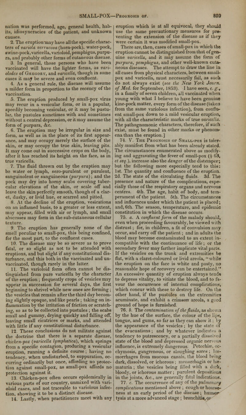 nation was performed, age, general health, hab- its, idiosyncracies of the patient, and unknown causes. 2. The eruptiomnay have all the specific charac- ters of variola verrucosa (horn-pock), water-pock, swine-pock, varicella, varioloid, pemphigus, purpu- ra, and probably other forms of cutaneous disease. 3. In general, those persons who have been vaccinated will have the lighter forms, as vari- olodes of Gregory, and varicella, though in some cases it may be severe and even confluent. 4. As a general rule, the disease will assume a milder form in proportion to the recency of the vaccination. 5. The eruption produced by small-pox virus may recur in a vesicular form, or in a papular, speedily becoming vesicular, or it may be pustu- lar, the pustules sometimes with and sometimes without a central depression, or it may assume the form of purpura, &c. 6. The eruption may be irregular in size and form, as well as in the place of its first appear- ance, and may occupy merely the surface of the skin, or may occupy the true skin, leaving pits. It may come out in successive crops on the body, after it has reached its height on the face, as in true varicella. 7. The fluid thrown out by the eruption may be water or lymph, sero-purulent or purulent, sanguinolent or sanguineous (purpura); and the pock may dry into horny scabs covering tuber- cular elevations of the skin, or scale off and leave the skin perfectly smooth, though of a clar- et, dusky, or livid hue, or scarred and pitted. 8. At the decline of the eruption, vesications on an inflamed basis, to a greater or less extent, may appear, filled with air or lymph, and small abscesses may form in the sub-cutaneous cellular texture. 9. The eruption has generally none of the smell peculiar to small-pox, this being confined, for the most part, to the confluent cases. 10. The disease may be so severe as to prove fatal, or so slight as not to be attended with eruptions, and but slight if any constitutional dis- turbance, and this both in the vaccinated and un- vaccinated, though rarely in the latter. 11. The varioloid form often cannot be dis- tinguished from pure varicella by the character of the eruption ; frequently crops of vesicles may appear in succession for several days, the first beginning to shrivel while new ones are forming; the vesicles that remain after the third day becom- ing slightly opaque, and like pearls ; taking on in- flammation by the irritation of friction or scratch- ing, so as to be collected into pustules ; the scabs small and gummy, drying quickly and falling off, leaving small cicatrices or marks, and attended with little if any constitutional disturbance. 12. These conclusions do not militate against the doctrine that there is a separate disease, chicken-pox {varicella lymphatica), which springs from a specific contagion, producing a vesicular eruption, running a definite course; having no tendency, when undisturbed, to suppuration, oc- curring ordinarily but once, affording no protec- tion against small-pox, as small-pox affords no protection against it. 13. Chicken-pox often occurs epidemically in various parts of our country, unmixed with vari- oloid cases, and not traceable to variolous infec- tion, showing it to be a distinct disease. 14. Lastly, when practitioners meet with any eruption which is at all equivocal, they should use the same precautionary measures for pre- venting the extension of the disease as if they were certain it was modified small-pox. There are, then, cases of small-pox in which the eruption cannot be distinguished from that of gen- uine varicella, and it may assume the form of purpura, pemphigus, and other well-known cuta- neous diseases. The attempt to draw the line in all cases from physical characters, between small- pox and varicella, must necessarily fail, as such do not always exist {see the New York Journ. of Med. for September, 1853). I have seen, e. g.t in a family of seven children, all vaccinated when young with what I believe to have been genuine kine-pock matter, every form of the disease (taken from the same variolous infection), from conflu- ent small-pox down to a mild vesicular eruption, with all the characteristic marks of true varicella. The pathognomonic characters, therefore, if such exist, must be found in other marks or phenom- ena than the eruption.] 74. V. The Prognosis of Small-pox is toler- ably manifest from what has been already stated. The circumstances enumerated above as modify- ing and aggravating the fever of small-pox (§ 63, ct seq.), increase also the danger of the distemper^ but the following more especially tend to this: 1st. The quantity and confluence of the eruption. 2d. The state of the circulating fluids. 3d. The presence and nature of the complications, espe- cially those of the respiratory organs and nervous centres. 4th. The age, habit of body, and tem- perament of the patient. 5th. The circumstances and influences under which the patient is placed; and, 6th. The season, temperature, and epidemic constitution in which the disease occurs. 75. a. A confluent form of the malady should, even when proceeding favourably, be viewed with distrust; for, in children, a fit of convulsion may occur, and carry off the patient; and in adults the blood may become contaminated to an extent in- compatible with the continuance of life; or the secondary fever may farther implicate vital parts. If the vesicles on the trunk and extremities be flat, with a claret-coloured or livid areola, while the eruption on the face is white and pasty, no reasonable hope of recovery can be entertained. An excessive quantity of eruption always tends to depress vitality, to vitiate the blood, and to fa- vour the occurrence of internal complications, which concur with these to destroy life. On the other hand, if the pustules on the extremities acuminate, and exhibit a crimson areola, a good ground of hope is furnished. 76. b. The contamination ofthe fluids, as show'n by the hue of the surface, the colour of the lips, tongue, and gums, so far as they can show it; by the appearance of the vesicles; by the state of the evacuations ; and by whatever indicates a tendency to putrescency, or a partially dissolved state of the blood and depressed organic nervous influence, is extremely dangerous. Petechia?, ec- chymosis, gangrenous, or sloughing sores ; hs- morrhages from mucous canals, the blood being dark, dissolved, or ichorous ; monorrhagia or he- maturia ; the vesicles being filled with a dark, bloody, or ichorous matter ; purulent depositions in the joints, &c, are generally fatal indications. 77. c. The occurrence of any of the pulmonary complications mentioned above ; cough or hoarse- ness at an early period of the disease; hcemor tysis at a more advanced stage; bronchitis, or