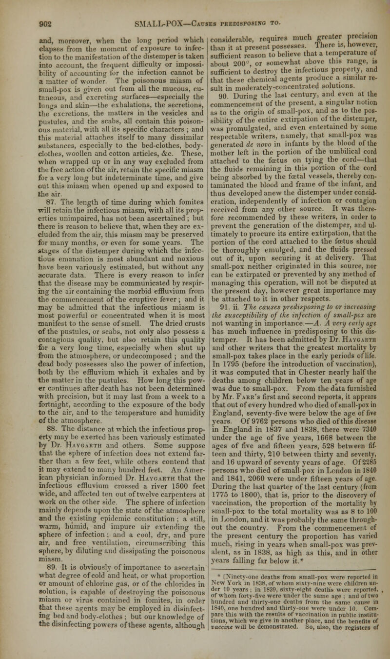 and, moreover, when the long period which elapses from the moment of exposure to infec- tion to the manifestation of the distemper is taken into account, the frequent difficulty or impossi- bility of accounting for the infection cannot be a matter of wonder. The poisonous miasm of small-pox is given out from all the mucous, cu- taneous, and excreting surfaces—especially the lungs and skin—the exhalations, the secretions, the excretions, the matters in the vesicles and pustules, and the scabs, all contain this poison- ous material, with all its specific characters ; and this material attaches itself to many dissimilar substances, especially to the bed-clothes, body- clothes, woollen and cotton articles, &c. These, when wrapped up or in any way excluded from the free action of the air, retain the specific miasm for a very long but indeterminate time, and give out this miasm when opened up and exposed to the air. 87. The length of time during which fomites will retain the infectious miasm, with all its prop- erties unimpaired, has not been ascertained ; but there is reason to believe that, when they are ex- cluded from the air, this miasm may be preserved for many months, or even for some years. The stages of the distemper during which the infec- tious emanation is most abundant and noxious have been variously estimated, but without any accurate data. There is every reason to infer that the disease may be communicated by respir- ing the air containing the morbid effluvium from the commencement of the eruptive fever; and it may be admitted that the infectious miasm is most powerful or concentrated when it is most manifest to the sense of smell. The dried crusts of the pustules, or scabs, not only also possess a contagious quality, but also retain this quality for a very long time, especially when shut up from the atmosphere, or undecomposed ; and the dead body possesses also the power of infection, both by the effluvium which it exhales and by the matter in the pustules. How long this pow- er continues after death has not been determined with precision, but it may last from a week to a fortnight, according to the exposure of the body to the air, and to the temperature and humidity of the atmosphere. 88. The distance at which the infectious prop- erty may be exerted has been variously estimated by Dr. Haygarth and others. Some suppose that the sphere of infection does not extend far- ther than a few feet, while others contend that it may extend to many hundred feet. An Amer- ican physician informed Dr. Haygarth that the infectious effluvium crossed a river 1500 feet wide, and affected ten out of twelve carpenters at work on the other side. The sphere of infection mainly depends upon the state of the atmosphere and the existing epidemic constitution ; a still, warm, humid, and impure air extending the sphere of infection ; and a cool, dry, and pure air, and free ventilation, circumscribing this sphere, by diluting and dissipating the poisonous miasm. 89. It is obviously of importance to ascertain what degree of cold and heat, or what proportion or amount of chlorine gas, or of the chlorides in solution, is capable of destroying the poisonous miasm or virus contained in fomites, in order that these agents may be employed in disinfect- ing bed and body-clothes ; but our knowledge of the disinfecting powers of these agents, although considerable, requires much greater precision than it at present possesses. There is, however sufficient reason to believe that a temperature of about 200°, or somewhat above this range, is sufficient to destroy the infectious property, and that these chemical agents produce a similar re- sult in moderately-concentrated solutions. 90. During the last century, and even at the commencement of the present, a singular notion as to the origin of small-pox, and as to the pos- sibility of the entire extirpation of the distemper, was promulgated, and even entertained by some respectable writers, namely, that small-pox was generated de novo in infants by the blood of the mother left in the portion of the umbilical cord attached to the foetus on tying the cord—that the fluids remaining in this portion of the cord being absorbed by the foetal vessels, thereby con- taminated the blood and frame of the infant, and thus developed anew the distemper under consid- eration, independently of infection or contagion received from any other source. It was there- fore recommended by these writers, in order to prevent the generation of the distemper, and ul- timately to procure its entire extirpation, that the portion of the cord attached to the foetus should be thoroughly emulged, and the fluids pressed out of it, upon securing it at delivery. That small-pox neither originated in this source, nor can be extirpated or prevented by any method of managing this operation, will not be disputed at the present day, however great importance may be attached to it in other respects. 91. ii. The causes predisposing to or increasing the susceptibility of the infection of small-pcx are not wanting in importance.—A. A very early age has much influence in predisposing to this dis- temper. It has been admitted by Dr. Haygarth and other writers that the greatest mortality by small-pox takes place in the early periods of life. In 1795 (before the introduction of vaccination), it was computed that in Chester nearly half the deaths among children below ten years of age was due to small-pox. From the data furnished by Mr. Farr's first and second reports, it appears that out of every hundred who died of small-pox in England, seventy-five were below the age of five years. Of 9762 persons who died of this disease in England in 1837 and 1838, there were 7340 under the age of five years, 1668 between the ages of five and fifteen years, 528 between fif- teen and thirty, 210 between thirty and seventy, and 16 upward of seventy years of age. Of 2285 persons who died of small-pox in London in 1840 and 1841, 2060 were under fifteen years of age. During the last quarter of the last century (from 1775 to 1800), that is, prior to the discovery of vaccination, the proportion of the mortality by small-pox to the total mortality was as 8 to 100 in London, and it was probably the same through- out the country. From the commencement of the present century the proportion has varied much, rising in years when small-pox was prev- alent, as in 1838, as high as this, and in other years falling far below it.* * [Ninety-one deaths from small-pox were reported in New York in 1838, of whom sixty-nine were children un- der 10 years ; in 1839, sixty-eight deaths were reported, of whom forty-five were under the same age ; and of two hundred and thirty-one deaths from the same cause in 1840, one hundred and thirty-one were under 10. Com- pare this with the results of vaccination in public institu- tions, which we give in another place, and the benefits of vaccine will be demonstrated. So, also, the registers of