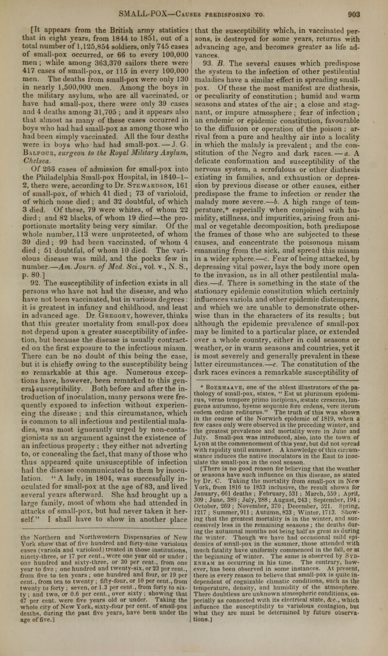 [It appears from the British army statistics that in eight years, from 1844 to 1851, out of a total number of 1,125,854 soldiers, only 745 cases of small-pox occurred, or 66 to every 100,000 men ; while among 363,370 sailors there were 417 cases of small-pox, or 115 in every 100,000 men. The deaths from small-pox were only 130 in nearly 1,500,000 men. Among the boys in the military asylum, who are all vaccinated, or have had small-pox, there were only 30 cases and 4 deaths among 31,705 ; and it appears also that almost as many of these cases occurred in boys who had had small-pox as among those who had been simply vaccinated. All the four deaths were in boys who had had small-pox.—J. G. Balfour, surgeon to the Royal Military Asylum, Chelsea. Of 268 cases of admission for small-pox into the Philadelphia Small-pox Hospital, in 1840-1- 2, there were, according to Dr. Stewardson, 161 of small-pox, of which 41 died ; 73 of varioloid, of which none died ; and 32 doubtful, of which 3 died. Of these, 79 were whites, of whom 22 died ; and 82 blacks, of whom 19 died—the pro- portionate mortality being very similar. Of the whole number, 113 were unprotected, of whom 30 died; 99 had been vaccinated, of whom 4 died ; 51 doubtful, of whom 10 died. The vari- olous disease was mild, and the pocks few in number.—Am. Journ. of Med. Set., vol. v., N. S., P-80.] 92. The susceptibility of infection exists in all persons who have not had the disease, and who have not been vaccinated, but in various degrees : it is greatest in infancy and childhood, and least in advanced age. Dr. Gregory, however, thinks that this greater mortality from small-pox does not depend upon a greater susceptibility of infec- tion, but because the disease is usually contract- ed on the first exposure to the infectious miasm. There can be no doubt of this being the case, but it is chiefly owing to the susceptibility being so remarkable at this age. Numerous excep- tions have, however, been remarked to this gen- eral susceptibility. Both before and after the in- troduction of inoculation, many persons were fre- quently exposed to infection without experien- cing the disease ; and this circumstance, which is common to all infectious and pestilential mala- dies, was most ignorantly urged by non-conta- gionists as an argument against the existence of an infectious property ; they either not adverting to, or concealing the fact, that many of those who thus appeared quite unsusceptible of infection had the disease communicated to them by inocu- lation.  A lady, in 1804, was successfully in- oculated for small-pox at the age of 83, and lived several years afterward. She had brought up a large family, most of whom she had attended in attacks of small-pox, but had never taken it her- self. I shall have to show in another place the Northern and Northwestern Dispensaries of New York show that of five hundred and forty-nine variolous cases (variola and varioloid) treated in those institutions, ninety-three, or 17 per cent., were one year old or under ; one hundred and sixty-three, or 30 per cent., from one year to five ; one hundred and twenty-six, or 23 per cent., from five to ten years ; one hundred and four, or 19 per cent., from ten to twenty ; fifty-four, or 10 per cent., from twenty to forty ; seven, or 1.3 per cent., from forty to six- ty ; and two, or 0.6 per cent., over sixty ; showing that 47 per cent, were five years old or under. Taking the whole city of New York, sixty-four per cent, of small-pox deaths, during the past five years, have been under the age of five.] that the susceptibility which, in vaccinated per- sons, is destroyed for some years, returns with advancing age, and becomes greater as life ad- vances. 93. B. The several causes which predispose the system to the infection of other pestilential maladies have a similar effect in spreading small- pox. Of these the most manifest are diathesis, or peculiarity of constitution ; humid and warm seasons and states of the air ; a close and stag- nant, or impure atmosphere ; fear of infection ; an endemic or epidemic constitution, favourable to the diffusion or operation of the poison : ar- rival from a pure and healthy air into a locality in which the malady is prevalent; and the con- stitution of the Negro and dark races. — a. A delicate conformation and susceptibility of the nervous system, a scrofulous or other diathesis existing in families, and exhaustion or depres- sion by previous disease or other causes, either predispose the frame to infection or render the malady more severe.—b. A high range of tem- perature,* especially when conjoined with hu- midity, stillness, and impurities, arising from ani- mal or vegetable decomposition, both predispose the frames of those who are subjected to these causes, and concentrate the poisonous miasm emanating from the sick, and spread this miasm in a wider sphere.—c. Fear of being attacked, by depressing vital power, lays the body more open to the invasion, as in all other pestilential mala- dies.—d. There is something in the state of the stationary epidemic constitution which certainly influences variola and other epidemic distempers, and which we are unable to demonstrate other- wise than in the characters of its results; but although the epidemic prevalence of small-pox may be limited to a particular place, or extended over a whole country, either in cold seasons or weather, or in warm seasons and countries, yet it is most severely and generally prevalent in these latter circumstances.—c. The constitution of the dark races evinces a remarkable susceptibility of * Boerhaave, one of the ablest illustrators of the pa- thology of small-pox, states,  Est ut plurimum epidemi- cus, verno tempore primo incipiens, .-estate crescens, lan- guens autumno, hyeme sequente fere cedens, vere iterum eodem ordine rediturus. The truth of this was shown in the course of the Norwich epidemic of 1819, when a few cases only were observed in the preceding winter, and the greatest prevalence and mortality were in June and July. Small-pox was introduced, also, into the town of Lynn at the commencement of this year, but did not spread with rapidity until summer. A knowledge of this circum- stance induces the native inoculators in the East to inoc- ulate the small-pox in the cool season. [There is no good reason for believing that the weather or seasons have such influence on this disease, as stated by Dr. C. Taking the mortality from small-pox in New York, from 1816 to 1853 inclusive, the result shows for January, 661 deaths ; February, 531 ; March, 559 ; April, 309 ; June, 380 ; July, 288; August, 243 ; September, 194 ; October, 269; November, 370; December, 521. Spring, 1217 ; Summer, 911; Autumn, 833 ; Winter, 1713. Show- ing that the greatest mortality is in the winter, and suc- cessively less in the remaining seasons ; the deaths dur- ing the autumnal months not being half as great as during the winter. Though we have had occasional mild epi- demics of small-pox in the summer, those attended with much fatality have uniformly commenced in the fall, or at the beginning of winter. The same is observed by Syd- enham as occurring in his time. The contrary, how- ever, has been observed in some instances. At present, there is every reason to believe that small-pox is quite in- dependent of cognizable climatic conditions, such as the temperature, density, and humidity of the atmosphere. There doubtless are unknown atmospheric conditions, es- pecially as connected with its electrical state, &c, which influence the susceptibility to variolous contagion, but what they are must be determined by future observa- tions.]