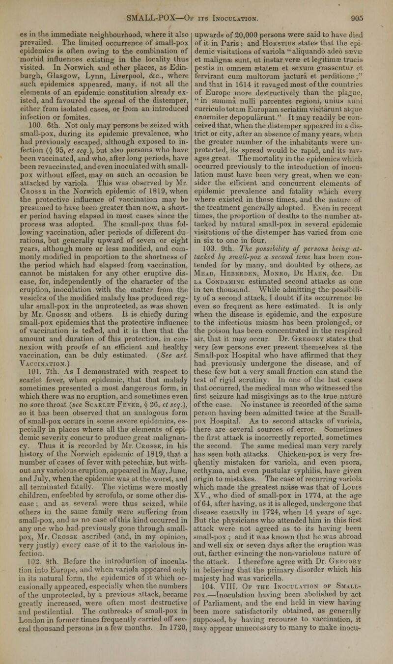 es in the immediate neighbourhood, where it also prevailed. The limited occurrence of small-pox epidemics is often owing to the combination of morbid influences existing in the locality thus visited. In Norwich and other places, as Edin- burgh, Glasgow, Lynn, Liverpool, &c, where such epidemics appeared, many, if not all the elements of an epidemic constitution already ex- isted, and favoured the spread of the distemper, either from isolated cases, or from an introduced infection or fomites. 100. 6th. Not only may persons be seized with small-pox, during its epidemic prevalence, who had previously escaped, although exposed to in- fection (() 95, et seq.), but also persons who have been vaccinated, and who, after long periods, have been revaccinated, and even inoculated with small- pox without effect, may on such an occasion be attacked by variola. This was observed by Mr. Crosse in the Norwich epidemic of 1819, when the protective influence of vaccination may be presumed to have been greater than now, a short- er period having elapsed in most cases since the process was adopted. The small-pox thus fol- lowing vaccination, after periods of different du- rations, but generally upward of seven or eight years, although more or less modified, and com- monly modified in proportion to the shortness of the period which had elapsed from vaccination, cannot be mistaken for any other eruptive dis- ease, for, independently of the character of the eruption, inoculation with the matter from the vesicles of the modified malady has produced reg- ular small-pox in the unprotected, as was shown by Mr. Crosse and others. It is chiefly during small-pox epidemics that the protective influence of vaccination is tested, and it is then that the amount and duration of ihis protection, in con- nexion with proofs of an efficient and healthy vaccination, can be duly estimated. (See art. Vaccination.) 101. 7th. As I demonstrated with respect to scarlet fever, when epidemic, that that malady sometimes presented a most dangerous form, in which there was no eruption, and sometimes even no sore throat (see Scarlet Fever, § 26, et seq.), so it has been observed that an analogous form of small-pox occurs in some severe epidemics, es- pecially in places where all the elements of epi- demic severity concur to produce great malignan- cy. Thus it is recorded by Mr. Crosse, in his history of the Norwich epidemic of 1819, that a number of cases of fever with petechias, but with- out any variolous eruption, appeared in May, June, and July, when the epidemic was at the worst, and all terminated fatally. The victims were mostly children, enfeebled by scrofula, or some other dis- ease ; and as several were thus seized, while others in the same family were suffering from small-pox, and as no case of this kind occurred in any one who had previously gone through small- pox, Mr. Crosse ascribed (and, in my opinion, very justly) every case of it to the variolous in- fection. 102. 8th. Before the introduction of inocula- tion into Europe, and when variola appeared only in its natural form, the epidemics of it which oc- casionally appeared, especially when the numbers of the unprotected, by a previous attack, became greatly increased, were often most destructive and pestilential. The outbreaks of small-pox in London in former times frequently carried off sev- eral thousand persons in a few months. In 1720, upwards of 20,000 persons were said to have died of it in Paris ; and Horstius states that the epi- demic visitations of variola aliquando adeo ssevaj et maligna sunt, ut instar verae et legitimse trucis pestis in omnem setatem et sexum grassentur et fervirant cum multorum jactura et perditione ; and that in 1614 it ravaged most of the countries of Europe more destructively than the plague,  in summa nulli parcentes regioni, unius ami: curriculototam Europam seriatim visitarunt atquc enormiter depopularunt. It may readily be con- ceived that, when the distemper appeared in a dis- trict or city, after an absence of many years, when the greater number of the inhabitants were un- protected, its spread would be rapid, and its rav- ages great. The mortality in the epidemics which occurred previously to the introduction of inocu- lation must have been very great, when we con- sider the efficient and concurrent elements of epidemic prevalence and fatality which every where existed in those times, and the nature of the treatment generally adopted. Even in recent times, the proportion of deaths to the number at- tacked by natural small-pox in several epidemic visitations of the distemper has varied from one in six to one in four. 103. 9th. The ■possibility of persons being at- tacked by small-pox a second time has been con- tended for by many, and doubted by others, as Mead, Heberden, Monro, De Haen, &c. De la Condamine estimated second attacks as one in ten thousand. While admitting the possibili- ty of a second attack, I doubt if its occurrence be even so frequent as here estimated. It is only when the disease is epidemic, and the exposure to the infectious miasm has been prolonged, or the poison has been concentrated in the respired air, that it may occur. Dr. Gregory states that very few persons ever present themselves at the Small-pox Hospital who have affirmed that they had previously undergone the disease, and of these few but a very small fraction can stand the test of rigid scrutiny. In one of the last cases that occurred, the medical man who witnessed the first seizure had misgivings as to the true nature of the case. No instance is recorded of the same person having been admitted twice at the Small- pox Hospital. As to second attacks of variola, there are several sources of error. Sometimes the first attack is incorrectly reported, sometimes the second. The same medical man very rarely has seen both attacks. Chicken-pox is very fre- quently mistaken for variola, and even psora, ecthyma, and even pustular syphilis, have given origin to mistakes. The case of recurring variola which made the greatest noise was that of Louis XV., who died of small-pox in 1774, at the age of 64, after having, as it is alleged, undergone that disease casually in 1724, when 14 years of age. But the physicians who attended him in this first attack were not agreed as to its having been small-pox ; and it was known that he was abroad and well six or seven days after the eruption was out, farther evincing the non-variolous nature of the attack. I therefore agree with Dr. Gregory in believing that the primary disorder which his majesty had was varicella. 104. VIII. Of the Inoculation of Small- pox—Inoculation having been abolished by act of Parliament, arid the end held in view having been more satisfactorily obtained, as generally supposed, by having recourse to vaccination, it may appear unnecessary to many to make inocu-