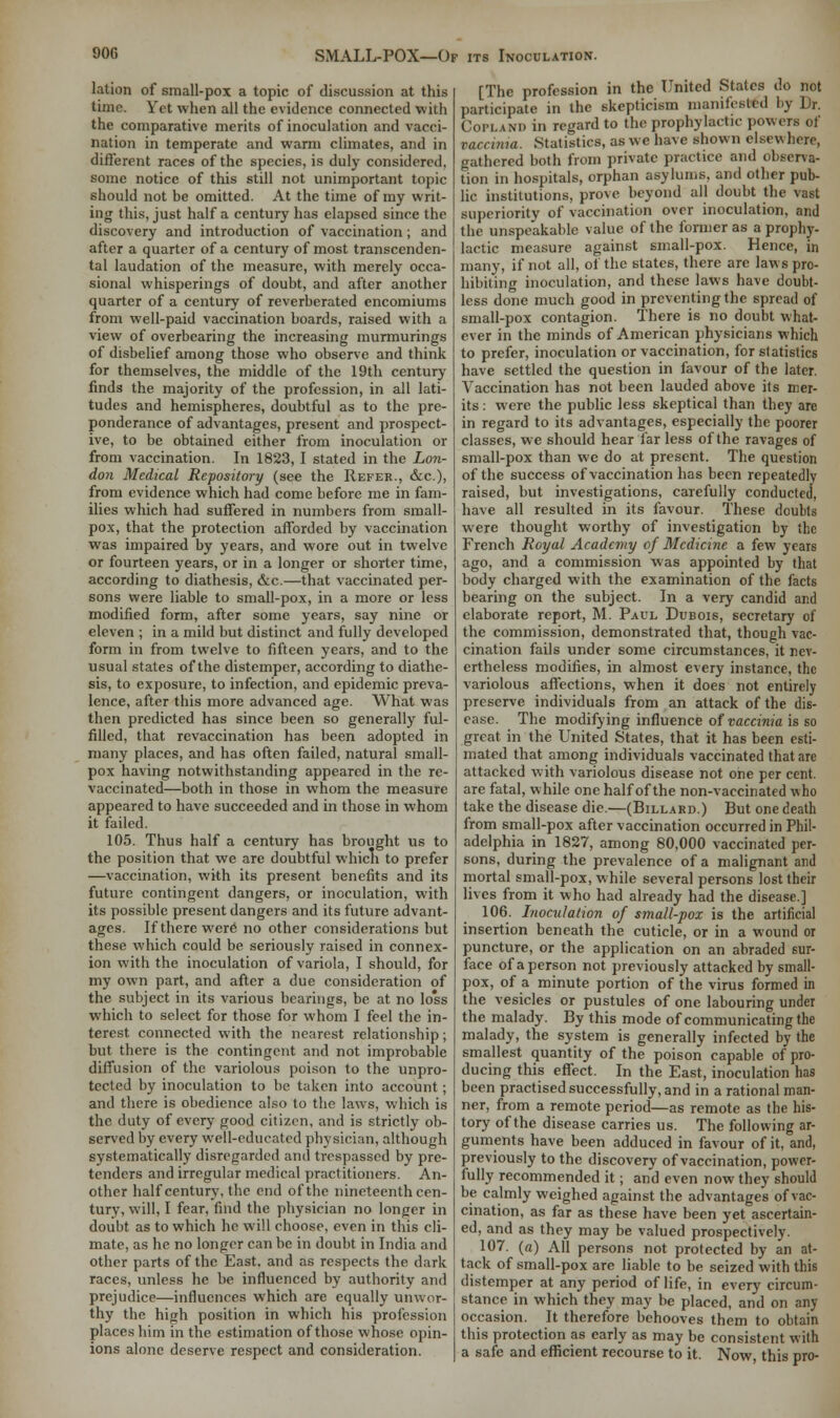 lation of small-pox a topic of discussion at this time. Yet when all the evidence connected with the comparative merits of inoculation and vacci- nation in temperate and warm climates, and in different races of the species, is duly considered, some notice of this still not unimportant topic- should not be omitted. At the time of my writ- ing this, just half a century has elapsed since the discovery and introduction of vaccination; and after a quarter of a century of most transcenden- tal laudation of the measure, with merely occa- sional whisperings of doubt, and after another quarter of a century of reverberated encomiums from well-paid vaccination boards, raised with a view of overbearing the increasing murmurings of disbelief among those who observe and think for themselves, the middle of the 19th century finds the majority of the profession, in all lati- tudes and hemispheres, doubtful as to the pre- ponderance of advantages, present and prospect- ive, to be obtained either from inoculation or from vaccination. In 1823, I stated in the Lon- don Medical Repository (see the Refer., &c.), from evidence which had come before me in fam- ilies which had suffered in numbers from small- pox, that the protection afforded by vaccination was impaired by years, and wore out in twelve or fourteen years, or in a longer or shorter time, according to diathesis, &c.—that vaccinated per- sons were liable to small-pox, in a more or less modified form, after some years, say nine or eleven ; in a mild but distinct and fully developed form in from twelve to fifteen years, and to the usual states of the distemper, according to diathe- sis, to exposure, to infection, and epidemic preva- lence, after this more advanced age. What was then predicted has since been so generally ful- filled, that revaccination has been adopted in many places, and has often failed, natural small- pox having notwithstanding appeared in the re- vaccinated—both in those in whom the measure appeared to have succeeded and in those in whom it failed. 105. Thus half a century has brought us to the position that we are doubtful which to prefer —vaccination, with its present benefits and its future contingent dangers, or inoculation, with its possible present dangers and its future advant- ages. If there were no other considerations but these which could be seriously raised in connex- ion with the inoculation of variola, I should, for my own part, and after a due consideration of the subject in its various bearings, be at no lo'ss which to select for those for whom I feel the in- terest connected with the nearest relationship; but there is the contingent and not improbable diffusion of the variolous poison to the unpro- tected by inoculation to be taken into account; and there is obedience also to the laws, which is the duty of every good citizen, and is strictly ob- served by every well-educated physician, although systematically disregarded and trespassed by pre- tenders and irregular medical practitioners. An- other half century, the end of the nineteenth cen- tury, will, I fear, find the physician no longer in doubt as to which he will choose, even in this cli- mate, as he no longer can be in doubt in India and other parts of the East, and as respects the dark races, unless he be influenced by authority and prejudice—influences which are equally unwor- thy the high position in which his profession places him in the estimation of those whose opin- ions alone deserve respect and consideration. [The profession in the United States do not participate in the skepticism manifested by Dr. Copland in regard to the prophylactic powers of vaccinia. Statistics, as we have shown elsewhere, gathered both from private practice and observa- tion in hospitals, orphan asylums, and other pub- lic institutions, prove beyond all doubt the vast superiority of vaccination over inoculation, and the unspeakable value of the former as a prophy- lactic measure against small-pox. Hence, in many, if not all, of the states, there are laws pro- hibiting inoculation, and these laws have doubt- less done much good in preventing the spread of small-pox contagion. There is no doubt what- ever in the minds of American physicians which to prefer, inoculation or vaccination, for statistics have settled the question in favour of the later. Vaccination has not been lauded above its mer- its : were the public less skeptical than they are in regard to its advantages, especially the poorer classes, we should hear far less of the ravages of small-pox than we do at present. The question of the success of vaccination has been repeatedly raised, but investigations, carefully conducted, have all resulted in its favour. These doubts were thought worthy of investigation by the French Royal Academy of Medicine a few years ago, and a commission was appointed by that body charged with the examination of the facts bearing on the subject. In a very candid and elaborate report, M. Paul Dubois, secretary of the commission, demonstrated that, though vac- cination fails under some circumstances, it nev- ertheless modifies, in almost every instance, the variolous affections, when it does not entirely preserve individuals from an attack of the dis- ease. The modifying influence of vaccinia is so great in the United States, that it has been esti- mated that among individuals vaccinated that are attacked with variolous disease not one per cent, are fatal, while one half of the non-vaccinated who take the disease die.—(Billard.) But one death from small-pox after vaccination occurred in Phil- adelphia in 1827, among 80,000 vaccinated per- sons, during the prevalence of a malignant and mortal small-pox, while several persons lost their lives from it who had already had the disease.] 106. Inoculation of small-pox is the artificial insertion beneath the cuticle, or in a wound or puncture, or the application on an abraded sur- face of a person not previously attacked by small- pox, of a minute portion of the virus formed in the vesicles or pustules of one labouring under the malady. By this mode of communicating the malady, the system is generally infected by the smallest quantity of the poison capable of pro- ducing this effect. In the East, inoculation has been practised successfully, and in a rational man- ner, from a remote period—as remote as the his- tory of the disease carries us. The following ar- guments have been adduced in favour of it, and, previously to the discovery of vaccination, power- fully recommended it; and even now they should be calmly weighed against the advantages of vac- cination, as far as these have been yet ascertain- ed, and as they may be valued prospectively. 107. (a) All persons not protected by an at- tack of small-pox are liable to be seized with this distemper at any period of life, in every circum- stance in which they may be placed, and on any occasion. It therefore behooves them to obtain this protection as early as may be consistent with a safe and efficient recourse to it. Now, this pro-