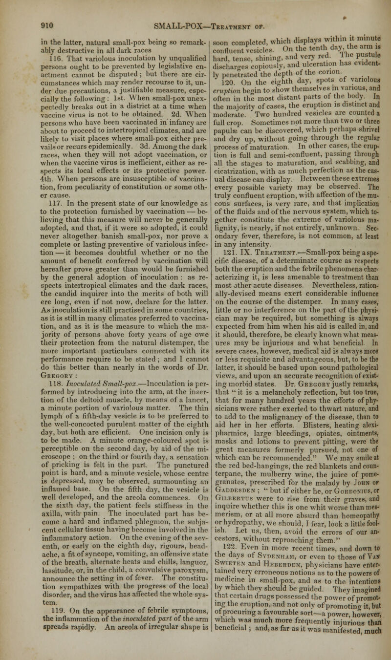 in the latter, natural small-pox being so remark- ably destructive in all dark races 116. That variolous inoculation by unqualified persons ought to be prevented by legislative en- actment cannot be disputed ; but there are cir- cumstances which may render recourse to it, un- der due precautions, a justifiable measure, espe- cially the following : 1st. When small-pox unex- pectedly breaks out in a district at a time when vaccine virus is not to be obtained. 2d. When persons who have been vaccinated in infancy are about to proceed to intertropical climates, and arc likely to visit places where small-pox either pre- vails or recurs epidemically. 3d. Among the dark races, when they will not adopt vaccination, or when the vaccine virus is inefficient, either as re- spects its local effects or its protective power. 4th. When persons are insusceptible of vaccina- tion, from peculiarity of constitution or some oth- er cause. 117. In the present state of our knowledge as to the protection furnished by vaccination — be- lieving that this measure will never be generally adopted, and that, if it were so adopted, it could never altogether banish small-pox, nor prove a complete or lasting preventive of variolous infec- tion — it becomes doubtful whether or no the amount of benefit conferred by vaccination will hereafter prove greater than would be furnished by the general adoption of inoculation : as re- spects intertropical climates and the dark races, the candid inquirer into the merits of both will ere long, even if not now, declare for the latter. As inoculation is still practised in some countries, as it is still in many climates preferred to vaccina- tion, and as it is the measure to which the ma- jority of persons above forty years of age owe their protection from the natural distemper, the more important particulars connected with its performance require to be stated ; and I cannot do this better than nearly in the words of Dr. Gregory : 118. Inoculated Small-pox.—Inoculation is per- formed by introducing into the arm, at the inser- tion of the deltoid muscle, by means of a lancet, a minute portion of variolous matter. The thin lymph of a fifth-day vesicle is to be preferred to the well-concocted purulent matter of the eighth day, but both are efficient. One incision only is to be made. A minute orange-coloured spot is perceptible on the second day, by aid of the mi- croscope ; on the third or fourth day, a sensation of pricking is felt in the part. The punctured point is hard, and a minute vesicle, whose centre is depressed, may be observed, surmounting an inflamed base. On the fifth day, the vesicle is well developed, and the areola commences. On the sixth day, the patient feels stiffness in the axilla, with pain. The inoculated part has be- come a hard and inflamed phlegmon, the subja- cent cellular tissue having become involved in the inflammatory action. On the evening of the sev- enth, or early on the eighth day, rigours, head- ache, a fit of syncope, vomiting, an offensive state of the breath, alternate heats and chills, languor, lassitude, or, in the child, a convulsive paroxysm, announce the setting in of fever. The constitu- tion sympathizes with the progress of the local disorder, and the virus has affected the whole sys- tem. 119. On the appearance of febrile symptoms, the inflammation of the inoculated part of the arm spreads rapidly. An areola of irregular shape is soon completed, which displays w.tlnn it m nu e confluent vesicles. On the tenth day the arm s hard, tense, shining, and very red. 1 he pustule discharges copiously, and ulceration has evident- ly penetrated the depth of the conon. 120 On the eighth day, spots of variolous eruption begin to show themselves in various, and often in the most distant parts of the body. In the majority of cases, the eruption is distinct and moderate. Two hundred vesicles are counted a full crop. Sometimes not more than two or three papula; can be discovered, which perhaps shrivel and dry up, without going through the regular process of maturation. In other cases, the erup- tion is full and semi-confluent, passing through all the stages to maturation, and scabbing, and cicatrization, with as much perfection as the cas- ual disease can display. Between these extremes every possible variety may be observed. The truly confluent eruption, with affection of the mu- cous surfaces, is very rare, and that implication of the fluids and of the nervous system, which to- gether constitute the extreme of variolous ma- lignity, is nearly, if not entirely, unknown. Sec- ondary fever, therefore, is not common, at least in any intensity. 121. IX. Treatment.—Small-pox being a spe- cific disease, of a determinate course as respects both the eruption and the febrile phenomena char- acterizing it, is less amenable to treatment than most other acute diseases. Nevertheless, ration- ally-devised means exert considerable influence on the course of the distemper. In many cases, little or no interference on the part of the physi- cian may be required, but something is always expected from him when his aid is called in, and it should, therefore, be clearly known what meas- ures may be injurious and what beneficial. In severe cases, however, medical aid is always more or less requisite and advantageous, but, to be the latter, it should be based upon sound pathological views, and upon an accurate recognition of exist- ing morbid states. Dr. Gregory justly remarks, that  it is a melancholy reflection, but too true, that for many hundred years the efforts of phy- sicians were rather exerted to thwart nature, and to add to the malignancy of the disease, than to aid her in her efforts. Blisters, heating alexi- pharmics, large bleedings, opiates, ointments, masks and lotions to prevent pitting, were the great measures formerly pursued, not one of which can be recommended. We may smile at the red bed-hangings, the red blankets and coun- terpane, the mulberry wine, the juice of pome- granates, prescribed for the malady by John of Gaddf.sden ;  but if either he, or Gordonus, or Gilbertus were to rise from their graves, and inquire whether this is one whit worse than mes- merism, or at all more absurd than homeopathy or hydropathy, we should, I fear, look a little fool- ish. Let us, then, avoid the errors of our an- cestors, without reproaching them. 122. Even in more recent times, and down to the days of Sydenham, or even to those of Van SwrETEN and Heberden, physicians have enter- tained very erroneous notions as to the powers of medicine in small-pox, and as to the intentions by which they should be guided. They imagined that certain drugs possessed the power of promot- ing the eruption, and not only of promoting it, but of procuring a favourable sort—a power, however, which was much more frequently injurious than beneficial; and, as far as it was manifested much