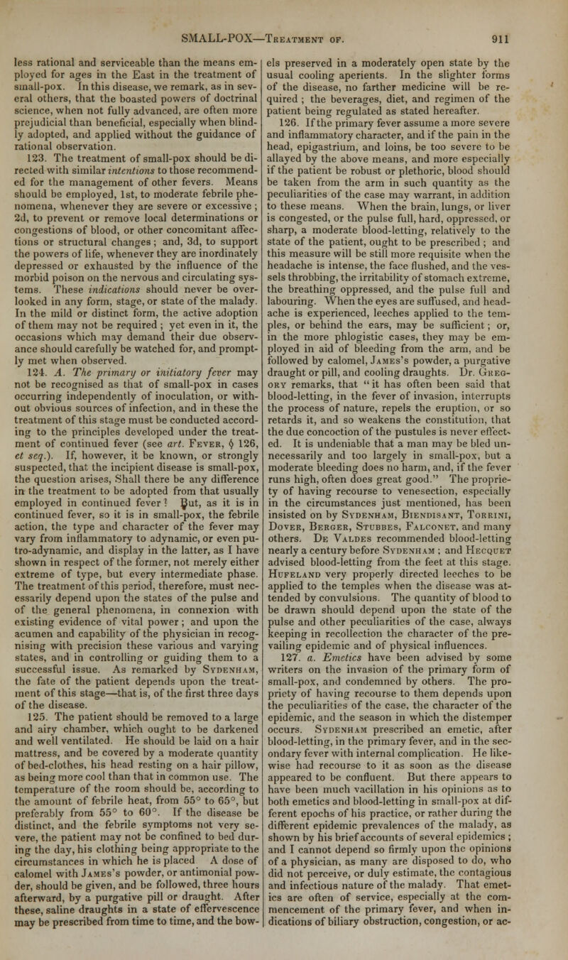 less rational and serviceable than the means em- ployed for ages in the East in the treatment of small-pox. In this disease, we remark, as in sev- eral others, that the boasted powers of doctrinal science, when not fully advanced, are often more prejudicial than beneficial, especially when blind- ly adopted, and applied without the guidance of rational observation. 123. The treatment of small-pox should be di- rected with similar intentions to those recommend- ed for the management of other fevers. Means should be employed, 1st, to moderate febrile phe- nomena, whenever they are severe or excessive ; 2d, to prevent or remove local determinations or congestions of blood, or other concomitant affec- tions or structural changes; and, 3d, to support the powers of life, whenever they are inordinately depressed or exhausted by the influence of the morbid poison on the nervous and circulating sys- tems. These indications should never be over- looked in any form, stage, or state of the malady. In the mild or distinct form, the active adoption of them may not be required ; yet even in it, the occasions which may demand their due observ- ance should carefully be watched for, and prompt- ly met when observed. 124. A. The primary or initiatory fever may not be recognised as that of small-pox in cases occurring independently of inoculation, or with- out obvious sources of infection, and in these the treatment of this stage must be conducted accord- ing to the principles developed under the treat- ment of continued fever (see art. Fever, a 126, ct scq.). If, however, it be known, or strongly suspected, that the incipient disease is small-pox, the question arises, Shall there be any difference in the treatment to be adopted from that usually employed in continued fever ? ^at, as it is in continued fever, so it is in small-pox, the febrile action, the type and character of the fever may vary from inflammatory to adynamic, or even pu- tro-adynamic, and display in the latter, as I have shown in respect of the former, not merely either extreme of type, but every intermediate phase. The treatment of this psriod, therefore, must nec- essarily depend upon the states of the pulse and of the general phenomena, in connexion with existing evidence of vital power; and upon the acumen and capability of the physician in recog- nising with precision these various and varying states, and in controlling or guiding them to a successful issue. As remarked by Sydenham, the fate of the patient depends upon the treat- ment of this stage—that is, of the first three days of the disease. 125. The patient should be removed to a large and airy chamber, which ought to be darkened and well ventilated. He should be laid on a hair mattress, and be covered by a moderate quantity of bed-clothes, his head resting on a hair pillow, as being more cool than that in common use. The temperature of the room should be, according to the amount of febrile heat, from 55° to 65°, but preferably from 55° to 60°. If the disease be distinct, and the febrile symptoms not very se- vere, the patient may not be confined to bed dur- ing the day, his clothing being appropriate to the circumstances in which he is placed A dose of calomel with James's powder, or antimonial pow- der, should be given, and be followed, three hours afterward, by a purgative pill or draught. After these, saline draughts in a state of effervescence may be prescribed from time to time, and the bow- els preserved in a moderately open state by the usual cooling aperients. In the slighter forms of the disease, no farther medicine will be re- quired ; the beverages, diet, and regimen of the patient being regulated as stated hereafter. 126. If the primary fever assume a more severe and inflammatory character, and if the pain in the head, epigastrium, and loins, be too severe to be allayed by the above means, and more especially if the patient be robust or plethoric, blood should be taken from the arm in such quantity as the peculiarities of the case may warrant, in addition to these means. When the brain, lungs, or liver is congested, or the pulse full, hard, oppressed, or sharp, a moderate blood-letting, relatively to the state of the patient, ought to be prescribed ; and this measure will be still more requisite when the headache is intense, the face flushed, and the ves- sels throbbing, the irritability of stomach extreme, the breathing oppressed, and the pulse full and labouring. When the eyes are suffused, and head- ache is experienced, leeches applied to the tem- ples, or behind the ears, may be sufficient; or, in the more phlogistic cases, they may be em- ployed in aid of bleeding from the arm, and be followed by calomel, James's powder, a purgative draught or pill, and cooling draughts. Dr. Gkeg- ory remarks, that  it has often been said that blood-letting, in the fever of invasion, interrupts the process of nature, repels the eruption, or so retards it, and so weakens the constitution, that the due concoction of the pustules is never effect- ed. It is undeniable that a man may be bled un- necessarily and too largely in small-pox, but a moderate bleeding does no harm, and, if the fever runs high, often does great good. The proprie- ty of having recourse to venesection, especially in the circumstances just mentioned, has been insisted on by Sydenham, Biendisant, Torrini, Dover, Berger, Stubbes, Falconet, and many others. De Valdes recommended blood-letting nearly a century before Sydenham ; and Hecquet advised blood-letting from the feet at this stage. Hufeland very properly directed leeches to be applied to the temples when the disease was at- tended by convulsions. The quantity of blood to be drawn should depend upon the state of the pulse and other peculiarities of the case, always keeping in recollection the character of the pre- vailing epidemic and of physical influences. 127. a. Emetics have been advised by some writers on the invasion of the primary form of small-pox, and condemned by others. The pro- priety of having recourse to them depends upon the peculiarities of the case, the character of the epidemic, and the season in which the distemper occurs. Sydenham prescribed an emetic, after blood-letting, in the primary fever, and in the sec- ondary fever with internal complication. He like- wise had recourse to it as soon as the disease appeared to be confluent. But there appears to have been much vacillation in his opinions as to both emetics and blood-letting in small-pox at dif- ferent epochs of his practice, or rather during the different epidemic prevalences of the malady, as shown by his brief accounts of several epidemics ; and I cannot depend so firmly upon the opinions of a physician, as many are disposed to do, who did not perceive, or duly estimate, the contagious and infectious nature of the malady. That emet- ics are often of service, especially at the com- mencement of the primary fever, and when in- dications of biliary obstruction, congestion, or ac-