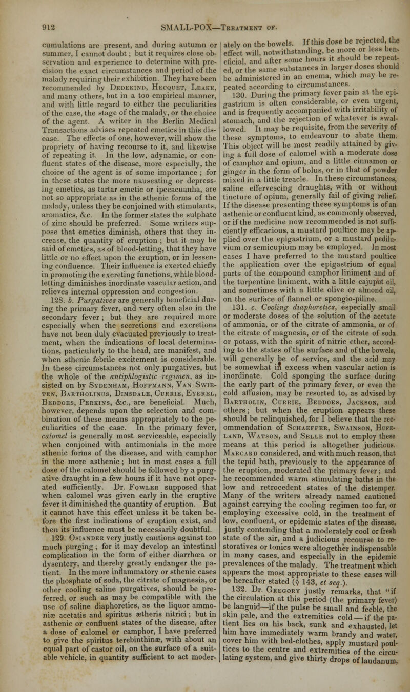cumulations are present, and during autumn or summer, I cannot doubt; but it requires close ob- servation and experience to determine with pre- cision the exact circumstances and period of the malady requiring their exhibition. They have been recommended by Dedekind, Hecquet, Leake, and many others, but in a too empirical manner, and with little regard to either the peculiarities of the case, the stage of the malady, or the choice of the agent. A writer in the Berlin Medical Transactions advises repeated emetics in this dis- ease. The effects of one, however, will show the propriety of having recourse to it, and likewise of repeating it. In the low, adynamic, or con- fluent states of the disease, more especially, the choice of the agent is of some importance ; for in these states the more nauseating or depress- ing emetics, as tartar emetic or ipecacuanha, are not so appropriate as in the sthenic forms of the malady, unless they be conjoined with stimulants, aromatics, &c. In the former states the sulphate of zinc should be preferred. Some writers sup- pose that emetics diminish, others that they in- crease, the quantity of eruption ; but it may be said of emetics, as of blood-letting, that they have little or no effect upon the eruption, or in lessen- ing confluence. Their influence is exerted chiefly in promoting the excreting functions, while blood- letting diminishes inordinate vascular action, and relieves internal oppression and congestion. 128. b. Purgatives are generally beneficial dur- ing the primary fever, and very often also in the secondary fever ; but they are required more especially when the secretions and excretions have not been duly evacuated previously to treat- ment, when the indications of local determina- tions, particularly to the head, are manifest, and when sthenic febrile excitement is considerable. In these circumstances not only purgatives, but the whole of the antiphlogistic regimen, as in- sisted on by Sydenham, Hoffmann, Van Swie- ten, Bartholinus, Dimsdale, Currie, Eyerel, Beddoes, Perkins, &c, are beneficial. Much, however, depends upon the selection and com- bination of these means appropriately to the pe- culiarities of the case. In the primary fever, calomel is generally most serviceable, especially when conjoined with antimonials in the more sthenic forms of the disease, and with camphor in the more asthenic; but in most cases a full dose of the calomel should be followed by a purg- ative draught in a few hours if it have not oper- ated sufficiently. Dr. Fowler supposed that when calomel was given early in the eruptive fever it diminished the quantity of eruption. But it cannot have this effect unless it be taken be- fore the first indications of eruption exist, and then its influence must be necessarily doubtful. 129. Osiander very justly cautions against too much purging; for it may develop an intestinal complication in the form of either diarrhoea or dysentery, and thereby greatly endanger the pa- tient. In the more inflammatory or sthenic cases the phosphate of soda, the citrate of magnesia, or other cooling saline purgatives, should be pre- ferred, or such as may be compatible with the use of saline diaphoretics, as the liquor ammo- niae acetatis and spiritus setheris nitrici; but in asthenic or confluent states of the disease, after a dose of calomel or camphor, I have preferred to give the spiritus terebinthinse, with about an equal part of castor oil, on the surface of a suit- able vehicle, in quantity sufficient to act moder- ately on the bowels. If this dose be rejected the effect will, notwithstanding, be more or less ben. eficial, and after some hours it should be repeat- ed, or the same substances in larger doses should be administered in an enema, which may be re- peated according to circumstances. 130. During the primary fever pain at the epi- gastrium is often considerable, or even urgent, and is frequently accompanied with irritability of stomach, and the rejection of whatever is swal- lowed. It may be requisite, from the severity of these symptoms, to endeavour to abate them. This object will be most readily attained by giv- ing a full dose of calomel with a moderate dose of camphor and opium, and a little cinnamon or ginger in the form of bolus, or in that of powder mixed in a little treacle. In these circumstances, saline effervescing draughts, with or without tincture of opium, generally fail of giving relief, If the disease presenting these symptoms is of an asthenic or confluent kind, as commonly observed, or if the medicine now recommended is not suffi- ciently efficacious, a mustard poultice may be ap- plied over the epigastrium, or a mustard pedilu- vium or semicupium may be employed. In most cases I have preferred to the mustard poultice the application over the epigastrium of equal parts of the compound camphor liniment and of the turpentine liniment, with a little cajuput oil, and sometimes with a little olive or almond oil, on the surface of flannel or spongio-piline. 131. c. Cooling diaphoretics, especially small or moderate doses of the solution of the acetate of ammonia, or of the citrate of ammonia, or of the citrate of magnesia, or of the citrate of soda or potass, with the spirit of nitric ether, accord- ing to the states of the surface and of the bowels, will generally be of service, and the acid may be somewhat in excess when vascular action is inordinate. Cold sponging the surface during the early part of the primary fever, or even the cold allusion, may be resorted to, as advised by Bartholin, Currie, Beddoes, Jackson, and others; but when the eruption appears these should be relinquished, for I believe that the rec- ommendation of ScHAEFFER, Sw'AINSON, Hl'FE- land, Watson, and Selle not to employ these means at this period is altogether judicious. Marcard considered, and with much reason, that the tepid bath, previously to the appearance of the eruption, moderated the primary fever; and he recommended warm stimulating baths in the low and retrocedent states of the distemper. Many of the writers already named cautioned against carrying the cooling regimen too far, or employing excessive cold, in the treatment of low, confluent, or epidemic states of the disease, justly contending that a moderately cool or fresh state of the air, and a judicious recourse to re- storatives or tonics were altogether indispensable in many cases, and especially in the epidemic prevalences of the malady. The treatment which appears the most appropriate to these cases will be hereafter stated ($ 143, et seq.). 132. Dr. Gregory justly remarks, that if the circulation at this period (the primary fever) be languid—if the pulse be small and feeble, the skin pale, and the extremities cold if the pa- tient lies on his back, sunk and exhausted, let him have immediately warm brandy and water, cover him with bed-clothes, apply mustard poul- tices to the centre and extremities of the circu- lating system, and give thirty drops of laudanum,