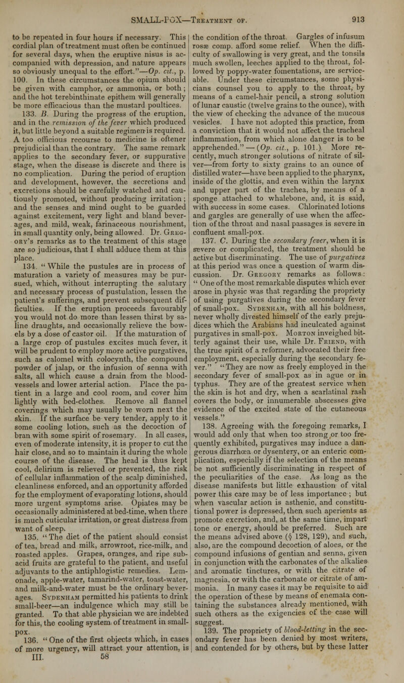 to be repeated in four hours if necessary. This cordial plan of treatment must often be continued for several days, when the eruptive nisus is ac- companied with depression, and nature appears so obviously unequal to the effort.—Op. at., p. 100. In these circumstances the opium should be given with camphor, or ammonia, or both ; and the hot terebinthinate epithem will generally be more efficacious than the mustard poultices. 133. B. During the progress of the eruption, and in the remission of the fever which produced it, but little beyond a suitable regimen-is required. A too officious recourse to medicine is oftener prejudicial than the contrary. The same remark applies to the secondary fever, or suppurative stage, when the disease is discrete and there is no complication. During the period of eruption and development, however, the secretions and excretions should be carefully watched and cau- tiously promoted, without producing irritation; and the senses and mind ought to be guarded against excitement, very light and bland bever- ages, and mild, weak, farinaceous nourishment, in small quantity only, being allowed. Dr. Greg- ory's remarks as to the treatment of this stage are so judicious, that I shall adduce them at this place. 134.  While the pustules are in process of maturation a variety of measures may be pur- sued, which, without interrupting the salutary and necessary process of pustulation, lessen the patient's sufferings, and prevent subsequent dif- ficulties. If the eruption proceeds favourably you would not do more than lessen thirst by sa- line draughts, and occasionally relieve the bow- els by a dose of castor oil. If the maturation of a large crop of pustules excites much fever, it will be prudent to employ more active purgatives, such as calomel with colocynth, the compound powder of jalap, or the infusion of senna with salts, all which cause a drain from the blood- vessels and lower arterial action. Place the pa- tient in a large and cool room, and cover him lightly with bed-clothes. Remove all flannel coverings which may usually be worn next the skin. If the surface be very tender, apply to it some cooling lotion, such as the decoction of bran with some spirit of rosemary. In all cases, even of moderate intensity, it is proper to cut the hair close, and so to maintain it during the whole course of the disease. The head is thus kept cool, delirium is relieved or prevented, the risk of cellular inflammation of the scalp diminished, cleanliness enforced, and an opportunity afforded for the employment of evaporating lotions, should more urgent symptoms arise. Opiates may be occasionally administered at bed-time, when there is much cuticular irritation, or great distress from want of sleep.. 135.  The diet of the patient should consist of tea, bread and milk, arrowroot, rice-milk, and roasted apples. Grapes, oranges, and ripe sub- acid fruits are grateful to the patient, and useful adjuvants to the antiphlogistic remedies. Lem- onade, apple-water, tamarind-water, toast-water, and milk-and-water must be the ordinary bever- ages. Sydenham permitted his patients to drink small-beer—an indulgence which may still be granted. To that able physician we are indebted for this, the cooling system, of treatment in small- pox. 136.  One of the first objects which, in cases of more urgency, will attract your attention, is III. 58 the condition of the throat. Gargles of infusum rosae comp. afford some relief. When the diffi- culty of swallowing is very great, and the tonsils much swollen, leeches applied to the throat, fol- lowed by poppy-water fomentations, are service- able. Under these circumstances, some physi- cians counsel you to apply to the throat, by means of a camel-hair pencil, a strong solution of lunar caustic (twelve grains to the ounce), with the view of checking the advance of the mucous vesicles. I have not adopted this practice, from a conviction that it would not affect the tracheal inflammation, from which alone danger is to be apprehended. — {Op. cit., p. 101.) More re- cently, much stronger solutions of nitrate of sil- ver—from forty to sixty grains to an ounce of distilled water—have been applied to the pharynx, inside of the glottis, and even within the larynx and upper part of the trachea, by means of a sponge attached to whalebone, and, it is said, with success in some cases. Chlorinated lotions and gargles are generally of use when the affec- tion of the throat and nasal passages is severe in confluent small-pox. 137. C. During the secondary fever, when it is severe or complicated, the treatment should be active but discriminating. The use of purgatives at this period was once a question of warm dis- cussion. Dr. Gregory remarks as follows:  One of the most remarkable disputes which ever arose in physic was that regarding the propriety of using purgatives during the secondary fever of small-pox. Sydenham, with all his boldness, never wholly divested himself of the early preju- dices which the Arabians had inculcated against purgatives in small-pox. Morton inveighed bit- terly against their use, while Dr. Friend, with the true spirit of a reformer, advocated their free employment, especially during the secondary fe- ver. They are now as freely employed in the secondary fever of small-pox as in ague or in typhus. They are of the greatest service when the skin is hot and dry, when a scarlatinal rash covers the body, or innumerable abscesses give evidence of the excited state of the cutaneous vessels. 138. Agreeing with the foregoing remarks, I would add only that when too strong or too fre- quently exhibited, purgatives may induce a dan- gerous diarrhoea or dysentery, or an enteric com- plication, especially if the selection of the means be not sufficiently discriminating in respect of the peculiarities of the case. As long as the disease manifests but little exhaustion of vital power this care may be of less importance ; but when vascular action is asthenic, and constitu- tional power is depressed, then such aperients as promote excretion, and, at the same time, impart tone or energy, should be preferred. Such are the means advised above (§ 128, 129), and such, also, are the compound decoction of aloes, or the compound infusions of gentian and senna, given in conjunction with the carbonates of the alkalies and aromatic tinctures, or with the citrate of magnesia, or with the carbonate or citrate of am- monia. In many cases it may be requisite to aid the operation of these by means of encmata con- taining the substances already mentioned, with such others as the exigencies of the case will suggest. 139. The propriety of blood-letting in the sec- ondary fever has been denied by most writers, and contended for by others, but by these latter