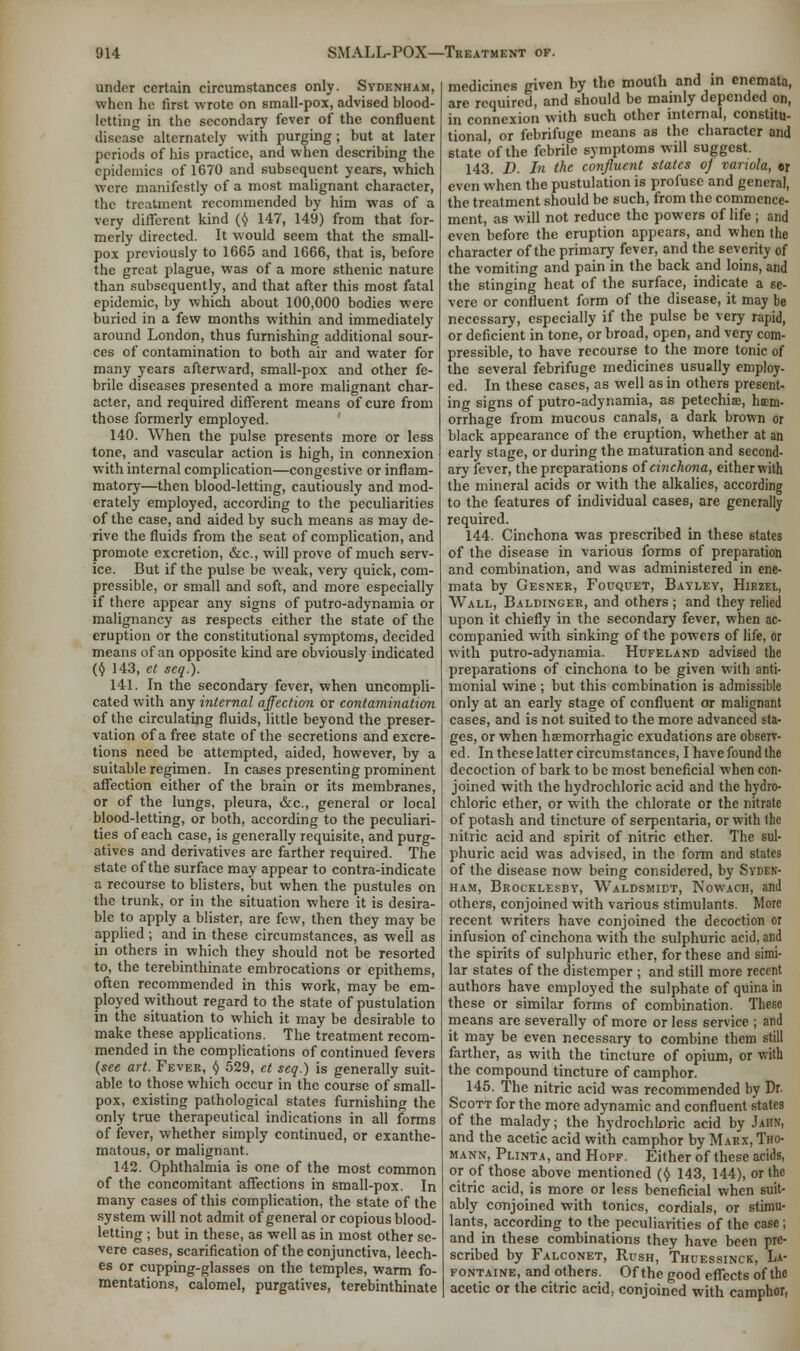 under certain circumstances only. Sydenham, when he first wrote on small-pox, advised blood- letting in the secondary fever of the confluent disease alternately with purging ; but at later periods of his practice, and when describing the epidemics of 1670 and subsequent years, which were manifestly of a most malignant character, the treatment recommended by him was of a very different kind (t) 147, 149) from that for- merly directed. It would seem that the small- pox previously to 1665 and 1666, that is, before the great plague, was of a more sthenic nature than subsequently, and that after this most fatal epidemic, by which about 100,000 bodies were buried in a few months within and immediately around London, thus furnishing additional sour- ces of contamination to both air and water for many years afterward, small-pox and other fe- brile diseases presented a more malignant char- acter, and required different means of cure from those formerly employed. 140. When the pulse presents more or less tone, and vascular action is high, in connexion with internal complication—congestive or inflam- matory—then blood-letting, cautiously and mod- erately employed, according to the peculiarities of the case, and aided by such means as may de- rive the fluids from the seat of complication, and promote excretion, &c, will prove of much serv- ice. But if the pulse be weak, very quick, com- pressible, or small and soft, and more especially if there appear any signs of putro-adynamia or malignancy as respects either the state of the eruption or the constitutional symptoms, decided means of an opposite kind are obviously indicated (Y 143, et scq.). 141. In the secondary fever, when uncompli- cated with any internal affection or contamination of the circulating fluids, little beyond the preser- vation of a free state of the secretions and excre- tions need be attempted, aided, however, by a suitable regimen. In cases presenting prominent affection either of the brain or its membranes, or of the lungs, pleura, &c., general or local blood-letting, or both, according to the peculiari- ties of each case, is generally requisite, and purg- atives and derivatives are farther required. The state of the surface may appear to contra-indicate a recourse to blisters, but when the pustules on the trunk, or in the situation where it is desira- ble to apply a blister, are few, then they may be applied; and in these circumstances, as well as in others in which they should not be resorted to, the terebinthinate embrocations or epithems, often recommended in this work, may be em- ployed without regard to the state of pustulation in the situation to which it may be desirable to make these applications. The treatment recom- mended in the complications of continued fevers (see art. Fever, § 529, et seq.) is generally suit- able to those which occur in the course of small- pox, existing pathological states furnishing the only true therapeutical indications in all forms of fever, whether simply continued, or exanthe- matous, or malignant. 142. Ophthalmia is one of the most common of the concomitant affections in small-pox. In many cases of this complication, the state of the system will not admit of general or copious blood- letting ; but in these, as well as in most other se- vere cases, scarification of the conjunctiva, leech- es or cupping-glasses on the temples, warm fo- mentations, calomel, purgatives, terebinthinate medicines given by the moulh and in enemata, are required, and should be mainly depended on, in connexion with such other internal, constitu- tional, or febrifuge means as the character and state of the febrile symptoms will suggest. 143. D. In the confluent states o) variola, er even when the pustulation is profuse and general, the treatment should be such, from the commence- ment, as will not reduce the powers of life ; and even before the eruption appears, and when the character of the primary fever, and the severity of the vomiting and pain in the back and loins, and the stinging heat of the surface, indicate a se- vere or confluent form of the disease, it may be necessary, especially if the pulse be very rapid, or deficient in tone, or broad, open, and very com- pressible, to have recourse to the more tonic of the several febrifuge medicines usually employ- ed. In these cases, as well as in others present- ing signs of putro-adynamia, as petechias, haem- orrhage from mucous canals, a dark brown or black appearance of the eruption, whether at an early stage, or during the maturation and second- ary fever, the preparations of cinchona, either with the mineral acids or with the alkalies, according to the features of individual cases, are generally required. 144. Cinchona was prescribed in these states of the disease in various forms of preparation and combination, and was administered in ene- mata by Gesner, Fouquet, Bayley, Hirzel, Wall, Baldinger, and others ; and they relied upon it chiefly in the secondary fever, when ac- companied with sinking of the powers of life, or with putro-adynamia. Hcfeland advised the preparations of cinchona to be given with anti- monial wine ; but this combination is admissible only at an early stage of confluent or malignant cases, and is not suited to the more advanced sta- ges, or when haemorrhagic exudations are observ- ed. In these latter circumstances, I have found the decoction of bark to be most beneficial when con- joined with the hydrochloric acid and the hydro- chloric ether, or with the chlorate or the nitrate of potash and tincture of serpentaria, or with the nitric acid and spirit of nitric ether. The sul- phuric acid was advised, in the form and states of the disease now being considered, by Syden- ham, Brocklesby, Waldsmidt, Nowach, and others, conjoined with various stimulants. More recent writers have conjoined the decoction or infusion of cinchona with the sulphuric acid, and the spirits of sulphuric ether, for these and simi- lar states of the distemper ; and still more recent authors have employed the sulphate of quina in these or similar forms of combination. These means are severally of more or less service ; and it may be even necessary to combine them still farther, as with the tincture of opium, or with the compound tincture of camphor. 145. The nitric acid was recommended by Dr. Scott for the more adynamic and confluent states of the malady; the hydrochloric acid by JabKi and the acetic acid with camphor by Marx, Tho- mann, Plinta, and Hopf. Either of these acids, or of those above mentioned (§ 143, 144), or the citric acid, is more or less beneficial when suit- ably conjoined with tonics, cordials, or stimu- lants, according to the peculiarities of the case; and in these combinations they have been pre- scribed by Falconet, Rush, Thuessinck, La- fontaine, and others. Of the good effects of the acetic or the citric acid, conjoined with camphor,