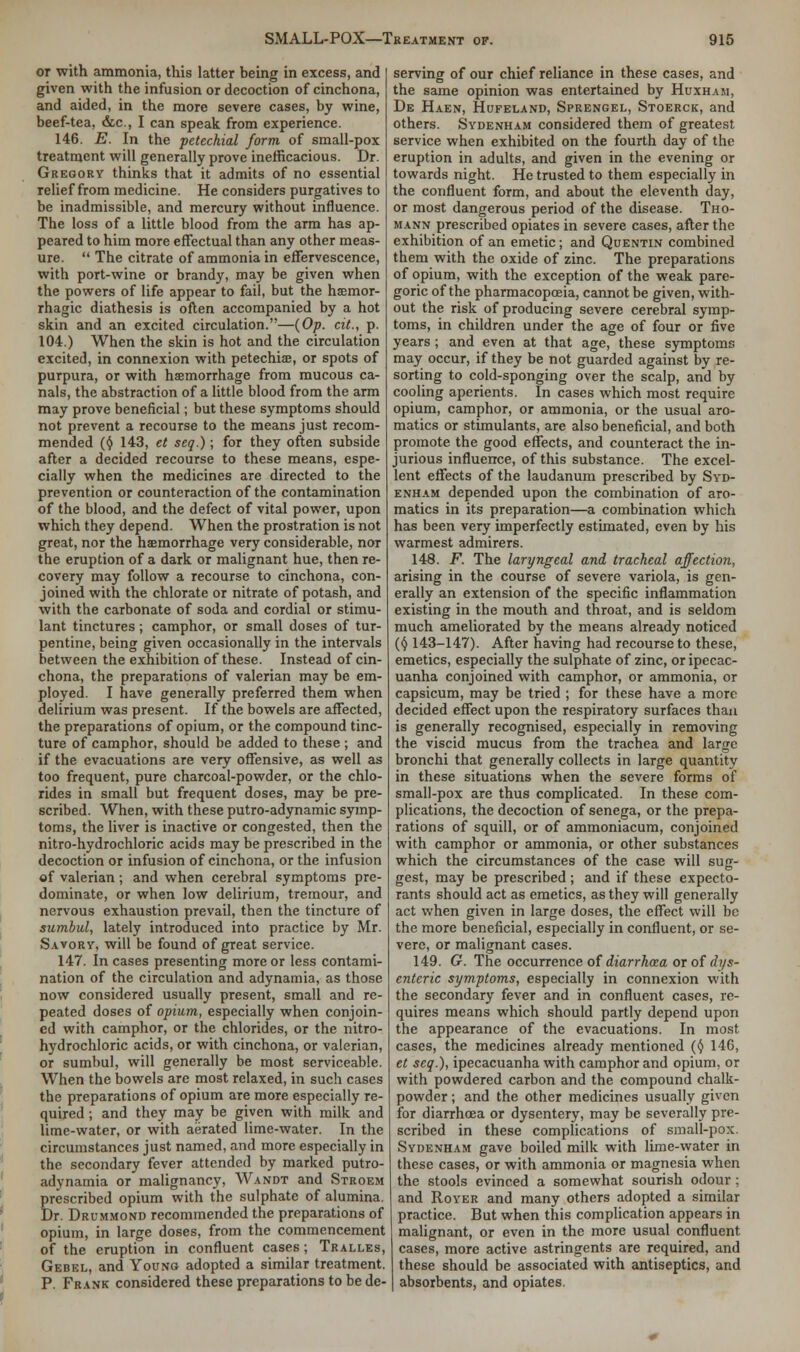 or with ammonia, this latter being in excess, and given with the infusion or decoction of cinchona, and aided, in the more severe cases, by wine, beef-tea, &c., I can speak from experience. 146. E. In the petechial form of small-pox treatment will generally prove inefficacious. Dr. Gregory thinks that it admits of no essential relief from medicine. He considers purgatives to be inadmissible, and mercury without influence. The loss of a little blood from the arm has ap- peared to him more effectual than any other meas- ure.  The citrate of ammonia in effervescence, with port-wine or brandy, may be given when the powers of life appear to fail, but the haemor- rhagic diathesis is often accompanied by a hot skin and an excited circulation.—(Op. cit., p. 104.) When the skin is hot and the circulation excited, in connexion with petechias, or spots of purpura, or with haemorrhage from mucous ca- nals, the abstraction of a little blood from the arm may prove beneficial; but these symptoms should not prevent a recourse to the means just recom- mended (§ 143, et seq.); for they often subside after a decided recourse to these means, espe- cially when the medicines are directed to the prevention or counteraction of the contamination of the blood, and the defect of vital power, upon which they depend. When the prostration is not great, nor the haemorrhage very considerable, nor the eruption of a dark or malignant hue, then re- covery may follow a recourse to cinchona, con- joined with the chlorate or nitrate of potash, and with the carbonate of soda and cordial or stimu- lant tinctures; camphor, or small doses of tur- pentine, being given occasionally in the intervals between the exhibition of these. Instead of cin- chona, the preparations of valerian may be em- ployed. I have generally preferred them when delirium was present. If the bowels are affected, the preparations of opium, or the compound tinc- ture of camphor, should be added to these ; and if the evacuations are very offensive, as well as too frequent, pure charcoal-powder, or the chlo- rides in small but frequent doses, may be pre- scribed. When, with these putro-adynamic symp- toms, the liver is inactive or congested, then the nitro-hydrochloric acids may be prescribed in the decoction or infusion of cinchona, or the infusion of valerian; and when cerebral symptoms pre- dominate, or when low delirium, tremour, and nervous exhaustion prevail, then the tincture of sumbul, lately introduced into practice by Mr. Savory, will be found of great service. 147. Incases presenting more or less contami- nation of the circulation and adynamia, as those now considered usually present, small and re- peated doses of opium, especially when conjoin- ed with camphor, or the chlorides, or the nitro- hydrochloric acids, or with cinchona, or valerian, or sumbul, will generally be most serviceable. When the bowels are most relaxed, in such cases the preparations of opium are more especially re- quired ; and they may be given with milk and lime-water, or with aerated lime-water. In the circumstances just named, and more especially in the secondary fever attended by marked putro- adynamia or malignancy, Wandt and Stroem prescribed opium with the sulphate of alumina. Dr. Drummond recommended the preparations of opium, in large doses, from the commencement of the eruption in confluent cases; Tralles, Gebel, and Young adopted a similar treatment. P. Frank considered these preparations to be de- serving of our chief reliance in these cases, and the same opinion was entertained by Huxham, De Haen, Hufeland, Sprengel, Stoerck, and others. Sydenham considered them of greatest service when exhibited on the fourth day of the eruption in adults, and given in the evening or towards night. He trusted to them especially in the confluent form, and about the eleventh day, or most dangerous period of the disease. Tho- mann prescribed opiates in severe cases, after the exhibition of an emetic; and Quentin combined them with the oxide of zinc. The preparations of opium, with the exception of the weak pare- goric of the pharmacopoeia, cannot be given, with- out the risk of producing severe cerebral symp- toms, in children under the age of four or five years; and even at that age, these symptoms may occur, if they be not guarded against by re- sorting to cold-sponging over the scalp, and by cooling aperients. In cases which most require opium, camphor, or ammonia, or the usual aro- matics or stimulants, are also beneficial, and both promote the good effects, and counteract the in- jurious influence, of this substance. The excel- lent effects of the laudanum prescribed by Syd- enham depended upon the combination of aro- matics in its preparation—a combination which has been very imperfectly estimated, even by his warmest admirers. 148. F. The laryngeal and tracheal affection, arising in the course of severe variola, is gen- erally an extension of the specific inflammation existing in the mouth and throat, and is seldom much ameliorated by the means already noticed ($ 143-147). After having had recourse to these, emetics, especially the sulphate of zinc, or ipecac- uanha conjoined with camphor, or ammonia, or capsicum, may be tried ; for these have a more decided effect upon the respiratory surfaces than is generally recognised, especially in removing the viscid mucus from the trachea and large bronchi that generally collects in large quantity in these situations when the severe forms of small-pox are thus complicated. In these com- plications, the decoction of senega, or the prepa- rations of squill, or of ammoniacum, conjoined with camphor or ammonia, or other substances which the circumstances of the case will sug- gest, may be prescribed ; and if these expecto- rants should act as emetics, as they will generally act when given in large doses, the effect will be the more beneficial, especially in confluent, or se- vere, or malignant cases. 149. G. The occurrence of diarrhoza or of dys- enteric symptoms, especially in connexion with the secondary fever and in confluent cases, re- quires means which should partly depend upon the appearance of the evacuations. In most cases, the medicines already mentioned (<J 146, et seq.), ipecacuanha with camphor and opium, or with powdered carbon and the compound chalk- powder ; and the other medicines usually given for diarrhoea or dysentery, may be severally pre- scribed in these complications of small-pox. Sydenham gave boiled milk with lime-water in these cases, or with ammonia or magnesia when the stools evinced a somewhat sourish odour; and Royer and many others adopted a similar practice. But when this complication appears in malignant, or even in the more usual confluent cases, more active astringents are required, and these should be associated with antiseptics, and absorbents, and opiates.