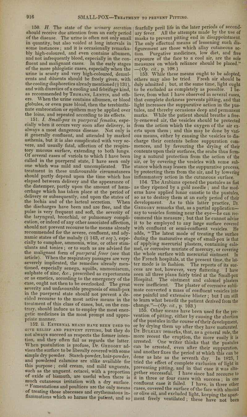 150. H. The state of the urinary secretion should receive due attention from an early period of the disease. The urine is often not only small in quantity, but also voided at long intervals in some instances ; and it is occasionally remarka- bly high-coloured, and even contains albumen, and not infrequently blood, especially in the con- fluent and malignant cases. In the early stages of the more phlogistic cases, especially when the urine is scanty and very high-coloured, demul- cents and diluents should be freely given, with the cooling diaphoretics already mentioned (y 131), and with diuretics of a cooling and febrifuge kind, as recommended by Thomann, Lentin, and oth- ers. When the urine contains albumen, or blood globules, or even pure blood, then the terebinthi- nate embrocation or epithem may be applied over the loins, and repeated according to its effects. 151. /. Small-pox in puerperal females, espe- cially when it occurs very soon after delivery, is always a most dangerous disease. Not only is it generally confluent, and attended by marked asthenia, but it is also complicated with very se- vere, and usually fatal, affection of the respira- tory mucous surface, extending to both lungs. Of several cases of variola to which I have been called in the puerperal state, I have seen only one which was mild and uncomplicated. The treatment in these unfavourable circumstances should partly depend upon the time which has elapsed between delivery and the appearance of the distemper, partly upon the amount of hem- orrhage which has taken place at the period of delivery or subsequently, and upon the states of the lochia and of the lacteal secretion. When the discharges have been and are free, and the pulse is very frequent and soft, the severity of the laryngeal, bronchial, or pulmonary compli- cation, or indeed of any other associated affection, should not prevent recourse to the means already recommended for the severe, confluent, and ady- namic states of the malady (y 143, et seq.), espe- cially to camphor, ammonia, wine, or other stim- ulants and tonics ; or to such as are advised for the malignant form of puerperal fever (see that article). When the respiratory passages are very severely implicated, the remedies already men- tioned, especially senega, squills, ammoniacum, sulphate of zinc, &c, prescribed as expectorants or as emetics, according to the emergency of the case, ought not then to be overlooked. The great severity and unfavourable prognosis of small-pox in the puerperal state should not prevent a de- cided recourse to the most active means in the treatment of this class of cases, but, on the con- trary, should induce us to employ the most ener- getic medicines in the most prompt and appro- priate manner. 152. ii. External means have been used to give relief and prevent pitting, but they do not always succeed as respects the former inten- tion, and they often fail as regards the latter. When pustulation is profuse, fir. Gregory ad- vises the surface to be liberally covered with some simple dry powder. Starch-powder, hair-powder, and powdered calamine are alike available for this purpose ; cold cream, and mild unguents, such as the unguent, cetacei, with a proportion of oxide of bismuth, are useful when there is much cutaneous irritation with a dry surface.  Fomentations and poultices are the only means of treating those abscesses and erythematous in- flammations which so harass the patient, and so fearfully peril life in the later periods of second- ary fever. All the attempts made by the use of masks to prevent pitting end in disappointment. The only effectual means of lessening such dis- figurement are those which allay cutaneous ac- tion. Purgative medicines, low diet, and free exposure of the face to a cool air, are the sole measures on which reliance should be placed. —(Op. cit., p. 108.) 153. While these means ought to be adopted, others may also be tried. Fresh air should be duly admitted ; but, at the same time, light ought to be excluded as completely as possible. I be- lieve, from what I have observed in several cases, that complete darkness prevents pitting, and that light increases the suppurative action in the pus- tules, and thereby occasions deep and permanent marks. While the patient should breathe a free- ly-renewed air, the vesicles should be protected from the action which the oxygen of the air ex- erts upon them ; and this may be done by vari- ous means, either by causing the vesicles to dis- charge their contents before suppuration com- mences, and by favouring the drying of their contents upon their surfaces, the scabs thus form- ing a natural protection from the action of the air, or by covering the vesicles with some sub- stance which may lessen the suppurative process, by protecting them from the air, and by lowering inflammatory action in the cutaneous surface. 154. The Arabians opened the pustules as fast as they ripened by a gold needle ; and the mod- erns have applied lunar caustic to the pustules, so as to destroy them at an early period of their development. As to this latter practice, Dr. Gregory remarks that, as a partial application—■ say to vesicles forming near the eye—he can rec- ommend this measure ; but that he cannot advise it to be employed to any large surface covered with confluent or semi-confluent vesicles. He adds,  The latest mode of treating the surface during the maturative stage of small-pox is that of applying mercurial plasters, containing calo- mel, or corrosive muriate of mercury, or covering the whole surface with mercurial ointment. In the French hospitals, at the present time, the lat- ter mode is in fashion. The reports of its suc- cess are not, however, very flattering. I have seen all three plans fairly tried at the Small-pox Hospital. The ointment and calomel plasters were inefficient. The plaster of corrosive subli- mate converted a mass of confluent vesicles into one painful and extensive blister ; but I am still to learn what benefit the patient derived from the change.—(Op. cit., p. 103.) 155. Other means have been used for the pre- vention of pitting, either by causing the abortion of the pustules in the course of their development, or by drying them up after they have maturated. Dr. Bulkley remarks, that, as a general rule, the more recent the eruption, the more easily it is arrested. One writer thinks that the pustules can be arrested, even after their suppuration, and another fixes the period at which this can be done as late as the seventh day. In 1825, I tried the effect of complete exclusion of light in preventing pitting, and in that case it was alto- gether successful. I have since had recourse to it in three or four cases with success ; in one confluent case it failed. I have, in three other cases, covered the surface of the face with almond or olive oil, and excluded light, keeping the apart- ment freely ventilated; these have not been