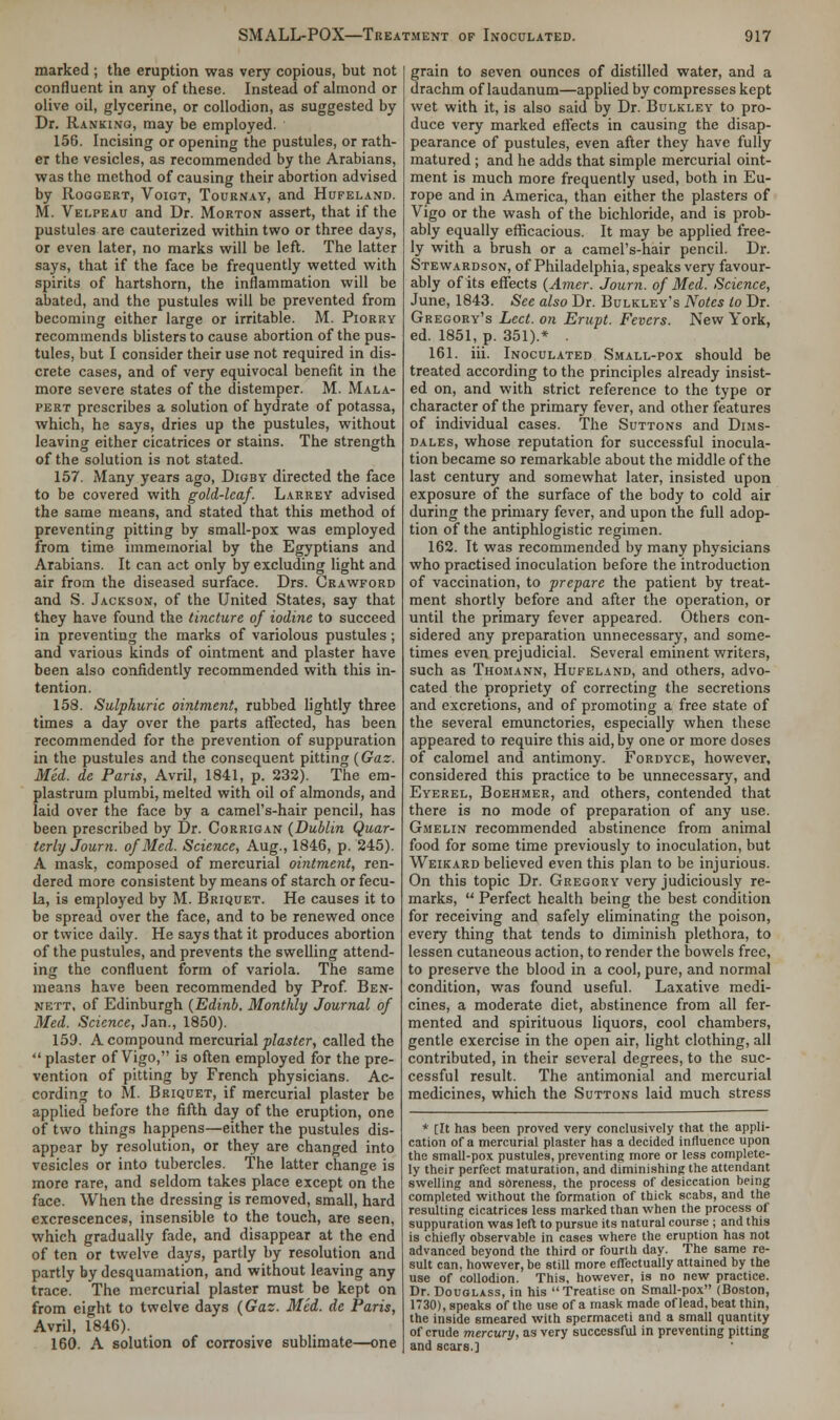 marked ; the eruption was very copious, but not confluent in any of these. Instead of almond or olive oil, glycerine, or collodion, as suggested by Dr. Ranking, may be employed. 156. Incising or opening the pustules, or rath- er the vesicles, as recommended by the Arabians, was the method of causing their abortion advised by Roggert, Voigt, Tournay, and Hufeland. M. Velpeau and Dr. Morton assert, that if the pustules are cauterized within two or three days, or even later, no marks will be left. The latter says, that if the face be frequently wetted with spirits of hartshorn, the inflammation will be abated, and the pustules will be prevented from becoming either large or irritable. M. Piorry recommends blisters to cause abortion of the pus- tules, but I consider their use not required in dis- crete cases, and of very equivocal benefit in the more severe states of the distemper. M. Mala- pert prescribes a solution of hydrate of potassa, which, he says, dries up the pustules, without leaving either cicatrices or stains. The strength of the solution is not stated. 157. Many years ago, Digby directed the face to be covered with gold-leaf. Larrey advised the same means, and stated that this method of preventing pitting by small-pox was employed from time immemorial by the Egyptians and Arabians. It can act only by excluding light and air from the diseased surface. Drs. Crawford and S. Jackson, of the United States, say that they have found the tincture of iodine to succeed in preventing the marks of variolous pustules; and various kinds of ointment and plaster have been also confidently recommended with this in- tention. 158. Sulphuric ointment, rubbed lightly three times a day over the parts affected, has been recommended for the prevention of suppuration in the pustules and the consequent pitting (Gaz. Med. de Paris, Avril, 1841, p. 232). The em- plastrum plumbi, melted with oil of almonds, and laid over the face by a camel's-hair pencil, has been prescribed by Dr. Corrigan (Dublin Quar- terly Journ. of Med. Science, Aug., 1846, p. 245). A mask, composed of mercurial ointment, ren- dered more consistent by means of starch or fecu- la, is employed by M. Briquet. He causes it to be spread over the face, and to be renewed once or twice daily. He says that it produces abortion of the pustules, and prevents the swelling attend- ing the confluent form of variola. The same means have been recommended by Prof. Ben- nett, of Edinburgh (Edinb. Monthly Journal of Med. Science, Jan., 1850). 159. A compound mercurial plaster, called the  plaster of Vigo, is often employed for the pre- vention of pitting by French physicians. Ac- cording to M. Briquet, if mercurial plaster be applied before the fifth day of the eruption, one of two things happens—either the pustules dis- appear by resolution, or they are changed into vesicles or into tubercles. The latter change is more rare, and seldom takes place except on the face. When the dressing is removed, small, hard excrescences, insensible to the touch, are seen, which gradually fade, and disappear at the end of ten or twelve days, partly by resolution and partly by desquamation, and without leaving any trace. The mercurial plaster must be kept on from eight to twelve days (Gaz. Med. de Paris, Avril, 1846). 160. A solution of corrosive sublimate—one grain to seven ounces of distilled water, and a drachm of laudanum—applied by compresses kept wet with it, is also said by Dr. Bulkley to pro- duce very marked effects in causing the disap- pearance of pustules, even after they have fully matured ; and he adds that simple mercurial oint- ment is much more frequently used, both in Eu- rope and in America, than either the plasters of Vigo or the wash of the bichloride, and is prob- ably equally efficacious. It may be applied free- ly with a brush or a camel's-hair pencil. Dr. Stewardson, of Philadelphia, speaks very favour- ably of its effects (Amer. Journ. of Med. Science, June, 1843. See also Dr. Bulkley's Notes to Dr. Gregory's Led. on Erupt. Fevers. New York, ed. 1851, p. 351).* . 161. iii. Inoculated Small-pox should be treated according to the principles already insist- ed on, and with strict reference to the type or character of the primary fever, and other features of individual cases. The Suttons and Dims- dales, whose reputation for successful inocula- tion became so remarkable about the middle of the last century and somewhat later, insisted upon exposure of the surface of the body to cold air during the primary fever, and upon the full adop- tion of the antiphlogistic regimen. 162. It was recommended by many physicians who practised inoculation before the introduction of vaccination, to prepare the patient by treat- ment shortly before and after the operation, or until the primary fever appeared. Others con- sidered any preparation unnecessary, and some- times even prejudicial. Several eminent writers, such as Thomann, Hufeland, and others, advo- cated the propriety of correcting the secretions and excretions, and of promoting a free state of the several emunctories, especially when these appeared to require this aid, by one or more doses of calomel and antimony. Fordyce, however, considered this practice to be unnecessary, and Eyerel, Boehmer, and others, contended that there is no mode of preparation of any use. Gmelin recommended abstinence from animal food for some time previously to inoculation, but Weikard believed even this plan to be injurious. On this topic Dr. Gregory very judiciously re- marks,  Perfect health being the best condition for receiving and safely eliminating the poison, every thing that tends to diminish plethora, to lessen cutaneous action, to render the bowels free, to preserve the blood in a cool, pure, and normal condition, was found useful. Laxative medi- cines, a moderate diet, abstinence from all fer- mented and spirituous liquors, cool chambers, gentle exercise in the open air, light clothing, all contributed, in their several degrees, to the suc- cessful result. The antimonial and mercurial medicines, which the Suttons laid much stress * [It has been proved very conclusively that the appli- cation of a mercurial plaster has a decided influence upon the small-pox pustules, preventing more or less complete- ly their perfect maturation, and diminishing the attendant swelling and soreness, the process of desiccation being completed without the formation of thick scabs, and the resulting cicatrices less marked than when the process of suppuration was left to pursue its natural course ; and this is chiefly observable in cases where the eruption has not advanced beyond the third or fourth day. The same re- sult can. however, be still more effectually attained by the use of collodion. This, however, is no new practice. Dr. Douglass, in his Treatise on Small-pox (Boston, 1730), speaks of the use of a mask made of lead, beat thin, the inside smeared with spermaceti and a small quantity of crude mercury, as very successful in preventing pitting and scars.]