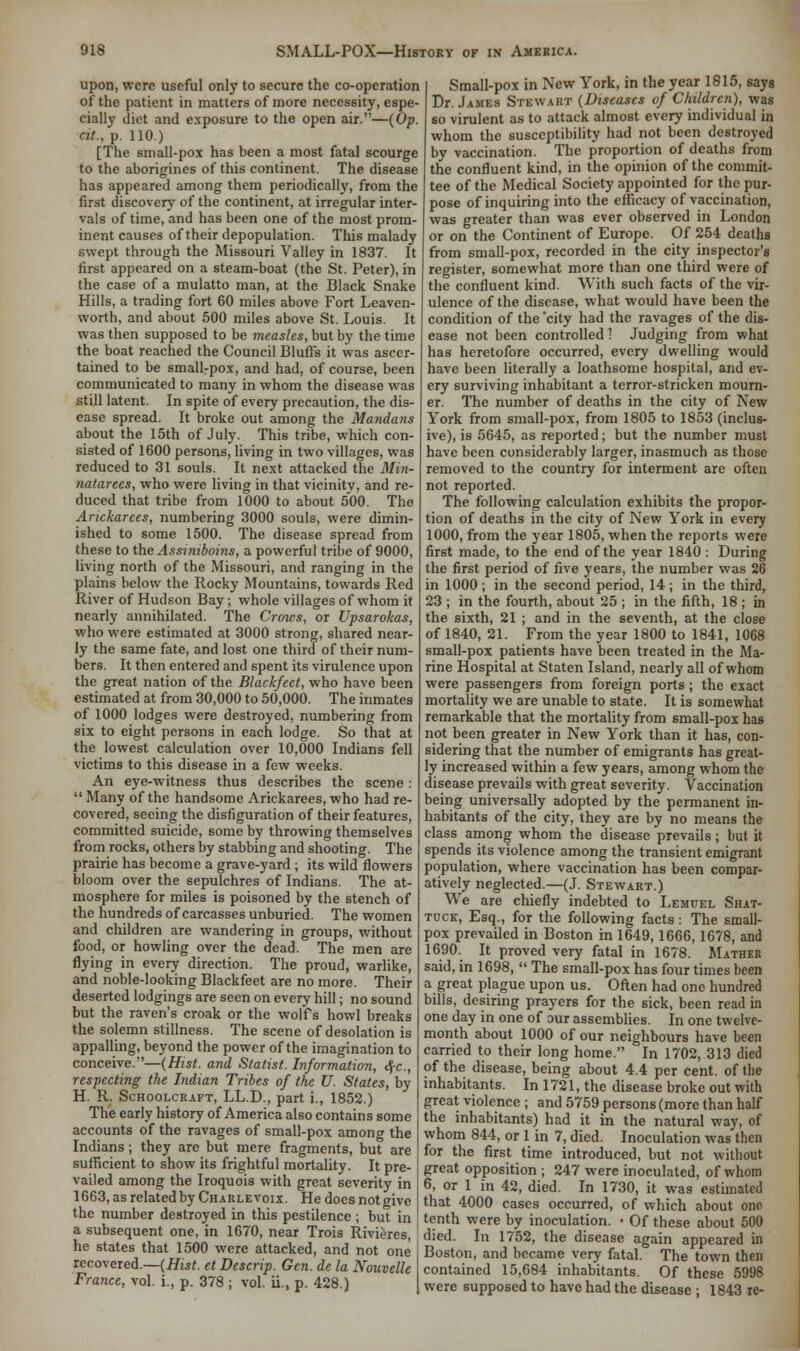 upon, were useful only to secure the co-operation of the patient in matters of more necessity, espe- cially diet and exposure to the open air.—(Op. cit., p. 110.) [The small-pox has been a most fatal scourge to the aborigines of this continent. The disease has appeared among them periodically, from the first discovery of the continent, at irregular inter- vals of time, and has been one of the most prom- inent causes of their depopulation. This malady swept through the Missouri Valley in 1837. It first appeared on a steam-boat (the St. Peter), in the case of a mulatto man, at the Black Snake Hills, a trading fort 60 miles above Fort Leaven- worth, and about 500 miles above St. Louis. It was then supposed to be measles, but by the time the boat reached the Council Bluff's it was ascer- tained to be smallrpox, and had, of course, been communicated to many in whom the disease was still latent. In spite of every precaution, the dis- ease spread. It broke out among the Mandans about the 15th of July. This tribe, which con- sisted of 1600 persons, living in two villages, was reduced to 31 souls. It next attacked the Min- natarees, who were living in that vicinitv, and re- duced that tribe from 1000 to about 500. The Arickarees, numbering 3000 souls, were dimin- ished to some 1500. The disease spread from these to the Assimboins, a powerful tribe of 9000, living north of the Missouri, and ranging in the plains below the Rocky Mountains, towards Red River of Hudson Bay; whole villages of whom it nearly annihilated. The Crows, or Upsarokas, who were estimated at 3000 strong, shared near- ly the same fate, and lost one third of their num- bers. It then entered and spent its virulence upon the great nation of the Blackfeet, who have been estimated at from 30,000 to 50,000. The inmates of 1000 lodges were destroyed, numbering from six to eight persons in each lodge. So that at the lowest calculation over 10,000 Indians fell victims to this disease in a few weeks. An eye-witness thus describes the scene:  Many of the handsome Arickarees, who had re- covered, seeing the disfiguration of their features, committed suicide, some by throwing themselves from rocks, others by stabbing and shooting. The prairie has become a grave-yard ; its wild flowers bloom over the sepulchres of Indians. The at- mosphere for miles is poisoned by the stench of the hundreds of carcasses unburied. The women and children are wandering in groups, without food, or howling over the dead. The men are flying in every direction. The proud, warlike, and noble-looking Blackfeet are no more. Their deserted lodgings are seen on every hill; no sound but the raven's croak or the wolfs howl breaks the solemn stillness. The scene of desolation is appalling, beyond the power of the imagination to conceive.—(Hist, and Statist. Information, cj-c, respecting the Indian Tribes of the U. States, by H. R. Schoolcraft, LL.D., part i., 1852.) The early history of America also contains some accounts of the ravages of small-pox among the Indians; they are but mere fragments, but are sufficient to show its frightful mortality. It pre- vailed among the Iroquois with great severity in 1663, as related by Charlevoix. He does not give the number destroyed in this pestilence ; but in a subsequent one, in 1670, near Trois Rivieres, he states that 1500 were attacked, and not one recovered.—(Hist, ct Descrip. Gen. de la Nouvelle France, vol. i., p. 378 ; vol. ii.x p. 428.) Small-pox in New York, in the year 1815, says Dr. James Stewart (Diseases of Children), was so virulent as to attack almost every individual in whom the susceptibility had not been destroyed by vaccination. The proportion of deaths from the confluent kind, in the opinion of the commit- tee of the Medical Society appointed for the pur- pose of inquiring into the efficacy of vaccination, was greater than was ever observed in London or on the Continent of Europe. Of 254 deaths from small-pox, recorded in the city inspector's register, somewhat more than one third were of the confluent kind. With such facts of the vir- ulence of the disease, what would have been the condition of the city had the ravages of the dis- ease not been controlled? Judging from what has heretofore occurred, every dwelling would have been literally a loathsome hospital, and ev- ery surviving inhabitant a terror-stricken mourn- er. The number of deaths in the city of New York from small-pox, from 1805 to 1853 (inclus- ive), is 5645, as reported; but the number must have been considerably larger, inasmuch as those removed to the country for interment are often not reported. The following calculation exhibits the propor- tion of deaths in the city of New York in every 1000, from the year 1805, when the reports were first made, to the end of the year 1840 : During the first period of five years, the number was 26 in 1000 ; in the second period, 14; in the third, 23 ; in the fourth, about 25 ; in the fifth, 18 ; in the sixth, 21 ; and in the seventh, at the close of 1840, 21. From the year 1800 to 1841, 1068 small-pox patients have been treated in the Ma- rine Hospital at Staten Island, nearly all of whom were passengers from foreign ports; the exact mortality we are unable to state. It is somewhat remarkable that the mortality from small-pox has not been greater in New York than it has, con- sidering that the number of emigrants has great- ly increased within a few years, among whom the disease prevails with great severity. Vaccination being universally adopted by the permanent in- habitants of the city, they are by no means the class among whom the disease prevails; but it spends its violence among the transient emigrant population, where vaccination has been compar- atively neglected.—(J. Stewart.) We are chiefly indebted to Lemuel Shat- tuck, Esq., for the following facts: The small- pox prevailed in Boston in 1649,1666,1678, and 1690. It proved very fatal in 1678. Mather said, in 1698,  The small-pox has four times been a great plague upon us. Often had one hundred bills, desiring prayers for the sick, been read in one day in one of our assemblies. In one twelve- month about 1000 of our neighbours have been carried to their long home. In 1702, 313 died of the disease, being about 4.4 per cent, of the inhabitants. In 1721, the disease broke out with great violence ; and 5759 persons (more than half the inhabitants) had it in the natural way, of whom 844, or 1 in 7, died. Inoculation was then for the first time introduced, but not without great opposition ; 247 were inoculated, of whom 6, or 1 in 42, died. In 1730, it was estimated that 4000 cases occurred, of which about one tenth were by inoculation. • Of these about 500 died. In 1752, the disease again appeared in Boston, and became very fatal. The town then contained 15,684 inhabitants. Of these 5998 were supposed to have had the disease ; 1843 re-