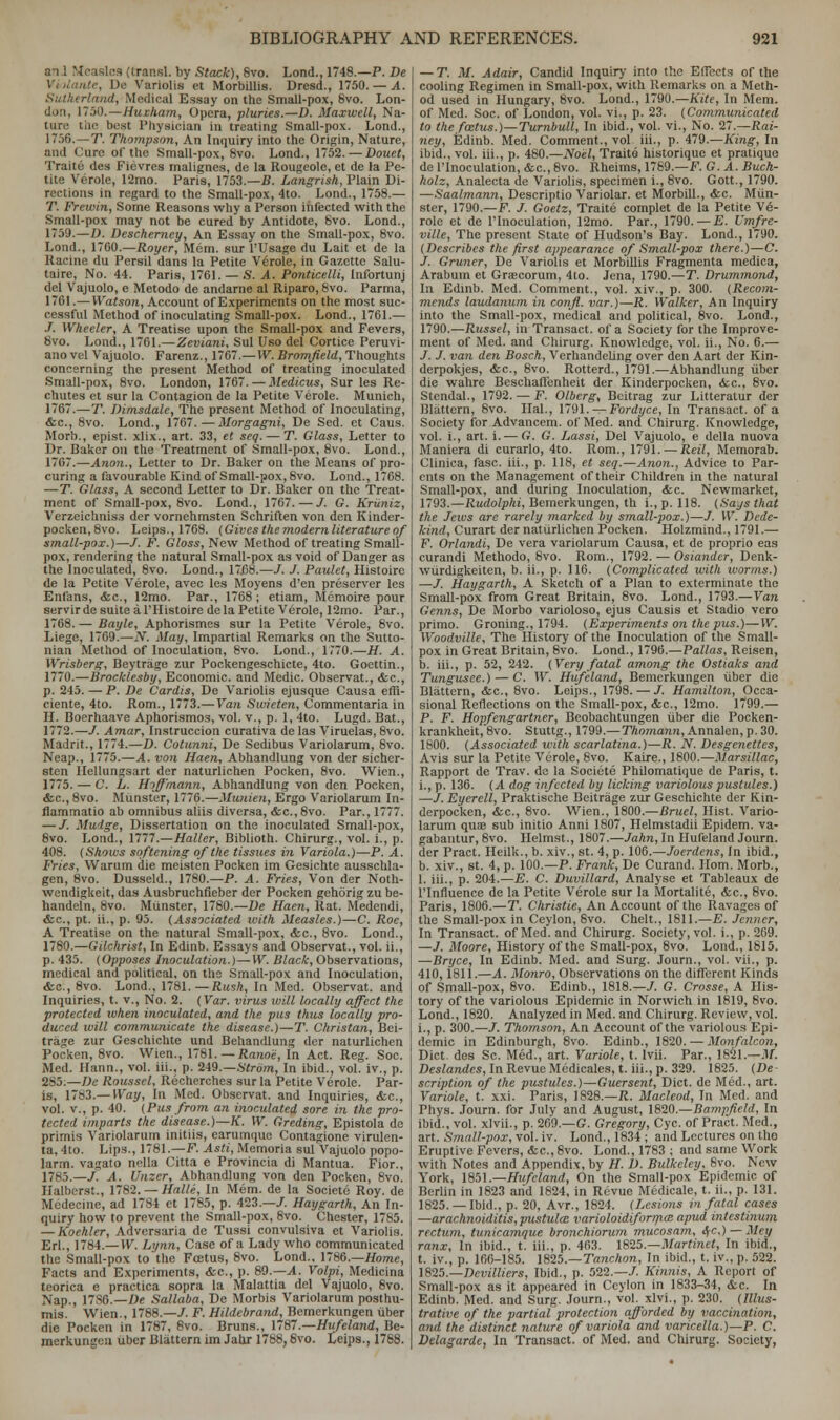 an 1 Measles (traasl. by Stack), Svo. Lond., 1748.—P. De , De Variolis et Morbillis. Dresd., 1750. — A. Sutherland, Medical Essay on the Small-pox, 8vo. Lon- don, 17)0.—Huxham, Opera, pluries.—D. Maxwell, Na- ture: tiit- best Physician in treating Small-pox. Lond., 1756. — T. Thompson, An Inquiry into the Origin, Nature, and Cure of the Small-pox, 8vo. Lond., 1752. — Douct, Traite des Fievres malignes, de la Rougeole, et de la Pe- tite Verole, 12mo. Paris, 1753.—B. Langrish, Plain Di- rections in regard to the Small-pox, 4to. Lond., 1758.— T. Frewin, Some Reasons why a Person infected with the Small-pox may not be cured by Antidote, 8vo. Lond., 1759.—D. Descherney, An Essay on the Small-pox, 8vo. Lond., 17G0.—Royer, Mem. sur l'Usage du Lait et de la Racine du Persil dans la Petite Verole, in Gazette Salu- taire, No. 44. Paris, 1761. — S. A. Ponticelli, Infortunj del Vajuolo, e Metodo de andarne al Riparo, 8vo. Parma, 1761.— Watson, Account of Experiments on the most suc- cessful Method of inoculating Small-pox. Lond., 1761.— J. Wheeler, A Treatise upon the Small-pox and Fevers, 8vo. Lond., 1761.—Zeviani. Sul Uso del Cortice Peruvi- ano vel Vajuolo. Farenz., 1767.—W. Bromfield, Thoughts concerning the present Method of treating inoculated Small-pox, 8vo. London, 1767. — Medicus, Sur les Re- chutes et sur la Contagion de la Petite Verole. Munich, 1767.—T. Dimsdale, The present Method of Inoculating, &c, 8vo. Lond., 1767.—Morgagni, De Sed. et Caus. Morb., epist. xlix., art. 33, et seq. — T. Glass, Letter to Dr. Baker on the Treatment of Small-pox, 8vo. Lond., 1767.—Anon., Letter to Dr. Baker on the Means of pro- curing a favourable Kind of Small-pox, 8vo. Lond., 1768. —T. Glass, A second Letter to Dr. Baker on the Treat- ment of Small-pox, 8vo. Lond., 1767. — /. G. Kriiniz, Verzeichnis3 der vornehmsten Schriften von den Kinder- pocken, 8vo. Leips., 1768. (Gives the modern literature of small-pox.)—/. F. Gloss, New Method of treating Small- pox, rendering the natural Small-pox as void of Danger as the Inoculated, 8vo. Lond., 17158.—/. / Paulet, Histoire de la Petite Verole, avec les Moyens d'en preserver les Enfans, &c, 12mo. Par., 1768 ; etiam, Memoire pour servirdesuiteal'Histoire de la Petite Verole, 12mo. Par., 1768. — Bayle, Aphorismes sur la Petite Verole, 8vo. Liege, 1769.—.V. May, Impartial Remarks on the Sutto- nian Method of Inoculation, 8vo. Lond., 1770.—H. A. Wrisberg, Beytrage zur Pockengeschicte, 4to. Goettin., 1770.—Broclclesby, Economic, and Medic. Observat., &c, p. 245.—P. De Cardis, De Variolis ejusque Causa effi- ciente, 4to. Rom., 1773.— Van Swieten, Commentaria in H. Boerhaave Aphorismos, vol. v., p. 1, 4to. Lugd. Bat., 1772.—/. Amar, Instruccion curativa de las Viruelas, 8vo. Madrit., 1774.—D. Cotunni, De Sedibus Variolarum, 8vo. Neap., 1775.—A. von Haen, Abhandlung von der sicher- sten Hellungsart der naturlichen Pocken, 8vo. Wien., 1775. — C. L. Hoffmann, Abhandlung von den Pocken, &c.,8vo. Munster, 1776.—Muuien, Ergo Variolarum In- flammatio ab omnibus aliis diversa, &c.,8vo. Par., 1777. — /. Mudge, Dissertation on the inoculated Small-pox, 8vo. Lond., 1777.—Haller, Biblioth. Chirurg., vol. i., p. 408. (Shows softening of the tissues in Variola.)—P. A. Fries, Warum die meisten Pocken im Gesichte ausschla- gen, 8vo. Dusseld., 1780.—P. A. Fries, Von der Noth- wendigkeit, das Ausbruchrieber der Pocken gehorig zu be- handeln, 8vo. Munster, 1780.—De Haen, Rat. Medendi, &c, pt. ii., p. 95. (Associated tvith Measles.)—C. Roc, A Treatise on the natural Small-pox, &c, 8vo. Lond., 1780.—Gilchrist, In Edinb. Essays and Observat., vol. ii., p. 435. (Opposes Inoculation.)—W. Black, Observations, medical and political, on the Small-pox and Inoculation, &c, 8vo. Lond., 1781.—Rmh, In Med. Observat. and Inquiries, t. v., No. 2. (Var. virus vull locally affect the protected when inoculated, and the pus thus locally pro- duced will communicate the disease.)—T. Christan, Bei- trage zur Geschichte und Behandlung der naturlichen Pocken, 8vo. Wien., 1781. — Ranoe, In Act. Reg. Soc. Med. Hann., vol. iii., p. 249.—Strom, In ibid., vol. iv., p. 2S5.—De Rousscl, Recherche3 sur la Petite Verole. Par- is, 1783.— Way, In Med. Observat. and Inquiries, <fcc, vol. v., p. 40. (Pus from an inoculated sore in the pro- tected imparts the disease.)—K. W. Greding, Epistola de primis Variolarum initiis, earumque Contagione virulen- ta, 4to. Lips., 1781.—F. Asti, Memoria sul Vajuolo popo- larm. vagato nella Citta e Provincia di Mantua. Fior., 1785.—/. A. Unzcr, Abhandlung von den Pocken, 8vo. Halberst., 1782. — Halle, In Mem. de la Societe Roy. de Medecine, ad 1784 et 1785, p. 423.—/. Haygarth, An In- quiry how to prevent the Small-pox, 8vo. Chester, 1785. — Koehler, Adversaria de Tussi convulsiva et Variolis. Erl., 1784.—VV. Lynn, Case of a Lady who communicated the Small-pox to the Foetus, 8vo. Lond., 1786.—Home, Facts and Experiments, &c, p. 89.—X Volpi, Medicina tcorica e practica sopra la Malattia del Vajuolo, 8vo. Nap., 1786.—De Sallaba, De Morbis Variolarum posthu- mis. Wien., 1788.—/. F. Hildebrand, Bemcrkungen iiber die Pocken in 1787, 8vo. Bruns., 1787.—Hufeland, Be- merkungen iiber Blattern im Jahr 1788, Svo. Leips., 1788. — T. M. Adair, Candid Inquiry into the Eflects of the cooling Regimen in Small-pox, with Remarks on a Meth- od used in Hungary, Svo. Lond., 1790.—Kite, In Mem. of Med. Soc. of London, vol. vi., p. 23. (Communicated to the foetus. )—Turnbull, In ibid., vol. vi., No. 27.—Rai- riey, Edinb. Med. Comment., vol iii., p. 479.—King, In ibid., vol. iii., p. 480.—Noel, Traite historique et pratique de l'lnoculation, &c, 8vo. Rheims, 1789.—F. G. A. Buch- holz, Analecta de Variolis, specimen i., 8vo. Gott., 1790. —Saalmann, Descriptio Variolar, et Morbill., &c. Mun- ster, 1790.—F. J. Goetz, Traite complet de la Petite Ve- role et de l'lnoculation, 12mo. Par., 1790.—E. Vmfre- ville, The present State of Hudson's Bay. Lond., 1790. (Describes the first appearance of Small-pox there.)—C. J. Gruner, De Variolis et Morbillis Fragmenta medica, Arabum et Grascorum, 4to. Jena, 1790.—T. Drummond, In Edinb. Med. Comment., vol. xiv., p. 300. (Recom- mends laudanum in confl. var.)—R. Walker, An Inquiry into the Small-pox, medical and political, 8vo. Lond., 1790.—Russel, in Transact, of a Society for the Improve- ment of Med. and Chirurg. Knowledge, vol. ii., No. 6.— /. /. van den Bosch, Verhandeling over den Aart der Kin- derpokjes, &c, 8vo. Rotterd., 1791.—Abhandlung iiber die wahre Beschaffenheit der Kinderpocken, &c, 8vo. Stcndal., 1792. — F. Olbcrg, Beitrag zur Litteratur der Blattern, 8vo. Hal., 1791. — Fordyce, In Transact, of a Society for Advancem. of Med. and Chirurg. Knowledge, vol. i., art. i. — G. G. Lassi, Del Vajuolo, e della nuova Maniera di curarlo, 4to. Rom., 179L — Reil, Memorab. Clinica, fasc. iii., p. 118, et seq.—Anon., Advice to Par- ents on the Management of their Children in the natural Small-pox, and during Inoculation, &c. Newmarket, 1793.—Rudolphi, Bemerkungen, th i., p. 118. (Says that the Jews are rarely marked by small-pox.)—/. W. Dede- kind, Curart der naturlichen Pocken. Holzmind., 1791.— F. Orlandi, De vera variolarum Causa, et de proprio eas curandi Methodo, Svo. Rom., 1792. — Osiander, Denk- wiirdigkeiten, b. ii., p. 116. (Complicated with worms.) —/. Haygarth, A Sketch of a Plan to exterminate the Small-pox from Great Britain, 8vo. Lond., 1793.—Van Genns, De Morbo varioloso, ejus Causis et Stadio vero primo. Groning., 1794. (Experiments on the pus.)—IV. Woodville, The History of the Inoculation of the Small- pox in Great Britain, 8vo. Lond., 1796.—Pallas, Reisen, b. iii., p. 52, 242. (Very fatal among the Ostiaks and Tungusee.) — C. IV. Huf eland, Bemerkungen iiber die Blattern, &c, 8vo. Leips., 1798. — /. Hamilton, Occa- sional Reflections on the Small-pox, &c, 12mo. 1799.— P. F. Hopfengartner, Beobachtungen iiber die Pocken- krankheit, 8vo. Stuttg., 1799.—Thomann, Annalen, p. 30. 1800. (Associated with scarlatina.)—R. N. Desgenettes, Avis sur la Petite Verole, 8vo. Kaire., 1800.—Marsillac, Rapport de Trav. de la Societe Philomatique de Paris, t. i., p. 136. (A dog infected by licking variolous pustules.) —/. Eycrcll, Praktische Beitrage zur Geschichte der Kin- derpocken, <fcc, 8vo. Wien., 1800.—Bruel, Hist. Vario- larum qua? sub initio Anni 1807, Helmstadii Epidem. va- gabantur, 8vo. Helmst., 1807.—Jahn, In Hufeland Journ. der Pract. Heilk., b. xiv., st. 4, p. 106.—Joerdens, In ibid., b. xiv., st. 4, p. 100.—P. Frank, De Curand. Horn. Morb., 1. iii., p. 204.—E. C. Duvillard, Analyse et Tableaux de l'lnfluence de la Petite Verole sur la Mortalite, &c, 8vo. Paris, 1806.—T. Christie, An Account of the Ravages of the Small-pox in Ceylon, Svo. Chelt., 1811.—E. Jcmicr, In Transact, of Med. and Chirurg. Society, vol. i., p. 269. —J. Moore, History of the Small-pox, 8vo. Lond., 1615. —Bryce, In Edinb. Med. and Surg. Journ., vol. vii., p. 410,1811.—A. Monro, Observations on the different Kinds of Small-pox, 8vo. Edinb., 1818.—/. G. Crosse, A His- tory of the variolous Epidemic in Norwich in 1819, 8vo. Lond., 1820. Analyzed in Med. and Chirurg. Review, vol. i., p. 300.—/. Thomson, An Account of the variolous Epi- demic in Edinburgh, 8vo. Edinb., 1820. — Monfalcon, Diet, des Sc. Med., art. Variole, t. lvii. Par., 1821.—M. Deslandes, In Revue Medicates, t. iii., p. 329. 1825. (De scription of the pustules.)—Guersent, Diet, de Med., art. Variole, t. xxi. Paris, 1828.—R. Macleod, In Med. and Phys. Journ. for July and August, 1820.—Bampfield, In ibid., vol. xlvii., p. 209.—G. Gregory, Cyc. of Pract. Med., art. Small-pox, vol. iv. Lond., 1834; and Lectures on the Eruptive Fevers, <fcc, 8vo. Lond., 1783 ; and same Work with Notes and Appendix, by H. D. Bulkeley, 8vo. New York, 1851.—Hufeland, On the Small-pox Epidemic of Berlin in 1823 arid 1824, in Revue Medicate, t. ii., p. 131. 1825.— Ibid., p. 20, Avr., 1824. (Lesions in fatal cases —arachnoiditis, pustulai varioloidiforma apud intestinum rectum, tunicamque bronchiorum mucosam, ^c.)—Mcy ranx. In ibid., t. iii., p. 463. 1825.—Martinet, In ibid., t. iv., p. 166-185. 1825.—Tanchon, In ibid., t. iv., p. 522. 1825.—Dcvilliers, Ibid., p. 522.—/. Kinnis, A Report of Small-pox as it appeared in Ceylon in 1833-34, &c. In Edinb. Med. and Surg. Journ., vol. xM., p. 230. (Illus- trative of the partial protection afforded by vaccination, and the distinct nature of variola and varicella.)—P. C. Delagardc, In Transact, of Med. and Chirurg. Society,