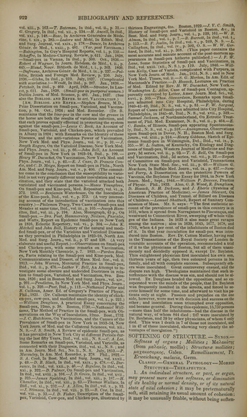 vol. xiii., p. 163.—T. Bateman, In ibid., vol. ii., p. 31.— G. Gregory, In ibid., vol. xii.. p. 234.—H. Ancell, In ibid., vol. xxi., p. 148.—Bosc, In Archives Generates de Mede- cine, t. xix., p. 385.—Ludors and Mold, In Edinb. Med. and Surg. Journal, vol. xxix., p. 178.—Dance, In Archives Gener. de Med., t. xxiii., p. 481. (Var. post Vaccinam.) —Babington, In Guy's Hospital Reports, vol. i., p. 159.— Schaffre, In Medico-Chirurg. Review, p. Oil. Jan.. 1688. —Small-pox in Vienna, In ibid., p. 500. Oct., 1830.— Robert et Wagner, In Journ. Hebdom. de Med., t. ii., p. 445.—Blaud, Nouv. Biblioth. de Med., t. i., p. 303. 1820. —Dufresne, Archives Gener. de Med., t. ix., p. 237.—PoZ- letin, British and Foreign Med. Review, p. 250. July, 1830.—Glekn, In ibid., p. 219. July, 1837. (Complicated with scarlatina.)—Wendt, In ibid., p. 207. Jan., 1838.— Petzholt, In ibid., p. 409. April, 1838.—Streeter, In Lan- cet, p. 011. Jan., 1838. (Small-pox in puerperal women.) Dublin Journ. of Med. Science, p. 481. Jan., 1837. (See also the Bibliog. and Refer, to art. Vaccination.) [Am. Bibliog. and Refer.—Stephen Brown, M.D., Prize Dissertation on Small-pox, Varioloid, and Vaccina- tion, p. 84. Oct., 1824; and Med. Recorder. (Dr. B. maintains that the kine-pox in the cow and the grease in the horse are both the results of variolous infection, and that each proves equally effectual in protecting the system against the small-pox.)—Lewis C. Beck, An Account of Small-pox, Varioloid, and Chicken-pox, which prevailed in Albany in 1824 ; with Remarks on the Identity of these Diseases, and the anti-variolous Power of Vaccination, New York Med. and Phys. Journ., vol. iv., p. 31. — J. Smyth Rogers, On the Varioloid Disease, New York Med. and Phys. Journ., vol. iii., p. 60.—John Bell, An Account of SmaU-pox in New York in 1823-24, Ibid., p. 199.— Henry IV. Ducachet, On Vaccination, New York Med. and Phys. Journ., vol. i., p. 42.—E. J. Coxe, D. Francis Con- die, and C. D. Meigs, Report on Small-pox in Phila., North Am. Med. and Surg. Journ., vol. v., p. 400. (The commit- tee come to the conclusion that the susceptibility to vario- loid is not very greatly different under inoculation and vac- cination, and they state that the varioloid attacked both variolated and vaccinated persons.)—Moses Younglove, On SmaU-pox and Kine-pox, Med. Repository, vol. vi.,p. 372. 1803. — Benjamin Waterhouse, On the Inoculation of the Kine-pock, Ibid., vol. v., p. 373. (A very interest- ing account of the introduction of vaccination into this country.)—Philemon Tracy, Two Cases of Small-pox and Measles at same time, Ibid., vol. iii., p. 105.—Joseph Ham- ilton, Ibid., vol. iii., p. 194. Also, Monograph, 45 p., On Small-pox. — Drs. Post, Hammersley, Ncilson, Pascalis, and Watts, Report on Epidemic Small-pox in New York in 1810, Eclectic Repertory, vol. vi., p. 304. — John K. Mitchell and John Bell, History of the natural and modi- fied Small-pox, or of the Variolous and Varioloid Diseases as they prevailed in Philadelphia in 1823-24, North Am. Med. and Surg. Journ., vol. ii., p. 27 and 238. (A very- elaborate and useful Report.)—Observations on Small-pox and Chicken-pox, with some remarks on Vaccination, New York Monthly Chronicle, p. 7. 1825.—Pardo?i Bow- en, Facts relating to the Small-pox and Kine-pock, Med. Communications and Dissert, of Mass. Med. Soc, vol. ii. 1813. — John Warren, Mercurial Practice in Small-pox, Ibid., vol. ii., p. 470.—Luther V. Bell, An Attempt to in- vestigate some obscure and undecided Doctrines in rela- tion to SmaU-pox, Varioloid, and Vaccination, 8vo. Bos- ton, 1830 ; and in Boston Med. and Surg. Journ., vol. xiv., p. 201.—Pendleton, In New York Med. and Phys. Journ.! vol. i., p. 320.—Post, Ibid., p. 113.—Nathaniel Potter and S. Calhoun, Amer. Ed. of Gregory's Practice of Physic. Phil., 1831. (Dr. Calhoun maintains the identity of chick- en-pox, cow-pox, and modified small-pox, vol. i., p. 221.) — William Douglass, A practical Essay concerning the SmaU-pox, 12mo, p. 38. Boston, 1730.— Nathaniel Will- iams, The Method of Practice in the Small-pox, with Ob- servations on the Way of Inoculation, 12mo. Bost., 1752. —/. C. Hutchison, On Vaccination, and the Causes of the Prevalence of Small-pox in New York in 1853-54, New- York Journ. of Med. and the Collateral Sciences, vol. xii., N. S.—/. S. Smith. A Review of epidemic SmaU-pox, as it has prevailed in New York City at different Periods dur- ing the last fifty Years, Ibid., vol. xiii., N. S.—C. A. Lee, Some Remarks on SmaU-pox, Varioloid, and Varicella, as connected with their Diagnosis, ibid., vol. xi., N. S.; and in Am. Journ. Med. Sci., No. Ii., N. S. July, 1853.—P. Macauley, In Am. Med. Recorder, p. 378. Phil., 1822.— S. A. Cook, In Bost. Med. and Surg. Journ., vol. xxxii., p. 49.—D. B. Slack, In ibid., vol. xxix., p. 478.—G. Dor- rance. In ibid., vol. xxii., p. 46.—J. Bigelow, In ibid,, vol. xxi., p. 322.—D. Palmer, On SmaU-pox and Vaccination, In ibid., vol. xviii., p. 104.—J. D. Green, In ibid., vol. xvii., p. 325.—James Spalding, In ibid., vol. xiii., p. 1*7.—H. Chandler, In ibid., vol. xiii., p. 03.—Thomas Wallace, In ibid., vol. xi., p. 252.—/. A. Allen, In ibid., vol. x.. p. 03. —J. Sttmson, In ibid., vol. viii.. p. 25.—B. Cox, In ibid., vol. viii., p. 33.-7. D. Fisher. Description of the Small- pox, Varioloid, Cow-pox, and Chicken-pox, illustrated by Calla^han, In ibid., vol. iv., p. .w*, • • •• ■ •; ■ -» hard In Md., vol. xi., p. 308. (This paper contains the most accurate and minute account of the post-mortem ap- pearances in Small-pox hitherto published.) -J F. W. Lane, Some Statistics of SmaU-pox and Vaccination, to Ibid., vol. xxiii. (xii., N. S.), p. 119. July, 1840. - M ,11- mm Kelly, Case of Variola, complicated with Purpura, in New York Journ. of Med. Jan., 1851, N. S. ; and in New York Med. Times, vol. ii— S. G. Morton, In Am. Edit, ot Macintosh's Practice.—D. Hosack, Lectures on Practice of Med. Edited by Rev. H. W. Ducachet, New \ ork.— Washington L. Atlee, Case of SmaU-pox Contagion, ap- parently conveyed by Letter, Amer. Journ. Med. Sci., vol. xxvi p 505.—Thos. Stewardson, Remarks upon Small- pox 'admitted into City Hospital, Philadelphia, during 1840-41-42, Ibid., N. S., vol. v., p. 81. — F. W. Sargent, Report of Cases of SmaU-pox admitted into City Hospital, Philadelphia, in 1845-40, Ibid., N. S., vol. xvii., p. 349.— Samuel Jackson, of Northumberland, On Ectrotic Treat- ment of, Phil. Med. Examiner, N. S., vol. ii., p. 464.—E. C. Banks, of Illinois, Small-pox appearing Spontaneous- ly, Ibid., N. S., vol. v., p. 518.—Anonymous, Observations upon Small-pox in Dover, N. H., Boston Med. and Surg. Journ., vol. xliii., p. 214.—Henry Gibbons, Sketch of Epi- demic Small-pox in WUmington, Del., Ibid., vol. ix., p. 355.—W. L. Sutton, of Kentucky, On Etiology and Diag- nosis of Small-pox, Western Journal of Medicine and Sur- gery, 3d series, vol. ii., p. 93.—T. S. Bell, On SmaU-pox and Vaccination, Ibid., 3d series, vol. vii., p. 22.—Report of Committee on SmaU-pox and Varioloid, Transactions New York State Med. Soc, vol. iii., p. 40.— William G. Meacham, In Buffalo Med. Journ., vol. ix., p. 457.—Sam- uel Forry, A Dissertation on the protective Powers of Vaccinia, the Boylston Prize Essay for 1844, in New York Journ. Med., Sept., 1844.— William P. Denies, Practice of Physic. PhU., 1833. Also, G. B. Wood, R. Dunglison, D. Hosack, S. H. Dickson, and J. Eberle (Systems of American Practice of Medicine). — James Stewart, On Diseases of Children, and Transl. of Billard on Diseases of Children.—Lemuel Shattuck, Report of Sanitary Com- mission of Mass. Mr. S. says :  The first authentic ac- count of the prevalence of small-pox in this country is in 1031, when it spread from Narraganset to Piscataqua, and westward to Connecticut River, sweeping off whole villa- ges of the Indians. In 1633 it also made great ravages among the natives; also in 1039, 1045, 1077, 1678, md 1702, when 4.4 per cent, of the inhabitants of Boston died of it. In that year inoculation for small-pox was intro- duced into Boston. Rev. Dr. Cotton Mather, having read in the Transactions of the Royal Society of London fa- vourable accounts of the operation, recommended a trial of it to the physicians of Boston, but all of them unani- mously and decidedly opposed it, except Dr. Boylston. This enlightened physician first inoculated his own son, thirteen years of age, then two coloured persons in his family, and all with complete success. Subsequently oth- ers were inoculated. Great controversy ensued, and the dispute ran high. Theologians maintained that such in- terference with the disease was sin, and should not be al- lowed. Dr. Douglass headed the opposition, and so ex- asperated were the minds of the people, that Dr. Boylston was frequently insulted in the streets, and forced to se- crete himself for some time, and afterward to visit his pa- tients only at night. Passion and prejudice on the one side, however, were met with decision and success on the other ; and inoculation soon triumphed over opposition, and became general. During this epidemic, 15,759 persons —more than half the inhabitants—had the disease in the natural way, of whom 844 died ; 217 were inoculated by Dr. Boylston, mid 39 by other phvsicians, of whom 0 only died. This was 1 death in 7 of those not inoculated, and 1 in 47 of those inoculated, showing very clearly the ad- vantages of inoculation.] SOFTENING OF STRUCTURE. — Synon- Softness of organs ; Mollilies ; Ma/a/corj/f (from nalanoc, mollis); Structure* mollitics; fiaxanoaapKoc, Galen. Ramollisscmcnt, Fr. Erweichung, malacia, Germ. Classif.—General Pathology— Morbid Structure—Therapeutics. 1. An individual structure, or fart, or organ, may present more or less softness, or diminution of its healthy or normal density, or of its natural state of vital cohesion ; it may be pretematurally soft, still retaining its usual amount of cohesion; it may be unusually friable, without bein<r soften-