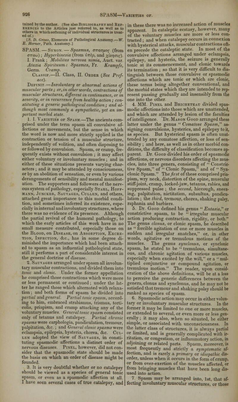 tained by the author. (See also Bibliography and Ref- erences to the Articles just referred to, as well as to others in which softening of individual structures is treat- ed of.) IS. I). Gross, Elements of Pathological Anatomy.—W. E. Horner, Path. Anatomy.] SPASM. — Synon.— Spasmus, onaopoc (from anau); Hyperkinesia (from vnep, and x'ivrla<-e). I. Frank; Mobilitas nervosa nimia, Auct. var. Ataxia Spirituum: Spasmes, Fr. Krampfc, Germ. Cramp. Classif.—II. Class, II. Order {See Pref- ace). Definit.—Involuntary or abnormal actions of muscular parts; or, in other words, contractions of muscular structures, different in continuance, or in seventy, or in recurrence from healthy action; con- stituting a generic pathological condition; and al- though most commonly a sympathetic, yet an im- portant morbid state. 1. I. Varieties of Spasm.—The ancients com- prised under the term spasm all convulsive af- fections or movements, but the sense in which the word is now and more strictly applied is the contraction or tension of a muscular structure, independently of volition, and often disposing to or followed by convulsion. Spasm, or cramp, fre- quently exists without convulsion ; it may affect either voluntary or involuntary muscles; and in either of these situations presents varying char- acters ; and it may be attended by consciousness, or by an abolition of sensation, or even by various derangements of sensibility and mental manifest- ation. The supporters and followers of the nerv- ous system of pathology, especially Stahl, Hoff- mann, Juncker, Sauvages, Cullen, and others, attached great importance to this morbid condi- tion, and sometimes inferred its existence, espe- cially in internal and involuntary structures, where there was no evidence of its presence. Although the partial revival of the humoral pathology, to which the early articles of this work have in no small measure contributed, especially those on the Blood, on Disease, on Absorption, Excre- tion, Infection, &c, has in some degree di- minished the importance which had been attach- ed to spasm as an influential pathological state, still it performs a part of considerable interest in the general doctrine of disease. 2. Sauvages arranged under spasm all involun- tary muscular contractions, and divided them into tonic and clonic. Under the former appellation he comprised those contractions which were more or less permanent or continued ; under the lat- ter he ranged those which alternated with relaxa- tion ; and both forms of spasm he divided into partial and general. Partial tonic spasm, accord- ing to him, embraced strabismus, trismus, torti- colis, priapism, and cramp attacking any of the voluntary muscles. General tonic spasm consisted only of tetanus and catalepsy. Partial chronic spasms were carphologia, pandiculation, tremour, palpitation, &c. ; and General clonic spasms were eclampsia, epilepsia, hysteria, chorea, &c. Cul- len adopted the view of Salvages, in consti- tuting spasmodic affections a distinct order of nervous diseases. Pinel, however, did not con- sider that the spasmodic state should be made the basis on which an order of disease might be founded. 3. It is very doubtful whether or no catalepsy should be viewed as a species of general tonic spasm, or even as a spasmodic affection at all. I have seen several cases of true catalepsy, and in these there was no increased action of muscles apparent. In cataleptic ecstasy, however, many of the voluntary muscles are more or less con- tracted ; and when catalepsy occurs in connexion with hysterical attacks, muscular contractions oft- en precede the cataleptic state. In most of the convulsive affections arranged under eclampsia, epilepsy, and hysteria, the seizure is generally tonic at its commencement, and clonic towards its termination ; so that it is very difficult to dis- tinguish between those convulsive or spasmodic affections which are tonic or which are clonic, these terms being altogether conventional, and the morbid states which they are intended to rep- resent passing gradually and insensibly from the one into the other. 4. MM. Pinel and Bricheteau divided spas- modic affections into those which are unattended, and which are attended by lesion of the faculties of intelligence. Dr. Mason Good arranged these latter under the genus  Comatose Spasm, as- signing convulsions, hysterics, and epilepsy to it, as species. But hysterical spasm is often unat- tended by any comatose affection, or loss of sen- sibility ; and here, as well as in other morbid con- ditions, the difficulty of classification becomes ap- parent. Dr. Good divided his order of spasmodic affections, or nervous disorders affecting the mus- cles, into three genera, consisting of  Constric- tive Spasm, of  Clonic Spasm, and of  Syn- clonic Spasm. The first of these comprised pria- pism, wry neck, distortion of the spine, muscular stiff-joint, cramp, locked-jaw, tetanus, rabies, and suppressed pulse ; the second, hiccough, sneez- ing, palpitation, nictitation, subsultus, pandicu- lation ; the third, tremour, chorea, shaking palsy, raphania and barbiers. 5. Dr. Good defined his genus  Entasia, or constrictive spasm, to be  irregular muscular action producing contraction, rigidity, or both. The genus clonus, or clonic spasm, he described as  forcible agitation of one or more muscles in sudden and irregular snatches, or, in other words, agitative or tremulous motions of the muscles. The genus synclonus, or synclonic spasm, he stated to be  tremulous, simultane- ous, and chronic agitation of various muscles, especially when excited by the will, or a mul- tiplied conjunctive or compound agitation, or tremulous motion. The reader, upon consid- eration of the above definitions, will be at a loss to perceive the generic differences between the genera, clonus and synclonus, and he may not be satisfied that tremour and shaking palsy should be ranked as species of spasm. 6. Spasmodic action may occur in either volun- tary or involuntary muscular structures. In the former it may be limited to one or more muscles, or extended to several, or even more or less gen- erally ; it may also, when so situated, be cither simple, or associated with unconsciousness. In the latter class of structures, it is always partial or limited, and is generally complicated with ir- ritation, or congestion, or inflammatory action, in adjoining or related parts. Spasm, moreover, is most frequently and strictly a symptomatic af- fection, and is rarely a primary or idiopathic dis- order, unless when it occurs in the form of cramp, or from over-exertion of the muscles affected, or from bringing muscles that have been long dis- used into action. 7. Spasm may be arranged into, 1st, that af- fecting involuntary muscular structures, or those
