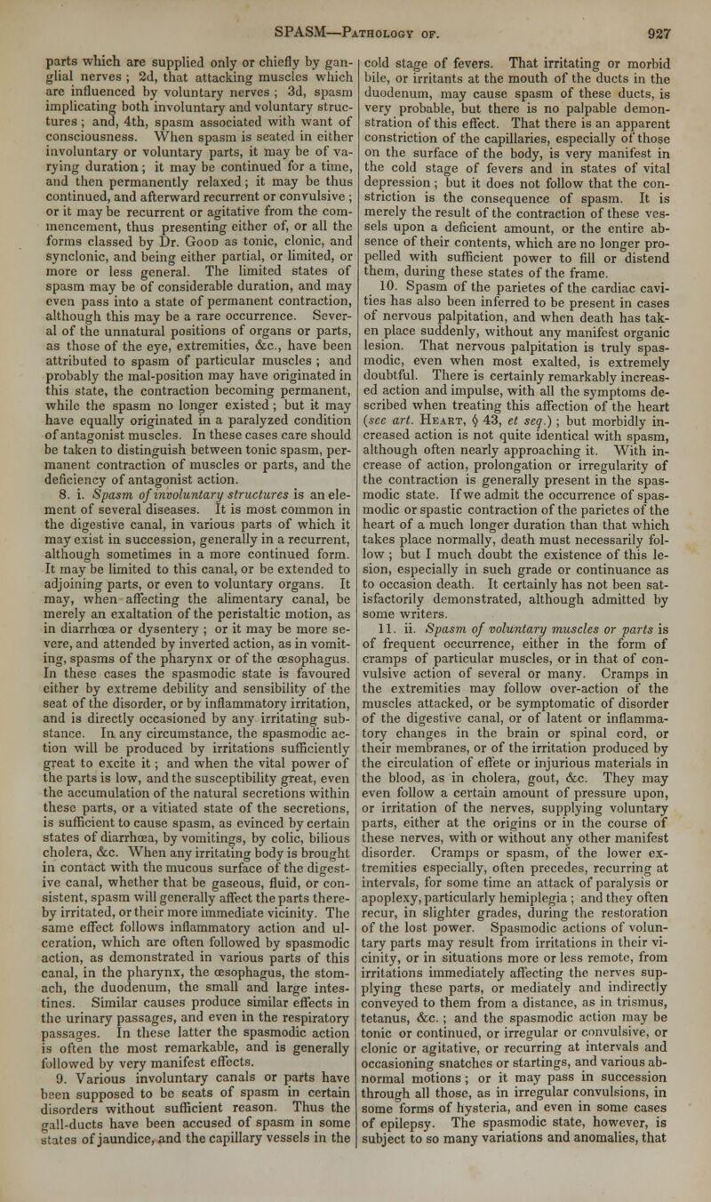 parts which are supplied only or chiefly by gan- glial nerves ; 2d, that attacking muscles which are influenced by voluntary nerves ; 3d, spasm implicating both involuntary and voluntary struc- tures ; and, 4th, spasm associated with want of consciousness. When spasm is seated in either involuntary or voluntary parts, it may be of va- rying duration; it may be continued for a time, and then permanently relaxed; it may be thus continued, and afterward recurrent or convulsive ; or it may be recurrent or agitative from the com- mencement, thus presenting either of, or all the forms classed by Dr. Good as tonic, clonic, and synclonic, and being either partial, or limited, or more or less general. The limited states of spasm may be of considerable duration, and may even pass into a state of permanent contraction, although this may be a rare occurrence. Sever- al of the unnatural positions of organs or parts, as those of the eye, extremities, &c., have been attributed to spasm of particular muscles ; and probably the mal-position may have originated in this state, the contraction becoming permanent, while the spasm no longer existed ; but it may have equally originated in a paralyzed condition of antagonist muscles. In these cases care should be taken to distinguish between tonic spasm, per- manent contraction of muscles or parts, and the deficiency of antagonist action. 8. i. Spasm of involuntary structures is an ele- ment of several diseases. It is most common in the digestive canal, in various parts of which it may exist in succession, generally in a recurrent, although sometimes in a more continued form. It may be limited to this canal, or be extended to adjoining parts, or even to voluntary organs. It may, when affecting the alimentary canal, be merely an exaltation of the peristaltic motion, as in diarrhoea or dysentery ; or it may be more se- vere, and attended by inverted action, as in vomit- ing, spasms of the pharynx or of the oesophagus. In these cases the spasmodic state is favoured either by extreme debility and sensibility of the seat of the disorder, or by inflammatory irritation, and is directly occasioned by any irritating sub- stance. In any circumstance, the spasmodic ac- tion will be produced by irritations sufficiently great to excite it; and when the vital power of the parts is low, and the susceptibility great, even the accumulation of the natural secretions within these parts, or a vitiated state of the secretions, is sufficient to cause spasm, as evinced by certain states of diarrhoea, by vomitings, by colic, bilious cholera, &c. When any irritating body is brought in contact with the mucous surface of the digest- ive canal, whether that be gaseous, fluid, or con- sistent, spasm will generally affect the parts there- by irritated, or their more immediate vicinity. The same effect follows inflammatory action and ul- ceration, which are often followed by spasmodic action, as demonstrated in various parts of this canal, in the pharynx, the oesophagus, the stom- ach, the duodenum, the small and large intes- tines. Similar causes produce similar effects in the urinary passages, and even in the respiratory passages. In these latter the spasmodic action is often the most remarkable, and is generally followed by very manifest effects. 9. Various involuntary canals or parts have been supposed to be seats of spasm in certain disorders without sufficient reason. Thus the gall-ducts have been accused of spasm in some states of jaundice, and the capillary vessels in the cold stage of fevers. That irritating or morbid bile, or irritants at the mouth of the ducts in the duodenum, may cause spasm of these ducts, is very probable, but there is no palpable demon- stration of this effect. That there is an apparent constriction of the capillaries, especially of those on the surface of the body, is very manifest in the cold stage of fevers and in states of vital depression ; but it does not follow that the con- striction is the consequence of spasm. It is merely the result of the contraction of these ves- sels upon a deficient amount, or the entire ab- sence of their contents, which are no longer pro- pelled with sufficient power to fill or distend them, during these states of the frame. 10. Spasm of the parietes of the cardiac cavi- ties has also been inferred to be present in cases of nervous palpitation, and when death has tak- en place suddenly, without any manifest organic lesion. That nervous palpitation is truly spas- modic, even when most exalted, is extremely doubtful. There is certainly remarkably increas- ed action and impulse, with all the symptoms de- scribed when treating this affection of the heart (see art. Heart, § 43, et seq.); but morbidly in- creased action is not quite identical with spasm, although often nearly approaching it. With in- crease of action, prolongation or irregularity of the contraction is generally present in the spas- modic state. If we admit the occurrence of spas- modic or spastic contraction of the parietes of the heart of a much longer duration than that which takes place normally, death must necessarily fol- low ; but I much doubt the existence of this le- sion, especially in such grade or continuance as to occasion death. It certainly has not been sat- isfactorily demonstrated, although admitted by some writers. 11. ii. Spasm of voluntary muscles or parts is of frequent occurrence, either in the form of cramps of particular muscles, or in that of con- vulsive action of several or many. Cramps in the extremities may follow over-action of the muscles attacked, or be symptomatic of disorder of the digestive canal, or of latent or inflamma- tory changes in the brain or spinal cord, or their membranes, or of the irritation produced by the circulation of effete or injurious materials in the blood, as in cholera, gout, &c. They may even follow a certain amount of pressure upon, or irritation of the nerves, supplying voluntary parts, either at the origins or in the course of these nerves, with or without any other manifest disorder. Cramps or spasm, of the lower ex- tremities especially, often precedes, recurring at intervals, for some time an attack of paralysis or apoplexy, particularly hemiplegia; and they often recur, in slighter grades, during the restoration of the lost power. Spasmodic actions of volun- tary parts may result from irritations in their vi- cinity, or in situations more or less remote, from irritations immediately affecting the nerves sup- plying these parts, or mediately and indirectly conveyed to them from a distance, as in trismus, tetanus, &c. ; and the spasmodic action may be tonic or continued, or irregular or convulsive, or clonic or agitative, or recurring at intervals and occasioning snatches or startings, and various ab- normal motions; or it may pass in succession through all those, as in irregular convulsions, in some forms of hysteria, and even in some cases of epilepsy. The spasmodic state, however, is subject to so many variations and anomalies, that