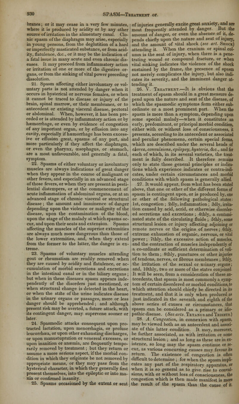 branes; or it may cease in a very few minutes, where it is produced by acidity or by any other source of irritation in the alimentary canal. Clo- nic spasm of the diaphragm may arise, especially in young persons, from the deglutition of a hard or imperfectly masticated substance, or from acid- ity, flatulence, &c, or it may be the indication of a fatal issue in many acute and even chronic dis- eases. It may proceed from inflammatory action or irritation of one or more of the digestive or- gans, or from the sinking of vital power preceding dissolution. 21. Spasm affecting either involuntary or vol- untary parts is not attended by danger when it occurs in hysterical or nervous females, or when it cannot be traced to disease or injury of the brain, spinal marrow, or their membranes, or to antecedent or existing visceral disease, pectoral or abdominal. When, however, it has been pre- ceded or is attended by inflammatory action or by haemorrhage, or even by evidence of congestion of any important organ, or by effusion into any cavity, especially if haemorrhage has been excess- ive or effusion great, spasms of any part, and more particularly if they affect the diaphragm, or even the pharynx, oesophagus, or stomach, are a most unfavourable, and generally a fatal, symptom. 22. Spasms of either voluntary or involuntary muscles are always indications of great danger when they appear in the course of malignant or other fevers, and especially in an advanced stage of those fevers, or when they are present in pesti- lential distempers, or at the commencement of acute inflammation of abdominal organs, or at an advanced stage of chronic visceral or structural disease; the amount and imminence of danger depending upon the violence or malignity of the disease, upon the contamination of the blood, upon the stage of the malady at which spasms oc- cur, and upon their seats and extension. Spasms affecting the muscles of the superior extremities are always much more dangerous than those of the lower extremities, and, when they extend from the former to the latter, the danger is ex- treme. 23. Spasms of voluntary muscles attending gout or rheumatism are readily removed when they are caused by acidity and flatulence, or ac- cumulation of morbid secretions and excretions in the intestinal canal or in the biliary organs; but when in these diseases spasm appears inde- pendently of the disorders just mentioned, or when structural change is detected in the heart, or when the state of the urine indicates disease in the urinary organs or passages, more or less danger should be apprehended; and although present risk may be averted, a future attack, with its contingent danger, may supervene sooner or later. 24. Spasmodic attacks consequent upon pro- tracted lactation, upon menorrhagia, or profuse leucorrhcea, or upon other exhausting discharges, or upon manustupration or venereal excesses, or upon inanition or anaemia, are frequently tempo- rarily removed by treatment; but they return or assume a more serious aspect, if the morbid con- dition in which they originate be not removed by appropriate means, or they may pass from the hysterical character, in which they generally first present themselves, into the epileptic or into ma- nia or confirmed insanity. 25. Spasms occasioned by the extent or seat of injuries generally excite great anxiety, and art- most frequently attended by danger. But the amount of danger, or even the absence of it, de- pends chiefly upon the nature and seat of injury, and the amount of vital shock (see art. Shock) attending it. When the cranium or j>pinal col- umn is the seat of injury, when there is a pene- trating wound or compound fracture, or when vital sinking indicates the violence of the shock sustained by the frame, the presence of spasm not merely complicates the injury, but also indi- cates its severity, and the imminent danger at- tending it. 26. V. Treatment.—It is obvious that the treatment of spasm should in a great measure de- pend upon the nature and seat of the disease, of which the spasmodic symptoms form either sub- ordinate or a most prominent part. When the spasm is more than a symptom, depending upon some special malady—when it constitutes an early, predominant, or principal morbid condition, either with or without loss of consciousness, it presents, according to its antecedent or associated and peculiar phenomena, certain special forms, which are described under the several heads of chorea, convulsions, epilepsy, hysteria, &c, and for each of which, in its several varieties, the treat- ment is fully described. It therefore remains only to state those general principles or indica- tions which experience indicates or contra-indi- cates, under certain circumstances and morbid conditions with which spasm is generally allied. 27. It would appear, from what has been stated above, that one or other of the different forms of spasm is contingent upon, or is produced by, one or other of the following pathological states: 1st, congestion ; 2dly, inflammation ; 3dly, irrita- tion caused by acid, acrid, or otherwise disorder- ed secretions and excretions ; 4thly, a contami- nated state of the circulating fluids ; 5thly, some structural lesion or injury affecting adjoining or remote nerves or the origins of nerves ; Gthly, extreme exhaustion of organic, nervous, or vital power; 7thly, the excessive action of muscles, and the contraction of muscles independently of a co-ordinate or sufficient determination of voli- tion to them; 8thly, punctures or other injuries of tendons, nerves, or fibrous membranes ; 9thly, the irritation of the sexual or urinary organs; and, lOthly, two or more of the states conjoined. It will be seen, from a consideration of these an- tecedents, that spasm is most commonly a symp- tom of certain disordered or morbid conditions, to which attention should chiefly be directed in its treatment, and that it is only when produced as just indicated in the seventh and eighth of the above series of causes or circumstances, that spasm can be considered as a primary or idio- pathic disease. (Sec arts. Tetanus and Trismus.) 28. A. Congestion, in connexion with spasm, may be viewed both as an antecedent and associ- ate of this latter condition. It may, moreover, be farther associated, as with irritation or some structural lesion ; and as long as these are in ex- istence, so long may the spasm continue or re- cur, as various concurring causes may favour its return. The existence of congestion is often difficult to determine ; for when the spasm impli- cates any part of the respiratory apparatus, or when it is so general as to give rise to convul- sions, with or without loss of consciousness, the congestion which is then made manifest is more the result of the spasm than the cause of it