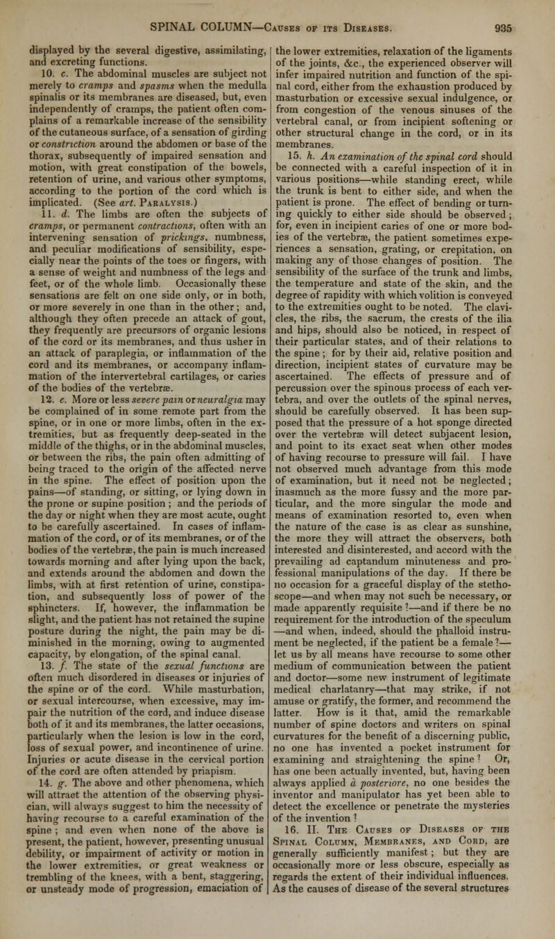 displayed by the several digestive, assimilating, and excreting functions. 10. c. The abdominal muscles are subject not merely to cramps and spasms when the medulla spinalis or its membranes are diseased, but, even independently of cramps, the patient often com- plains of a remarkable increase of the sensibility of the cutaneous surface, of a sensation of girding or constriction around the abdomen or base of the thorax, subsequently of impaired sensation and motion, with great constipation of the bowels, retention of urine, and various other symptoms, according to the portion of the cord which is implicated. (See art. Paralysis.) 11. d. The limbs are often the subjects of cramps, or permanent contractions, often with an intervening sensation of prickings, numbness, and peculiar modifications of sensibility, espe- cially near the points of the toes or fingers, with a sense of weight and numbness of the legs and feet, or of the whole limb. Occasionally these sensations are felt on one side only, or in both, or more severely in one than in the other; and, although they often precede an attack of gout, they frequently are precursors of organic lesions of the cord or its membranes, and thus usher in an attack of paraplegia, or inflammation of the cord and its membranes, or accompany inflam- mation of the intervertebral cartilages, or caries of the bodies of the vertebra. 12. e. More or less severe pain orneuralgia may be complained of in some remote part from the spine, or in one or more limbs, often in the ex- tremities, but as frequently deep-seated in the middle of the thighs, or in the abdominal muscles, or between the ribs, the pain often admitting of being traced to the origin of the affected nerve in the spine. The effect of position upon the pains—of standing, or sitting, or lying down in the prone or supine position; and the periods of the day or night when they are most acute, ought to be carefully ascertained. In cases of inflam- mation of the cord, or of its membranes, or of the bodies of the vertebrae, the pain is much increased towards moming and after lying upon the back, and extends around the abdomen and down the limbs, with at first retention of urine, constipa- tion, and subsequently loss of power of the sphincters. If, however, the inflammation be slight, and the patient has not retained the supine posture during the night, the pain may be di- minished in the morning, owing to augmented capacity, by elongation, of the spinal canal. 13. /. The state of the sexual functions are often much disordered in diseases or injuries of the spine or of the cord. While masturbation, or sexual intercourse, when excessive, may im- pair the nutrition of the cord, and induce disease both of it and its membranes, the latter occasions, particularly when the lesion is low in the cord, loss of sexual power, and incontinence of urine. Injuries or acute disease in the cervical portion of the cord are often attended by priapism. 14. g. The above and other phenomena, which will attract the attention of the observing physi- cian, will always suggest to him the necessity of having recourse to a careful examination of the spine ; and even when none of the above is present, the patient, however, presenting unusual debility, or impairment of activity or motion in the lower extremities, or great weakness or trembling of the knees, with a bent, staggering, or unsteady mode of progression, emaciation of the lower extremities, relaxation of the ligaments of the joints, &c, the experienced observer will infer impaired nutrition and function of the spi- nal cord, either from the exhaustion produced by masturbation or excessive sexual indulgence, or from congestion of the venous sinuses of the vertebral canal, or from incipient softening or other structural change in the cord, or in its membranes. 15. h. An examination of the spinal cord should be connected with a careful inspection of it in various positions—while standing erect, while the trunk is bent to either side, and when the patient is prone. The effect of bending or turn- ing quickly to either side should be observed ; for, even in incipient caries of one or more bod- ies of the vertebrae, the patient sometimes expe- riences a sensation, grating, or crepitation, on making any of those changes of position. The sensibility of the surface of the trunk and limbs, the temperature and state of the skin, and the degree of rapidity with which volition is conveyed to the extremities ought to be noted. The clavi- cles, the ribs, the sacrum, the crests of the ilia and hips, should also be noticed, in respect of their particular states, and of their relations to the spine ; for by their aid, relative position and direction, incipient states of curvature may be ascertained. The effects of pressure and of percussion over the spinous process of each ver- tebra, and over the outlets of the spinal nerves, should be carefully observed. It has been sup- posed that the pressure of a hot sponge directed over the vertebrae will detect subjacent lesion, and point to its exact seat when other modes of having recourse to pressure will fail. I have not observed much advantage from this mode of examination, but it need not be neglected; inasmuch as the more fussy and the more par- ticular, and the more singular the mode and means of examination resorted to, even when the nature of the case is as clear as sunshine, the more they will attract the observers, both interested and disinterested, and accord with the prevailing ad captandum minuteness and pro- fessional manipulations of the day. If there be no occasion for a graceful display of the stetho- scope—and when may not such be necessary, or made apparently requisite 1—and if there be no requirement for the introduction of the speculum —and when, indeed, should the phalloid instru- ment be neglected, if the patient be a female ?— let us by all means have recourse to some other medium of communication between the patient and doctor—some new instrument of legitimate medical charlatanry—that may strike, if not amuse or gratify, the former, and recommend the latter. How is it that, amid the remarkable number of spine doctors and writers on spinal curvatures for the benefit of a discerning public, no one has invented a pocket instrument for examining and straightening the spine 1 Or, has one been actually invented, but, having been always applied a posteriore, no one besides the inventor and manipulator has yet been able to detect the excellence or penetrate the mysteries of the invention 1 16. II. The Causes of Diseases of the Spinal Column, Membranes, and Cord, are generally sufficiently manifest; but they are occasionally more or less obscure, especially as regards the extent of their individual influences. As the causes of disease of the several structures