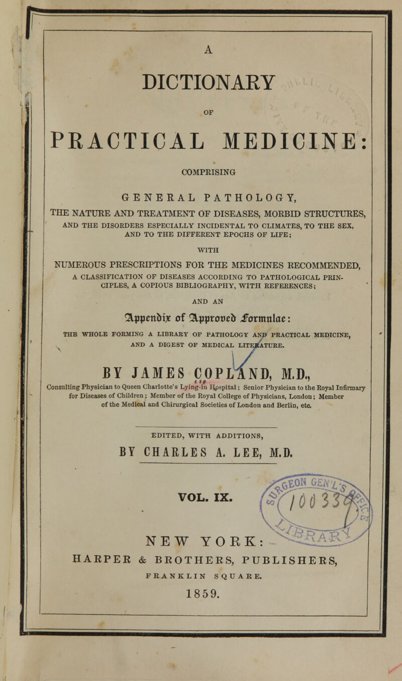 r DICTIONARY OF PRACTICAL MEDICINE: COMPEISING GENERAL PATHOLOGY, THE NATURE AND TREATMENT OF DISEASES, MORBID STRUCTURES, AND THE DISORDERS ESPECIALLY INCIDENTAL TO CLIMATES, TO THE SEX, AND TO THE DIFFERENT EPOCHS OF LIFE; NUMEROUS PRESCRIPTIONS FOR THE MEDICINES RECOMMENDED, A CLASSIFICATION OF DISEASES ACCORDING TO PATHOLOGICAL PRIN- CIPLES, A COPIOUS BIBLIOGRAPHY, WITH REFERENCES; AND AN &ppentt£ of Rppvoveb Sotmnlae: THB WHOLE FORMING A LIBRARY OF PATHOLOGY AND PRACTICAL MEDICINE, AND A DIGEST OF MEDICAL LITERATURE. BY JAMES COPL IND, M.D., Consulting Physician to Queen Charlotte's Lying-in Hpspital; Senior Physician to the Royal Infirmary for Diseases of Children; Member of the Royal College of Physicians, London; Member of the Medical and Chirurgical Societies of London and Berlin, etc EDITED, WITH ADDITIONS, BY CHARLES A. LEE, M.D. VOL. IX. NEW YORK: HARPER & BROTHERS, PUBLISHERS, FRANKLIN SQUARE. 1859.