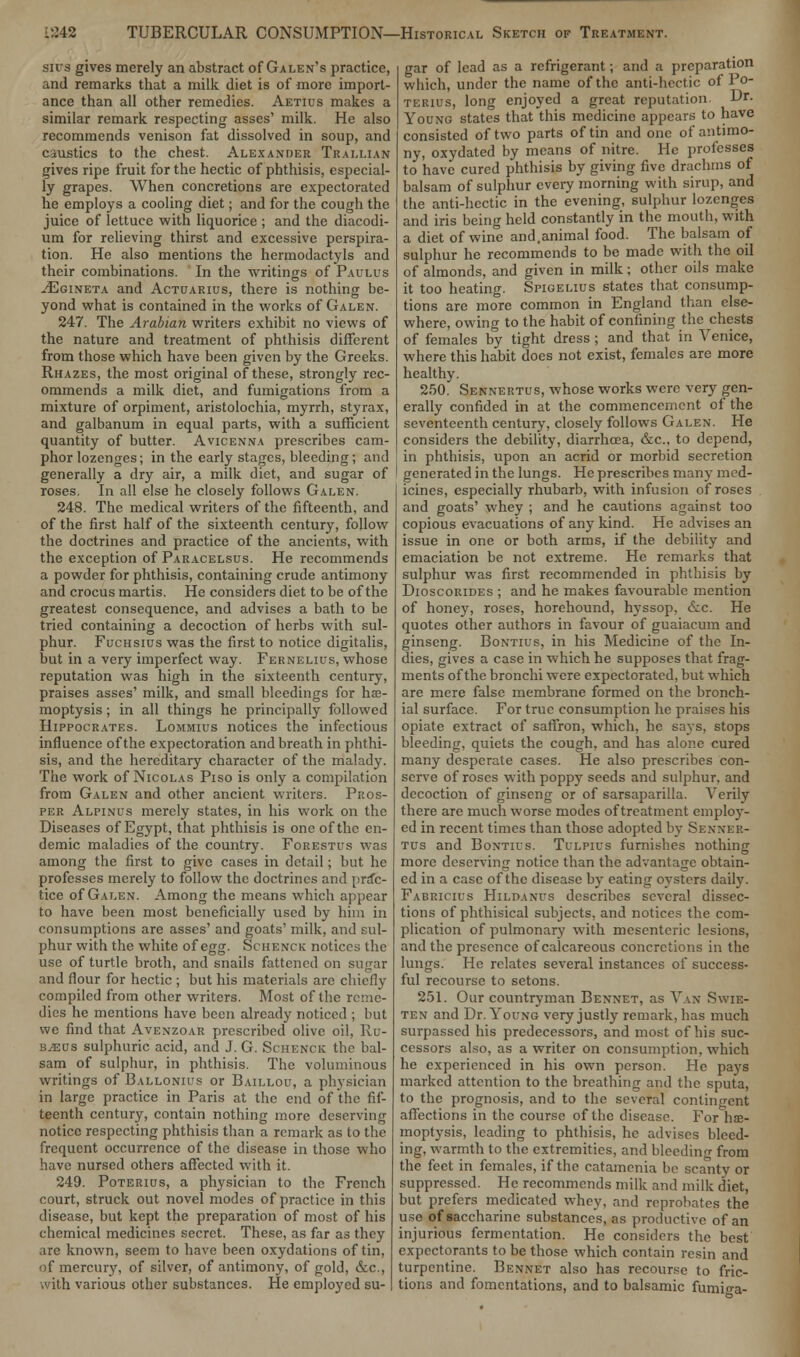 sirs gives merely an abstract of Galen's practice, and remarks that a milk diet is of more import- ance than all other remedies. Aetius makes a similar remark respecting asses' milk. He also recommends venison fat dissolved in soup, and caustics to the chest. Alexander Trallian gives ripe fruit for the hectic of phthisis, especial- ly grapes. When concretions are expectorated he employs a cooling diet; and for the cough the juice of lettuce with liquorice ; and the diacodi- um for relieving thirst and excessive perspira- tion. He also mentions the hermodactyls and their combinations. In the writings of Paulus jEgineta and Actuarius, there is nothing be- yond what is contained in the works of Galen. 247. The Arabian writers exhibit no views of the nature and treatment of phthisis different from those which have been given by the Greeks. Rhazes, the most original of these, strongly rec- ommends a milk diet, and fumigations from a mixture of orpiment, aristolochia, myrrh, styrax, and galbanum in equal parts, with a sufficient quantity of butter. Avicenna prescribes cam- phor lozenges; in the early stages, bleeding; and generally a dry air, a milk diet, and sugar of roses. In all else he closely follows Galen. 248. The medical writers of the fifteenth, and of the first half of the sixteenth century, follow the doctrines and practice of the ancients, with the exception of Paracelsus. He recommends a powder for phthisis, containing crude antimony and crocus martis. He considers diet to be of the greatest consequence, and advises a bath to be tried containing a decoction of herbs with sul- phur. Fuchsius was the first to notice digitalis, but in a very imperfect way. Fernelius, whose reputation was high in the sixteenth century, praises asses' milk, and small bleedings for he- moptysis ; in all things he principally followed Hippocrates. Lommius notices the infectious influence of the expectoration and breath in phthi- sis, and the hereditary character of the malady. The work of Nicolas Piso is only a compilation from Galen and other ancient writers. Pros- per Alpinus merely states, in his work on the Diseases of Egypt, that phthisis is one of the en- demic maladies of the country. Forestus was among the first to give cases in detail; but he professes merely to follow the doctrines and prac- tice of Galen. Among the means which appear to have been most beneficially used by him in consumptions are asses' and goats' milk, and sul- phur with the white of egg. Schenck notices the use of turtle broth, and snails fattened on sugar and flour for hectic ; but his materials are cliicfly compiled from other writers. Most of the reme- dies he mentions have been already noticed ; but we find that Avenzoar prescribed olive oil, Ru- bjevs sulphuric acid, and J. G. Schenck the bal- sam of sulphur, in phthisis. The voluminous writings of Ballonius or Baillou, a physician in large practice in Paris at the end of the fif- teenth century, contain nothing more deserving notice respecting phthisis than a remark as to the frequent occurrence of the disease in those who have nursed others affected with it. 249. Poterius, a physician to the French court, struck out novel modes of practice in this disease, but kept the preparation of most of his chemical medicines secret. These, as far as they are known, seem to have been oxydations of tin, of mercury, of silver, of antimony, of gold, &c, with various other substances. He employed su- gar of lead as a refrigerant; and a preparation which, under the name of the anti-hectic of Po- terius, long enjoyed a great reputation. Dr. Young states that this medicine appears to have consisted of two parts of tin and one of antimo- ny, oxydated by means of nitre. He professes to have cured phthisis by giving five drachms of balsam of sulphur every morning with sirup, and the anti-hectic in the evening, sulphur lozenges and iris being held constantly in the mouth, with a diet of wine and.animal food. The balsam of sulphur he recommends to be made with the oil of almonds, and given in milk; other oils make it too heating. Spigelius states that consump- tions are more common in England than else- where, owing to the habit of confining the chests of females by tight dress ; and that in Venice, where this habit does not exist, females are more healthy. 250. Sennertus, whose works were very gen- erally confided in at the commencement of the seventeenth century, closely follows Galen. He considers the debility, diarrhoea, &c, to depend, in phthisis, upon an acrid or morbid secretion generated in the lungs. He prescribes many med- icines, especially rhubarb, with infusion of roses and goats' whey ; and he cautions against too copious evacuations of any kind. He advises an issue in one or both arms, if the debility and emaciation be not extreme. He remarks that sulphur was first recommended in phthisis by Dioscorides ; and he makes favourable mention of honey, roses, horehound, hyssop, &c. He quotes other authors in favour of guaiacum and ginseng. Bontius, in his Medicine of the In- dies, gives a case in which he supposes that frag- ments of the bronchi were expectorated, but which are mere false membrane formed on the bronch- ial surface. For true consumption he praises his opiate extract of saffron, which, he says, stops bleeding, quiets the cough, and has alone cured many desperate cases. He also prescribes con- serve of roses with poppy seeds and sulphur, and decoction of ginseng or of sarsaparilla. Verily there are much worse modes of treatment employ- ed in recent times than those adopted by Senner- tus and Bontius. Tulpius furnishes nothing more deserving notice than the advantage obtain- ed in a case of the disease by eating oysters daily. Fabricius Hildanus describes several dissec- tions of phthisical subjects, and notices the com- plication of pulmonary with mesenteric lesions, and the presence of calcareous concretions in the lungs. He relates several instances of success- ful recourse to setons. 251. Our countryman Bennet, as Van Swie- ten and Dr. Young very justly remark, has much surpassed his predecessors, and most of his suc- cessors also, as a writer on consumption, which he experienced in his own person. He pays marked attention to the breathing and the sputa, to the prognosis, and to the several contingent affections in the course of the disease. For ha> moptysis, leading to phthisis, he advises bleed- ing, warmth to the extremities, and bleeding from the feet in females, if the catamenia be scanty or suppressed. He recommends milk and milk diet, but prefers medicated whey, and reprobates the use of saccharine substances, as productive of an injurious fermentation. He considers the best expectorants to be those which contain resin and turpentine. Bennet also has recourse to fric- tions and fomentations, and to balsamic fumio-a-