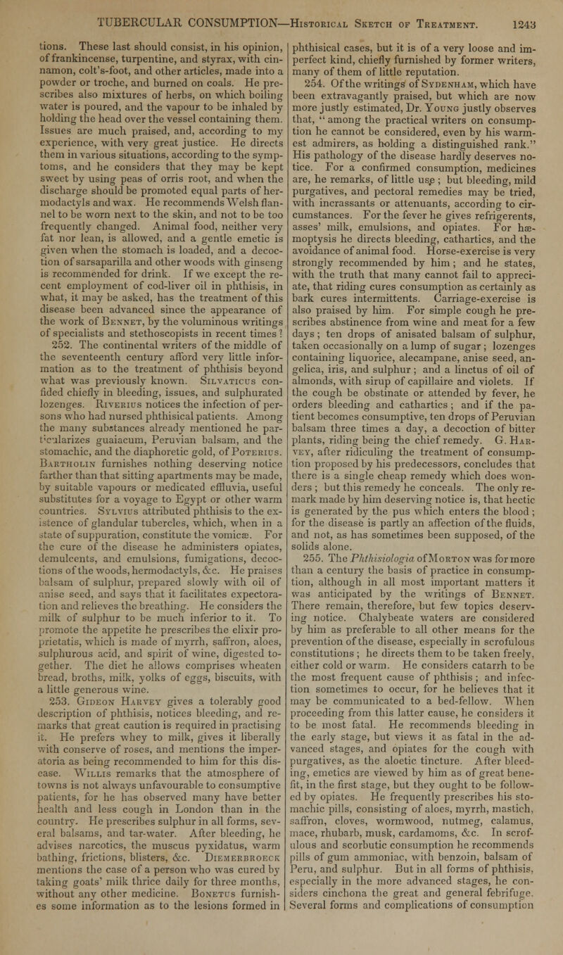 tions. These last should consist, in his opinion, of frankincense, turpentine, and styrax, with cin- namon, colt's-foot, and other articles, made into a powder or troche, and burned on coals. He pre- scribes also mixtures of herbs, on which boiling water is poured, and the vapour to be inhaled by holding the head over the vessel containing them. Issues are much praised, and, according to my experience, with very great justice. He directs them in various situations, according to the symp- toms, and he considers that they may be kept sweet by using peas of orris root, and when the discharge should be promoted equal parts of her- modactyls and wax. He recommends Welsh flan- nel to be worn next to the skin, and not to be too frequently changed. Animal food, neither very fat nor lean, is allowed, and a gentle emetic is given when the stomach is loaded, and a decoc- tion of sarsaparilla and other woods with ginseng is recommended for drink. If we except the re- cent employment of cod-liver oil in phthisis, in what, it may be asked, has the treatment of this disease been advanced since the appearance of the work of Bennet, by the voluminous writings of specialists and stethoscopists in recent times 1 252. The continental writers of the middle of the seventeenth century afford very little infor- mation as to the treatment of phthisis beyond what was previously known. Silvaticus con- fided chiefly in bleeding, issues, and sulphurated lozenges. Riverius notices the infection of per- sons who had nursed phthisical patients. Among the many substances already mentioned he par- ticularizes guaiacum, Peruvian balsam, and the stomachic, and the diaphoretic gold, of Poterius. Bartholin furnishes nothing deserving notice farther than that sitting apartments may be made, by suitable vapours or medicated effluvia, useful substitutes for a voyage to Egypt or other warm countries. Sylvius attributed phthisis to the ex- istence of glandular tubercles, which, when in a ofcate of suppuration, constitute the vomicae. For the cure of the disease he administers opiates, demulcents, and emulsions, fumigations, decoc- tions of the woods, hermodactyls, &c. He praises balsam of sulphur, prepared slowly with oil of anise seed, and says that it facilitates expectora- tion and relieves the breathing. He considers the milk of sulphur to be much inferior to it. To promote the appetite he prescribes the elixir pro- prietatis, which is made of myrrh, saffron, aloes, sulphurous acid, and spirit of wine, digested to- gether. The diet he allows comprises wheatcn bread, broths, milk, yolks of eggs, biscuits, with a little generous wine. 253. Gideon Harvey gives a tolerably good description of phthisis, notices bleeding, and re- marks that great caution is required in practising it. He prefers whey to milk, gives it liberally with conserve of roses, and mentions the imper- atoria as being recommended to him for this dis- ease. Willis remarks that the atmosphere of towns is not always unfavourable to consumptive patients, for he has observed many have better health and less cough in London than in the country. He prescribes sulphur in all forms, sev- eral balsams, and tar-water. After bleeding, he advises narcotics, the muscus pyxidatus, warm bathing, frictions, blisters, &c. Diemerbroeck mentions the case of a person who was cured by taking goats' milk thrice daily for three months, without any other medicine. Bonetus furnish- es some information as to the lesions formed in phthisical cases, but it is of a very loose and im- perfect kind, chiefly furnished by former writers, many of them of little reputation. 254. Of the writings of Sydenham, which have been extravagantly praised, but which are now more justly estimated, Dr. Young justly observes that,  among the practical writers on consump- tion he cannot be considered, even by his warm- est admirers, as holding a distinguished rank. His pathology of the disease hardly deserves no- tice. For a confirmed consumption, medicines are, he remarks, of little use ; but bleeding, mild purgatives, and pectoral remedies may be tried, with incrassants or attenuants, according to cir- cumstances. For the fever he gives refrigerents, asses' milk, emulsions, and opiates. For hse- moptysis he directs bleeding, cathartics, and the avoidance of animal food. Horse-exercise is very strongly recommended by him ; and he states, with the truth that many cannot fail to appreci- ate, that riding cures consumption as certainly as bark cures intermittents. Carriage-exercise is also praised by him. For simple cough he pre- scribes abstinence from wine and meat for a few days; ten drops of anisated balsam of sulphur, taken occasionally on a lump of sugar ; lozenges containing liquorice, alecampane, anise seed, an- gelica, iris, and sulphur; and a linctus of oil of almonds, with sirup of capillaire and violets. If the cough be obstinate or attended by fever, he orders bleeding and cathartics ; and if the pa- tient becomes consumptive, ten drops of Peruvian balsam three times a day, a decoction of bitter plants, riding being the chief remedy. G. Har- vey, after ridiculing the treatment of consump- tion proposed by his predecessors, concludes that there is a single cheap remedy which does won- ders ; but this remedy he conceals. The only re- mark made by him deserving notice is, that hectic is generated by the pus which enters the blood ; for the disease is partly an affection of the fluids, and not, as has sometimes been supposed, of the solids alone. 255. The Phthisiologia of Morton was for more than a century the basis of practice in consump- tion, although in all most important matters it was anticipated by the writings of Bennet. There remain, therefore, but few topics deserv- ing notice. Chalybeate waters are considered by him as preferable to all other means for the prevention of the disease, especially in scrofulous constitutions ; he directs them to be taken freely, cither cold or warm. He considers catarrh to be the most frequent cause of phthisis ; and infec- tion sometimes to occur, for he believes that it may be communicated to a bed-fellow. When proceeding from this latter cause, he considers it to be most fatal. He recommends bleeding in the early stage, but views it as fatal in the ad- vanced stages, and opiates for the cough with purgatives, as the aloetic tincture. After bleed- ing, emetics are viewed by him as of great bene- fit, in the first stage, but they ought to be follow- ed by opiates. He frequently prescribes his sto- machic pills, consisting of aloes, myrrh, mastich, saffron, cloves, wormwood, nutmeg, calamus, mace, rhubarb, musk, cardamoms, &c. In scrof- ulous and scorbutic consumption he recommends pills of gum ammoniac, with benzoin, balsam of Peru, and sulphur. But in all forms of phthisis, especially in the more advanced stages, he con- siders cinchona the great and general febrifuge. Several forms and complications of consumption