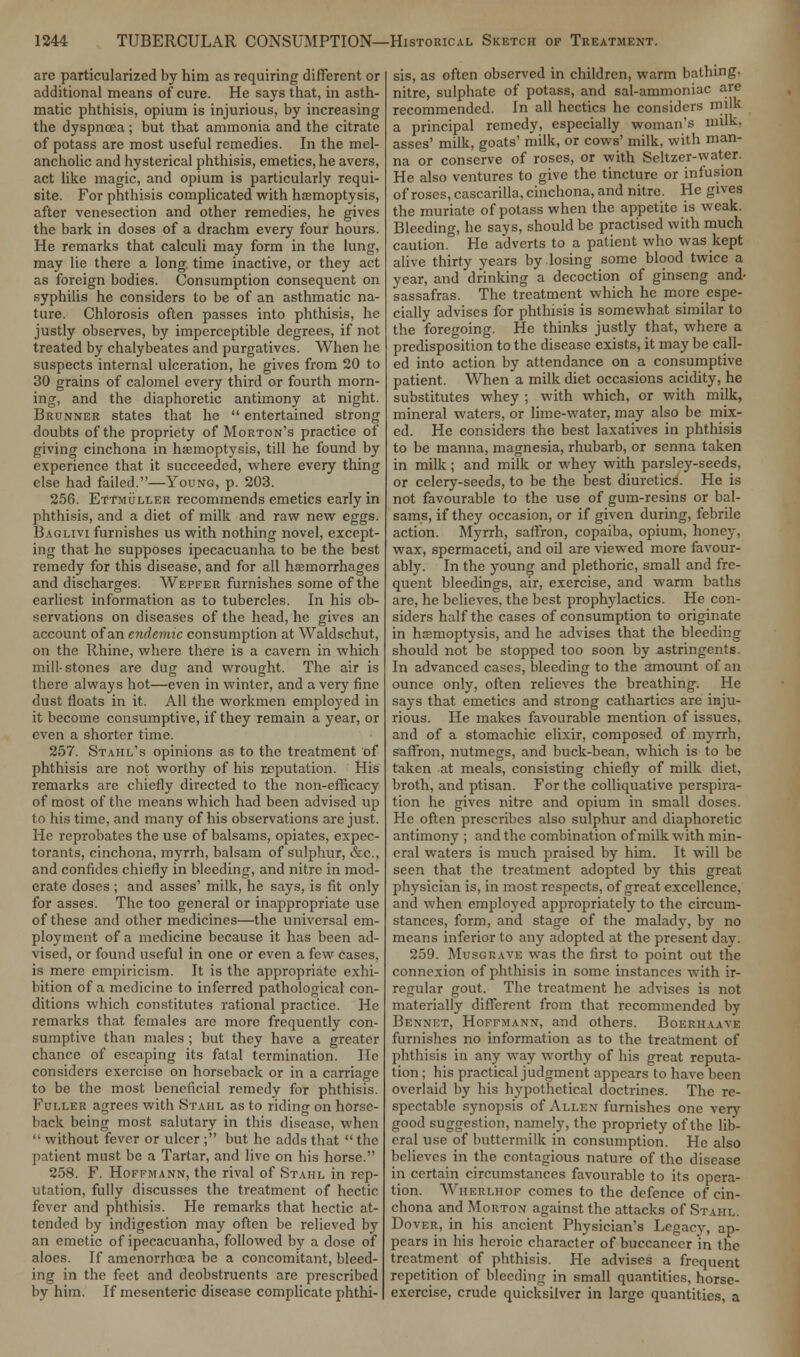 arc particularized by him as requiring different or additional means of cure. He says that, in asth- matic phthisis, opium is injurious, by increasing the dyspnoea ; but that ammonia and the citrate of potass are most useful remedies. In the mel- ancholic and hysterical phthisis, emetics, he avers, act like magic, and opium is particularly requi- site. For phthisis complicated with haemoptysis, after venesection and other remedies, he gives the bark in doses of a drachm every four hours. He remarks that calculi may form in the lung, may lie there a long time inactive, or they act as foreign bodies. Consumption consequent on syphilis he considers to be of an asthmatic na- ture. Chlorosis often passes into phthisis, he justly observes, by imperceptible degrees, if not treated by chalybeates and purgatives. When he suspects internal ulceration, he gives from 20 to 30 grains of calomel every third or fourth morn- ing, and the diaphoretic antimony at night. Brunner states that he  entertained strong doubts of the propriety of Morton's practice of giving cinchona in haemoptysis, till he found by experience that it succeeded, where every thing else had failed.—Young, p. 203. 256. Ettmuller recommends emetics early in phthisis, and a diet of milk and raw new eggs. Baglivi furnishes us with nothing novel, except- ing that he supposes ipecacuanha to be the best remedy for this disease, and for all haemorrhages and discharges. Wepfer furnishes some of the earliest information as to tubercles. In his ob- servations on diseases of the head, he gives an account of an endemic consumption at Waldschut, on the Rhine, where there is a cavern in which mill-stones are dug and wrought. The air is there always hot—even in winter, and a very fine dust floats in it. All the workmen employed in it become consumptive, if they remain a year, or even a shorter time. 257. Stahl's opinions as to the treatment of phthisis are not worthy of his reputation. His remarks are chiefly directed to the non-efficacy of most of the means which had been advised up to his time, and many of his observations are just. He reprobates the use of balsams, opiates, expec- torants, cinchona, myrrh, balsam of sulphur, &c, and confides chiefly in bleeding, and nitre in mod- erate doses ; and asses' milk, he says, is fit only for asses. The too general or inappropriate use of these and other medicines—the universal em- ployment of a medicine because it has been ad- vised, or found useful in one or even a few Cases, is mere empiricism. It is the appropriate exhi- bition of a medicine to inferred pathological con- ditions which constitutes rational practice. He remarks that females are more frequently con- sumptive than males ; but they have a greater chance of escaping its fatal termination. He considers exercise on horseback or in a carriage to be the most beneficial remedy for phthisis. Fuller agrees with Stahl as to riding on horse- back being most salutary in this disease, when  without fever or ulcer ; but he adds that  the patient must be a Tartar, and live on his horse. 258. F. Hoffmann, the rival of Stahl in rep- utation, fully discusses the treatment of hectic fever and phthisis. He remarks that hectic at- tended by indigestion may often be relieved by an emetic of ipecacuanha, followed by a dose of aloes. If amenorrhoea be a concomitant, bleed- ing in the feet and deobstruents are prescribed by him. If mesenteric disease complicate phthi- sis, as often observed in children, warm bathing, nitre, sulphate of potass, and sal-ammoniac are recommended. In all hectics he considers milk a principal remedy, especially woman's milk, asses' milk, goats' milk, or cows' milk, with man- na or conserve of roses, or with Seltzer-water. He also ventures to give the tincture or infusion of roses, cascarilla, cinchona, and nitre. He gives the muriate of potass when the appetite is weak. Bleeding, he says, should be practised with much caution. He adverts to a patient who was kept alive thirty years by losing some blood twice a year, and drinking a decoction of ginseng and- sassafras. The treatment which he more espe- cially advises for phthisis is somewhat similar to the foregoing. He thinks justly that, where a predisposition to the disease exists, it may be call- ed into action by attendance on a consumptive patient. When a milk diet occasions acidity, he substitutes whey ; with which, or with milk, mineral waters, or lime-water, may also be mix- ed. He considers the best laxatives in phthisis to be manna, magnesia, rhubarb, or senna taken in milk; and milk or whey with parsley-seeds, or celery-seeds, to be the best diuretics. He is not favourable to the use of gum-resins or bal- sams, if they occasion, or if given during, febrile action. Myrrh, saffron, copaiba, opium, honey, wax, spermaceti, and oil are viewed more favour- ably. In the young and plethoric, small and fre- quent bleedings, air, exercise, and warm baths are, he believes, the best prophylactics. He con- siders half the cases of consumption to originate in haemoptysis, and he advises that the bleeding should not be stopped too soon by astringents. In advanced cases, bleeding to the amount of an ounce only, often relieves the breathing. He says that emetics and strong cathartics are inju- rious. He makes favourable mention of issues, and of a stomachic elixir, composed of myrrh, saffron, nutmegs, and buck-bean, which is to be taken at meals, consisting chiefly of milk diet, broth, and ptisan. For the colliquative perspira- tion he gives nitre and opium in small doses. He often prescribes also sulphur and diaphoretic antimony ; and the combination of milk with min- eral waters is much praised by him. It will be seen that the treatment adopted by this great physician is, in most respects, of great excellence, and when employed appropriately to the circum- stances, form, and stage of the malady, by no means inferior to any adopted at the present day. 259. Musgravk was the first to point out the connexion of phthisis in some instances with ir- regular gout. The treatment he advises is not materially different from that recommended by Bennet, Hoffmann, and others. Boerhaaye furnishes no information as to the treatment of phthisis in any way worthy of his great reputa- tion ; his practical judgment appears to have been overlaid by his hypothetical doctrines. The re- spectable synopsis of Allen furnishes one very good suggestion, namely, the propriety of the lib- eral use of buttermilk in consumption. He also believes in the contagious nature of the disease in certain circumstances favourable to its opera- tion. Wiierliiof comes to the defence of cin- chona and Morton against the attacks of Stahl. Dover, in his ancient Physician's Legacy, ap- pears in his heroic character of buccaneer in the treatment of phthisis. He advises a frequent repetition of bleeding in small quantities, horse- exercise, crude quicksilver in large quantities, a