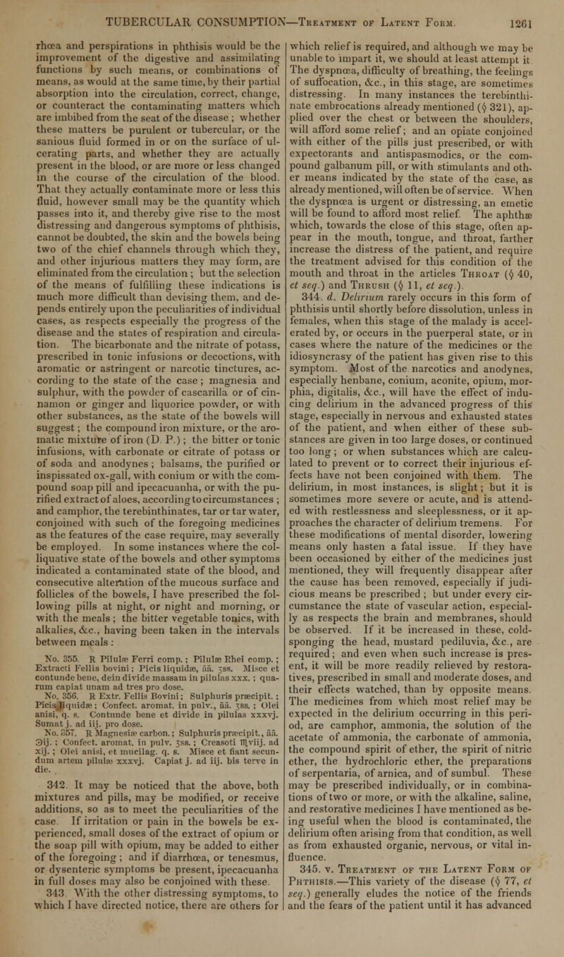 rhcea and perspirations in phthisis would be the improvement of the digestive and assimilating functions by such means, or combinations of means, as would at the same time, by their partial absorption into the circulation, correct, change, or counteract the contaminating matters which are imbibed from the seat of the disease ; whether these matters be purulent or tubercular, or the sanious fluid formed in or on the surface of ul- cerating parts, and whether they are actually present in the blood, or are more or less changed in the course of the circulation of the blood. That they actually contaminate more or less this fluid, however small may be the quantity which passes into it, and thereby give rise to the most distressing and dangerous symptoms of phthisis, cannot be doubted, the skin and the bowels being two of the chief channels through which they, and other injurious matters they may form, are eliminated from the circulation ; but the selection of the means of fulfilling these indications is much more difficult than devising them, and de- pends entirely upon the peculiarities of individual cases, as respects especially the progress of the disease and the states of respiration and circula- tion. The bicarbonate and the nitrate of potass, prescribed in tonic infusions or decoctions, with aromatic or astringent or narcotic tinctures, ac- cording to the state of the case ; magnesia and sulphur, with the powder of cascarilla or of cin- namon or ginger and liquorice powder, or with other substances, as the state of the bowels will suggest; the compound iron mixture, or the aro- matic mixture of iron (D. P.); the bitter or tonic infusions, with carbonate or citrate of potass or of soda and anodynes ; balsams, the purified or inspissated ox-gall, with conium or with the com- pound soap pill and ipecacuanha, or with the pu- rified extractof aloes, according to circumstances ; and camphor, the terebinthinates, tar or tar water, conjoined with such of the foregoing medicines as the features of the case require, may severally be employed. In some instances where the col- liquative state of the bowels and other symptoms indicated a contaminated state of the blood, and consecutive alteration of the mucous surface and follicles of the bowels, I have prescribed the fol- lowing pills at night, or night and morning, or with the meals ; the bitter vegetable tonics, with alkalies, &c, having been taken in the intervals between meals : No. 355. R Pilulfe Fcrri comp.; Pilulse Rhei comp.; Extracti I'ellis bovini; Picis liquidse, fiii. 3SS. Misce et contundc bene, dein divide massam in pilulas xxx.; qua- rum capiat unam ad tros pro dose. No. 356. R Extr. Fcllis Bovini; Sulphuris prsecipit. ; Picisjiquidse; Confect. aromat. in pulv., fu'i. ^ss. ; Olei anisi, q. s. Contunde bene et divide in pilulas xxxvj. Sumat.j. ad iij. pro dose. No. G57. R Magnesia carbon.; Sulphuris prsecipit, aa. 3ij. ; Confect. aromat. in pulv. 3ss. ; Crcasoti Itlviij. ad xij. ; Olei anisi, et mucilag. q. s. Misce et fiant secun- dum artem pilula: xxxvj. Capiat j. ad iij. bis terve in die. 342. It may be noticed that the above, both mixtures and pills, may be modified, or receive additions, so as to meet the peculiarities of the case. If irritation or pain in the bowels be ex- perienced, small doses of the extract of opium or the soap pill with opium, may be added to either of the foregoing ; and if diarrhoea, or tenesmus, or dysenteric symptoms be present, ipecacuanha in full doses may also be conjoined with these. 343. With the other distressing symptoms, to which I have directed notice, there are others for which relief is required, and although we may be unable to impart it, we should at least attempt it The dyspnoea, difficulty of breathing, the feelings of suffocation, &c, in this stage, are sometimes distressing. In many instances the terebinthi- nate embrocations already mentioned (y 321), ap- plied over the chest or between the shoulders, will afford some relief; and an opiate conjoined with cither of the pills just prescribed, or with expectorants and antispasmodics, or the com- pound galbanum pill, or with stimulants and oth. er means indicated by the state of the case, as already mentioned, will often be of service. When the dyspnoea is urgent or distressing, an emetic will be found to afford most relief. The aphthse which, towards the close of this stage, often ap- pear in the mouth, tongue, and throat, farther increase the distress of the patient, and require the treatment advised for this condition of the mouth and throat in the articles Throat (y 40, et seq.) and Thrush (<J> 11, et seq.). 344. d. Delirium rarely occurs in this form of phthisis until shortly before dissolution, unless in females, when this stage of the malady is accel- erated by, or occurs in the puerperal state, or in cases where the nature of the medicines or the idiosyncrasy of the patient has given rise to this symptom. Most of the narcotics and anodynes, especially henbane, conium, aconite, opium, mor- phia, digitalis, &c, will have the effect of indu- cing delirium in the advanced progress of this stage, especially in nervous and exhausted states of the patient, and when either of these sub- stances are given in too large doses, or continued too long; or when substances which are calcu- lated to prevent or to correct their injurious ef- fects have not been conjoined with them. The delirium, in most instances, is slight; but it is sometimes more severe or acute, and is attend- ed with restlessness and sleeplessness, or it ap- proaches the character of delirium tremens. For these modifications of mental disorder, lowering means only hasten a fatal issue. If they have been occasioned by either of the medicines just mentioned, they will frequently disappear after the cause has been removed, especially if judi- cious means be prescribed ; but under every cir- cumstance the state of vascular action, especial- ly as respects the brain and membranes, should be observed. If it be increased in these, cold- sponging the head, mustard pediluvia, &c, are required; and even when such increase is pres- ent, it will be more readily relieved by restora- tives, prescribed in small and moderate doses, and their effects watched, than by opposite means. The medicines from which most relief may be expected in the delirium occurring in this peri- od, are camphor, ammonia, the solution of the acetate of ammonia, the carbonate of ammonia, the compound spirit of ether, the spirit of nitric ether, the hydrochloric ether, the preparations of scrpentaria, of arnica, and of sumbul. These may be prescribed individually, or in combina- tions of two or more, or with the alkaline, saline, and restorative medicines I have mentioned as be- ing useful when the blood is contaminated, the delirium often arising from that condition, as well as from exhausted organic, nervous, or vital in- fluence. 345. v. Treatment of the Latent Form of Phthisis.—This variety of the disease (y 77, et seq.) generally eludes the notice of the friends and the fears of the patient until it has advanced