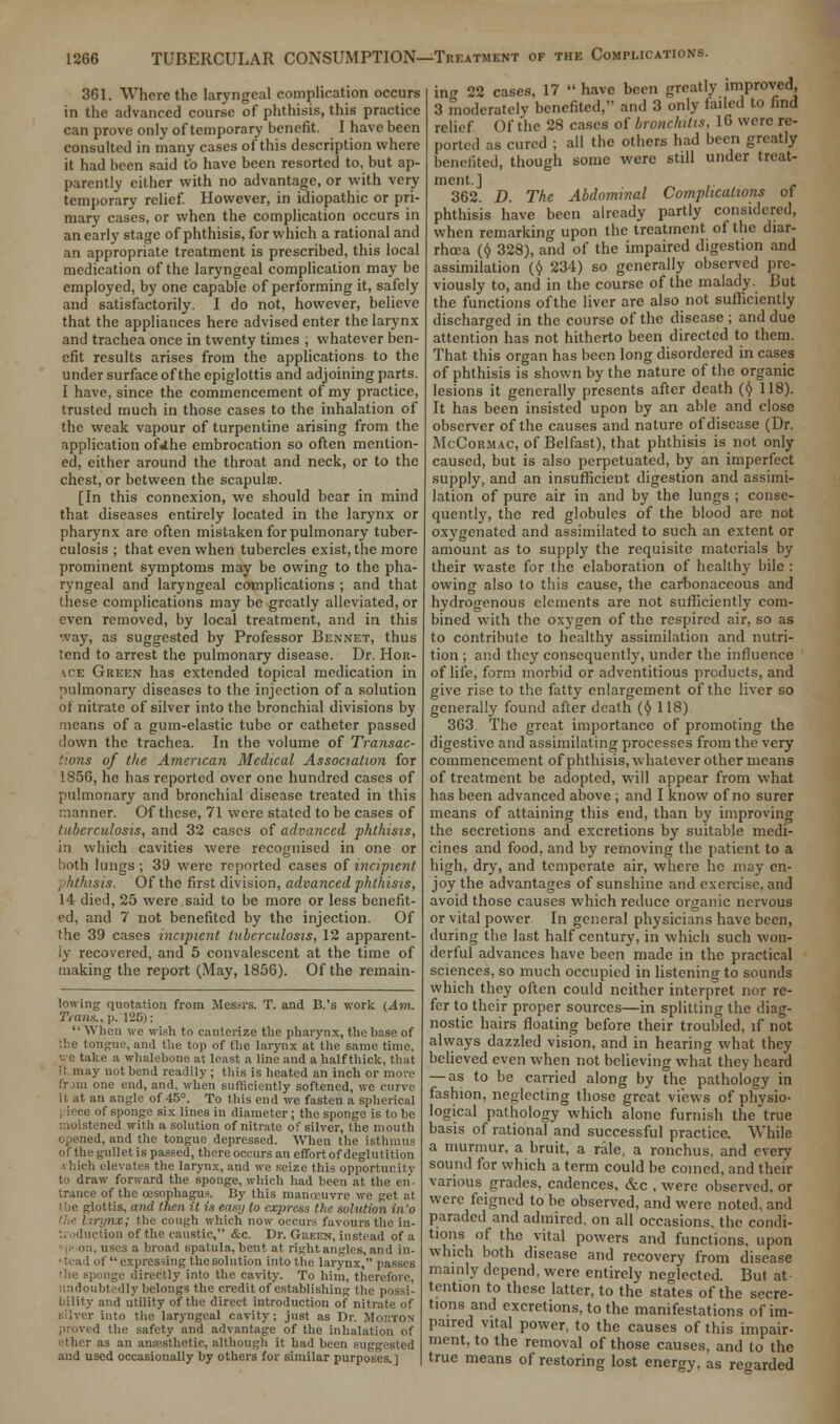 361. Where the laryngeal complication occurs in the advanced course of phthisis, this practice can prove only of temporary benefit. I have been consulted in many cases of this description where it had been said to have been resorted to, but ap- parently cither with no advantage, or with very temporary relief. However, in idiopathic or pri- mary cases, or when the complication occurs in an early stage of phthisis, for which a rational and an appropriate treatment is prescribed, this local medication of the laryngeal complication may be employed, by one capable of performing it, safely and satisfactorily. I do not, however, believe that the appliances here advised enter the larynx and trachea once in twenty times ; whatever ben- efit results arises from the applications to the under surface of the epiglottis and adjoining parts. I have, since the commencement of my practice, trusted much in those cases to the inhalation of the weak vapour of turpentine arising from the application ofihe embrocation so often mention- ed, either around the throat and neck, or to the chest, or between the scapulae. [In this connexion, we should bear in mind that diseases entirely located in the larynx or pharynx are often mistaken for pulmonary tuber- culosis ; that even when tubercles exist, the more prominent symptoms may be owing to the pha- ryngeal and laryngeal complications ; and that these complications may be greatly alleviated, or even removed, by local treatment, and in this way, as suggested by Professor Bennet, thus tend to arrest the pulmonary disease. Dr. Hor- ace Green has extended topical medication in pulmonary diseases to the injection of a solution of nitrate of silver into the bronchial divisions by means of a gum-elastic tube or catheter passed down the trachea. In the volume of Transac- tions of the American Medical Association for 1856, he has reported over one hundred cases of pulmonary and bronchial disease treated in this manner. Of these, 71 were stated to be cases of tuberculosis, and 32 cases of advanced phthisis, in which cavities were recognised in one or both lungs ; 39 were reported cases of incipient phthisis. Of the first division, advanced phthisis, 14 died, 25 were said to be more or less benefit- ed, and 7 not benefited by the injection. Of the 39 cases incipient tuberculosis, 12 apparent- ly recovered, and 5 convalescent at the time of making the report (May, 1856). Of the remain- lowing quotation from Messrs. T. and B.'s work (Am. Trans., p. 125): When we wish to cauterize the pharynx, the base of the tongue, and the trip of the larynx at the same time, v.-c take a whalehone at least a line and a half thick, that it may not bend readily; this is heated an inch or more frjm one end, and, when sufficiently softened, we curve it at an angle of 45°. To this end we fasten a spherical I ieice of sponge six lines in diameter; the sponge is to he moistened with a solution of nitrate of silver, the mouth and the tongue depressed. When the isthmus of the gullet is passed, there occurs an effort of deglutition •. l.ich elevates the larynx, and we seize this opportunity to draw forward the sponge, which had been at the en- trance of the oesophagus. By this manoeuvre we get at ; lie glottis, and then it is easy to express the solution in'o n.t; the cough which now occurs favours the in- r. iduction of the caustic, &c. Dr. Green, instead of a <>;. uses a broad spatula, bent at right angles, and in- stead of expressing the solution into the larynx, passes the sponge directly into the cavity. To him, therefore, undoubtedly belongs the credit of establishing the possi- bility and utility of the direct introduction of nitrate of silver into the laryngeal cavity; just as Dr. Morton the safety and advantage of the inhalation of sther as an anaesthetic, although it had been suggested and used occasionally by others for similar purposes.] ing 22 cases, 17  have been greatly improved, 3 moderately benefited, and 3 only failed to find relief Of the 28 cases of bronchitis, 16 were re- ported as cured ; all the others had been greatly benefited, though some were still under treat- ment.] 362. D. The Abdominal Complications of phthisis have been already partly considered, when remarking upon the treatment of the diar- rhoea (t) 328), and of the impaired digestion and assimilation (t) 234) so generally observed pre- viously to, and in the course of the malady. But the functions of the liver are also not sufficiently discharged in the course of the disease ; and due attention has not hitherto been directed to them. That this organ has been long disordered in cases of phthisis is shown by the nature of the organic lesions it generally presents after death (<J> 118). It has been insisted upon by an able and close observer of the causes and nature of disease (Dr. McCormac, of Belfast), that phthisis is not only caused, but is also perpetuated, by an imperfect supply, and an insufficient digestion and assimi- lation of pure air in and by the lungs ; conse- quently, the red globules of the blood are not oxygenated and assimilated to such an extent or amount as to supply the requisite materials by their waste for the elaboration of healthy bile : owing also to this cause, the carbonaceous and hydrogenous elements are not sufficiently com- bined with the oxygen of the respired air, so as to contribute to healthy assimilation and nutri- tion ; and they consequently, under the influence of life, form morbid or adventitious products, and give rise to the fatty enlargement of the liver so generally found after death (f) 118) 363. The great importance of promoting the digestive and assimilating processes from the very commencement of phthisis, whatever other means of treatment be adopted, will appear from what has been advanced above ; and I know of no surer means of attaining this end, than by improving the secretions and excretions by suitable medi- cines and food, and by removing the patient to a high, dry, and temperate air, where he may en- joy the advantages of sunshine and exercise, and avoid those causes which reduce organic nervous or vital power In general physicians have been, during the last half century, in which such won- derful advances have been made in the practical sciences, so much occupied in listening to sounds which they often could neither interpret nor re- fer to their proper sources—in splitting the diag- nostic hairs floating before their troubled, if not always dazzled vision, and in hearing what they believed even when not believing what they heard — as to be carried along by the pathology in fashion, neglecting those great views of physio- logical pathology which alone furnish the true basis of rational and successful practice. While a murmur, a bruit, a rale, a ronchus, and every sound for which a term could be coined, and then- various grades, cadences, &c , were observed, or were feigned to be observed, and were noted, and paraded and admired, on all occasions, the condi- tions of the vital powers and functions, upon which both disease and recovery from disease mainly depend, were entirely neglected. But at- tention to these latter, to the states of the secre- tions and excretions, to the manifestations of im- paired vital power, to the causes of this impair- ment, to the removal of those causes, and to the true means of restoring lost energy, as regarded