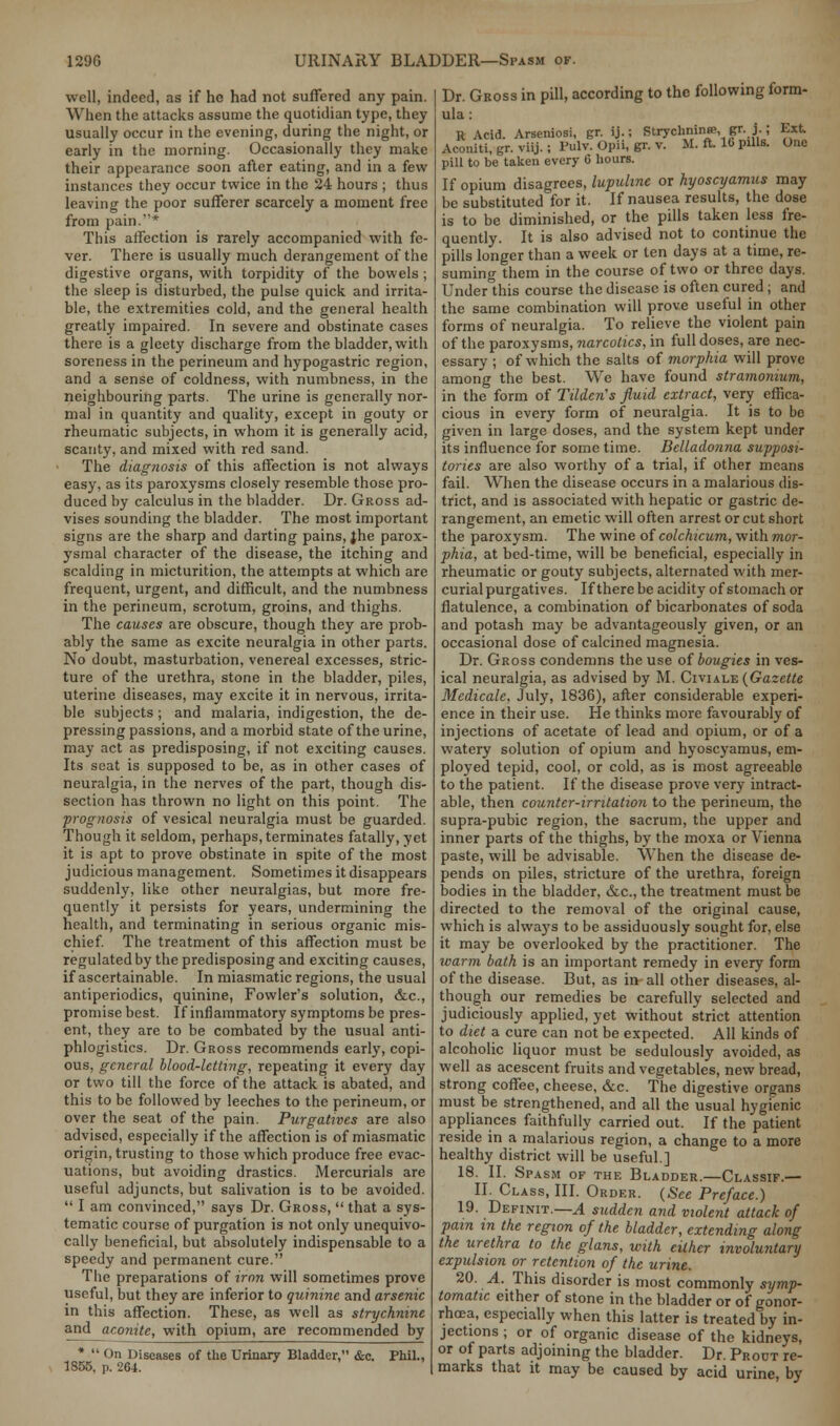 well, indeed, as if he had not suffered any pain. When the attacks assume the quotidian type, they usually occur in the evening, during the night, or early in the morning. Occasionally they make their appearance soon after eating, and in a few instances they occur twice in the 24 hours ; thus leaving the poor sufferer scarcely a moment free from pain.* This affection is rarely accompanied with fe- ver. There is usually much derangement of the digestive organs, with torpidity of the bowels ; the sleep is disturbed, the pulse quick and irrita- ble, the extremities cold, and the general health greatly impaired. In severe and obstinate cases there is a gleety discharge from the bladder, with soreness in the perineum and hypogastric region, and a sense of coldness, with numbness, in the neighbouring parts. The urine is generally nor- mal in quantity and quality, except in gouty or rheumatic subjects, in whom it is generally acid, scanty, and mixed with red sand. The diagnosis of this affection is not always easy, as its paroxysms closely resemble those pro- duced by calculus in the bladder. Dr. Gross ad- vises sounding the bladder. The most important signs are the sharp and darting pains, jhe parox- ysmal character of the disease, the itching and scalding in micturition, the attempts at which are frequent, urgent, and difficult, and the numbness in the perineum, scrotum, groins, and thighs. The causes are obscure, though they are prob- ably the same as excite neuralgia in other parts. No doubt, masturbation, venereal excesses, stric- ture of the urethra, stone in the bladder, piles, uterine diseases, may excite it in nervous, irrita- ble subjects ; and malaria, indigestion, the de- pressing passions, and a morbid state of the urine, may act as predisposing, if not exciting causes. Its seat is supposed to be, as in other cases of neuralgia, in the nerves of the part, though dis- section has thrown no light on this point. The prognosis of vesical neuralgia must be guarded. Though it seldom, perhaps, terminates fatally, yet it is apt to prove obstinate in spite of the most judicious management. Sometimes it disappears suddenly, like other neuralgias, but more fre- quently it persists for years, undermining the health, and terminating in serious organic mis- chief. The treatment of this affection must be regulated by the predisposing and exciting causes, if ascertainable. In miasmatic regions, the usual antiperiodics, quinine, Fowler's solution, &c, promise best. If inflammatory symptoms be pres- ent, they are to be combated by the usual anti- phlogistics. Dr. Gross recommends early, copi- ous, general blood-letting, repeating it every day or two till the force of the attack is abated, and this to be followed by leeches to the perineum, or over the seat of the pain. Purgatives are also advised, especially if the affection is of miasmatic origin, trusting to those which produce free evac- uations, but avoiding drastics. Mercurials are useful adjuncts, but salivation is to be avoided.  I am convinced, says Dr. Gross,  that a sys- tematic course of purgation is not only unequivo- cally beneficial, but absolutely indispensable to a speedy and permanent cure. The preparations of iron will sometimes prove useful, but they are inferior to quinine and arsenic in this affection. These, as well as strychnine and aconite, with opium, are recommended by *  On Diseases of the Urinary Bladder, &c. Phil., 1355, p. 264. Dr. Gross in pill, according to the following form- ula : R Acid. Arseniosi, gr. ij.; Strychninse, gr. j.; Ext Aconiti, gr. viij. ; Pulv. Opii, gr. v. M. ft. U> pills. One pill to be taken every 6 hours. If opium disagrees, lupuhne or hyoscyamus may be substituted for it. If nausea results, the dose is to be diminished, or the pills taken less fre- quently. It is also advised not to continue the pills longer than a week or ten days at a time, re- suming them in the course of two or three days. Under this course the disease is often cured; and the same combination will prove useful in other forms of neuralgia. To relieve the violent pain of the paroxysms, narcotics, in full doses, are nec- essary ; of which the salts of morphia will prove among the best. We have found stramonium, in the form of TildcrCs fluid extract, very effica- cious in every form of neuralgia. It is to bo given in large doses, and the system kept under its influence for some time. Belladonna supposi- tories are also worthy of a trial, if other means fail. When the disease occurs in a malarious dis- trict, and is associated with hepatic or gastric de- rangement, an emetic will often arrest or cut short the paroxysm. The wine of colchicum, with mor- phia, at bed-time, will be beneficial, especially in rheumatic or gouty subjects, alternated with mer- curial purgatives. If there be acidity of stomach or flatulence, a combination of bicarbonates of soda and potash may be advantageously given, or an occasional dose of calcined magnesia. Dr. Gross condemns the use of bougies in ves- ical neuralgia, as advised by M. Civiale {Gazette Medicale, July, 1836), after considerable experi- ence in their use. He thinks more favourably of injections of acetate of lead and opium, or of a watery solution of opium and hyoscyamus, em- ployed tepid, cool, or cold, as is most agreeable to the patient. If the disease prove very intract- able, then counter-irritation to the perineum, the supra-pubic region, the sacrum, the upper and inner parts of the thighs, by the moxa or Vienna paste, will be advisable. When the disease de- pends on piles, stricture of the urethra, foreign bodies in the bladder, &c, the treatment must be directed to the removal of the original cause, which is always to be assiduously sought for, else it may be overlooked by the practitioner. The warm bath is an important remedy in every form of the disease. But, as in all other diseases, al- though our remedies be carefully selected and judiciously applied, yet without strict attention to diet a cure can not be expected. All kinds of alcoholic liquor must be sedulously avoided, as well as acescent fruits and vegetables, new bread, strong coffee, cheese, &c. The digestive organs must be strengthened, and all the usual hygienic appliances faithfully carried out. If the patient reside in a malarious region, a change to a more healthy district will be useful.] 18. II. Spasm of the Bladder.—Classif.— II. Class, III. Order. {See Preface.) 19. Definit.—A sudden and violent attack of pain in the region of the bladder, extending along the urethra to the glans, with cither involuntary expulsion or retention of the urine. 20. A. This disorder is most commonly symp- tomatic either of stone in the bladder or of gonor- rhoea, especially when this latter is treated by in- jections ; or of organic disease of the kidneys, or of parts adjoining the bladder. Dr. Proot re- marks that it may be caused by acid urine, by