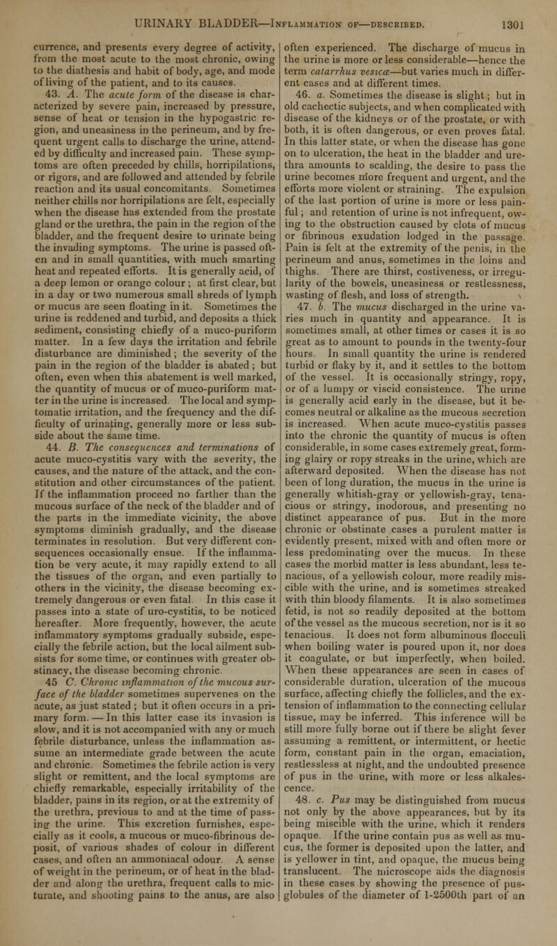 currence, and presents every degree of activity, from the most acute to the most chronic, owing to the diathesis and habit of body, age, and mode of living of the patient, and to its causes. 43. A. The acute form of the disease is char- acterized by severe pain, increased by pressure, sense of heat or tension in the hypogastric re- gion, and uneasiness in the perineum, and by fre- quent urgent calls to discharge the urine, attend- ed by difficulty and increased pain. These symp- toms are often preceded by chills, horripilations, or rigors, and are followed and attended by febrile reaction and its usual concomitants. Sometimes neither chills nor horripilations are felt, especially when the disease has extended from the prostate gland or the urethra, the pain in the region of the bladder, and the frequent desire to urinate being the invading symptoms. The urine is passed oft- en and in small quantities, with much smarting heat and repeated efforts. It is generally acid, of a deep lemon or orange colour; at first clear, but in a day or two numerous small shreds of lymph or mucus are seen floating in it. Sometimes the urine is reddened and turbid, and deposits a thick sediment, consisting chiefly of a muco-puriform matter. In a few days the irritation and febrile disturbance are diminished ; the severity of the pain in the region of the bladder is abated ; but often, even when this abatement is well marked, the quantity of mucus or of muco-puriform mat- ter in the urine is increased The local and symp- tomatic irritation, and the frequency and the dif- ficulty of urinating, generally more or less sub- side about the same time. 44. B. The consequences and terminations of acute muco-cystitis vary with the severity, the causes, and the nature of the attack, and the con- stitution and other circumstances of the patient. If the inflammation proceed no farther than the mucous surface of the neck of the bladder and of the parts in the immediate vicinity, the above symptoms diminish gradually, and the disease terminates in resolution. But very different con- sequences occasionally ensue. If the inflamma- tion be very acute, it may rapidly extend to all the tissues of the organ, and even partially to others in the vicinity, the disease becoming ex- tremely dangerous or even fatal. In this case it passes into a state of uro-cystitis, to be noticed hereafter. More frequently, however, the acute inflammatory symptoms gradually subside, espe- cially the febrile action, but the local ailment sub- sists for some time, or continues with greater ob- stinacy, the disease becoming chronic. 45 C. Chronic inflammation of the mucous sur- face of the bladder sometimes supervenes on the acute, as just stated ; but it often occurs in a pri- mary form. — In this latter case its invasion is slow, and it is not accompanied with any or much febrile disturbance, unless the inflammation as- sume an intermediate grade between the acute and chronic. Sometimes the febrile action is very slight or remittent, and the local symptoms are chiefly remarkable, especially irritability of the bladder, pains in its region, or at the extremity of the urethra, previous to and at the time of pass- ing the urine. This excretion furnishes, espe- cially as it cools, a mucous or muco-fibrinous de- posit, of various shades of colour in different cases, and often an ammoniacal odour. A sense of weight in the perineum, or of heat in the blad- der and along the urethra, frequent calls to mic- turate, and shooting pains to the anus, are also often experienced. The discharge of mucus in the urine is more or less considerable—hence the term catarrhus vesica—but varies much in differ- ent cases and at different times. 46. a. Sometimes the disease is slight; but in old cachectic subjects, and when complicated with disease of the kidneys or of the prostate, or with both, it is often dangerous, or even proves fatal. In this latter state, or when the disease has gone on to ulceration, the heat in the bladder and ure- thra amounts to scalding, the desire to pass the urine becomes more frequent and urgent, and the efforts more violent or straining. The expulsion of the last portion of urine is more or less pain- ful ; and retention of urine is not infrequent, ow- ing to the obstruction caused by clots of mucus or fibrinous exudation lodged in the passage. Pain is felt at the extremity of the penis, in the perineum and anus, sometimes in the loins and thighs. There are thirst, costiveness, or irregu- larity of the bowels, uneasiness or restlessness, wasting of flesh, and loss of strength. 47. b. The mucus discharged in the urine va- ries much in quantity and appearance. It is sometimes small, at other times or cases it is so great as to amount to pounds in the twenty-four hours. In small quantity the urine is rendered turbid or flaky by it, and it settles to the bottom of the vessel. It is occasionally stringy, ropy, or of a lumpy or viscid consistence. The urine is generally acid early in the disease, but it be- comes neutral or alkaline as the mucous secretion is increased. When acute muco-cystitis passes into the chronic the quantity of mucus is often considerable, in some cases extremely great, form- ing glairy or ropy streaks in the urine, which are afterward deposited. When the disease has not been of long duration, the mucus in the urine is generally whitish-gray or yellowish-gray, tena- cious or stringy, inodorous, and presenting no distinct appearance of pus. But in the more chronic or obstinate cases a purulent matter is evidently present, mixed with and often more or less predominating over the mucus. In these cases the morbid matter is less abundant, less te- nacious, of a yellowish colour, more readily mis- cible with the urine, and is sometimes streaked with thin bloody filaments. It is also sometimes fetid, is not so readily deposited at the bottom of the vessel as the mucous secretion, nor is it so tenacious. It does not form albuminous flocculi when boiling water is poured upon it, nor docs it coagulate, or but imperfectly, when boiled. When these appearances are seen in cases of considerable duration, ulceration of the mucous surface, affecting chiefly the follicles, and the ex- tension of inflammation to the connecting cellular tissue, may be inferred. This inference will be still more fully borne out if there be slight fever assuming a remittent, or intermittent, or hectic form, constant pain in the organ, emaciation, restlessless at night, and the undoubted presence of pus in the urine, with more or less alkales- cence. 48. c. Pus may be distinguished from mucus not only by the above appearances, but by its being miscible with the urine, which it renders opaque. If the urine contain pus as well as mu- cus, the former is deposited upon the latter, and is yellower in tint, and opaque, the mucus being translucent. The microscope aids the diagnosis in these cases by showing the presence of pus- globules of the diameter of l-2500th part of an