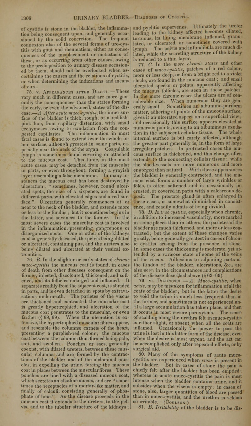 of cystitis is stone in the bladder, the inflamma- tion being consequent upon, and generally occa- sioned by the solid concretion. The frequent connexion also of the several forms of uro-cys- titis with gout and rheumatism, either as conse- quences of the misplacement or metastasis of these, or as occurring from other causes, owing to the predisposition to urinary disease occasion- ed by them, should not be overlooked when as- certaining the causes and the relations of cystitis, or when determining the indications and means of cure. 75. v. Appearances after Death. — These vary much in different cases, and are more gen- erally the consequences than the states forming the early, or even the advanced, states of the dis- ease.—A. After acute muco-cyslitis, the inner sur- face of the bladder is thick, rough, of a reddish- pink hue, from capillary distention, with small ecchymoses, owing to exudation from the con- gested capillaries. The inflammation in most fatal cases is found to extend over the whole in- ner surface, although greatest in some parts, es- pecially near the neck of the organ. Coagulable lymph is sometimes found covering or attached to the mucous coat. This tunic, in the most acute cases, may be detached from the muscular in parts, or even throughout, forming a grayish layer resembling a false membrane. In many in- stances the mucous coat has been destroyed by ulceration ;  sometimes, however, round ulcer- ' ated spots, the size of a sixpence, are found in different parts, with elevated edges and a red sur- face. Ulceration generally commences at or near to the neck of the bladder, and extends more or less to the fundus ; but it sometimes begins in the latter, and advances to the former. In the most severe cases the muscular coat is involved in the inflammation, presenting gangrenous or disorganized spots. One or other of the kidneys is also generally diseased, the pelvis being dilated or ulcerated, containing pus, and the ureters also being dilated and ulcerated at their vesical ex- tremities. 76. B. In the slighter or early states of chronic muco-cystitis the mucous coat is found, in cases of death from other diseases consequent on the former, injected, discoloured, thickened, and soft- ened, and its follicles enlarged and inflamed. It separates readily from the adjacent coat, is abraded in parts, and is even detached in spots by extrava- sations underneath. The parietes of the viscus are thickened and contracted, the muscular coat is greatly hypertrophied, and ulceration of the mucous coat penetrates to the muscular, or even farther ($ 68, 69). When the ulceration is ex- tensive, the hypertrophied muscular fibres appear, and resemble the columnae carnece of the heart, presenting a purplish-red colour; the mucous coat between the columns thus formed being pale, soft, and swollen. Pouches, or sacs, generally coexist, with dilated ureters, between these mus- cular columns, and are formed by the contrac- tions of the bladder and of the abdominal mus- cles, in expelling the urine, forcing the mucous coat in places between the muscular fibres. These pouches are lined with a diseased mucous coat, which secretes an alkaline mucus, and are  some- times the receptacles of a mortar-like matter, and finally of calculi, consisting generally of phos- phate of lime. As the disease proceeds in the mucous coat it extends to the ureters, to the pel- vis, and to the tubular structure of the kidneys ; and pyelitis supervenes. Ultimately the ureter leading to the kidney affected becomes dilated, tortuous, its lining membrane inflamed, granu- lated, or ulcerated, or sometimes covered with lymph. The pelvis and infundibula are much di- lated, while the secreting structure of the kidney is reduced to a thin layer. 77. C. In the more chronic states and other cases of muco-cystitis, patches of a red colour, more or less deep, or from a bright red to a violet shade, are found in the mucous coat; and small ulcerated specks or points, apparently affecting the mucous follicles, are seen in these patches. In the more chronic cases the ulcers are of con- siderable size. When numerous they are gen- erally small. Sometimes an albumino-puriform matter, adhering at points of the mucous surface, gives it an ulcerated aspect on a superficial view ; and occasionally this surface appears elevated at numerous points, owing to an albuminous exuda- tion in the subjacent cellular tissue. The whole internal surface is but rarely affected, although the greater part generally is, in the form of large irregular patches. In protracted cases the mu- cous surface is thickened, and this change often extends to the connecting cellular tissue ; while the blood-vessels are more numerous and more engorged than natural. With these appearances the bladder is generally contracted, and the mu- cous coat forms a number of large wrinkles or folds, is often softened, and is occasionally in- crusted, or covered in parts with a calcareous de- posit. The prostate gland is often enlarged in these cases, is somewhat diminished in consist- ence, and readily admits of being divided. 78. D. In true cystitis, especially when chronic, in addition to increased vascularity, more marked in some places than in others, the parietes of the bladder are much thickened, and more or less con- tracted ; but the extent of these changes varies greatly, being generally greatest in cases of chron- ic cystitis arising from the presence of stone. In some cases the thickening is moderate, yet at- tended by a varicose state of some of the veins of the viscus. Adhesions to adjoining parts of the fundus of the bladder, ulcerations, &c, are also seei in the circumstances and complications of the disease described above (c) 63—69). 79. vi. Diagnosis.—A. Muco-cystitis, when acute, may be mistaken for inflammation of all the coats of the bladder; but in the latter the desire to void the urine is much less frequent than in the former, and sometimes is not experienced un- til a large accumulation has taken place, and then it occurs in most severe paroxysms. The sense of scalding along the urethra felt in muco-cystitis is either slight, or absent when all the coats are inflamed. Occasionally the power to pass the urine is lost in this latter form of the disease, even when the desire is most urgent, and the act can be accomplished only after repeated efforts, or by surgical aid. 80. Many of the symptoms of acute muco- cystitis are experienced when stone is present in the bladder. But in cases of stone the pain is chiefly felt after the bladder has been emptied ; whereas in acute muco-cystitis the pain is most intense when the bladder contains urine, and it subsides when the viscus is empty ; in cases of stone, also, larger quantities of blood are passed than in muco-cystitis, and the urethra is seldom so irritable. (Coulson.) 81. B. Irritability of the bladder is to be dis-