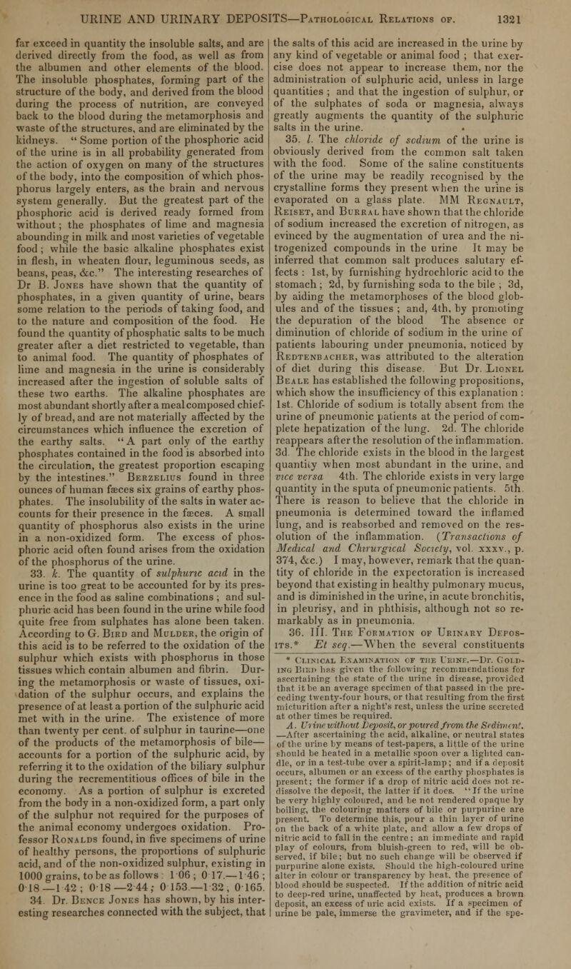 far exceed in quantity the insoluble salts, and are derived directly from the food, as well as from the albumen and other elements of the blood. The insoluble phosphates, forming part of the structure of the body, and derived from the blood during the process of nutrition, are conveyed back to the blood during the metamorphosis and waste of the structures, and are eliminated by the kidneys.  Some portion of the phosphoric acid of the urine is in all probability generated from the action of oxygen on many of the structures of the body, into the composition of which phos- phorus largely enters, as the brain and nervous system generally. But the greatest part of the phosphoric acid is derived ready formed from without; the phosphates of lime and magnesia abounding in milk and most varieties of vegetable food ; while the basic alkaline phosphates exist in flesh, in wheaten flour, leguminous seeds, as beans, peas, &c. The interesting researches of Dr B. Jones have shown that the quantity of phosphates, in a given quantity of urine, bears some relation to the periods of taking food, and to the nature and composition of the food. He found the quantity of phosphatic salts to be much greater after a diet restricted to vegetable, than to animal food. The quantity of phosphates of lime and magnesia in the urine is considerably increased after the ingestion of soluble salts of these two earths. The alkaline phosphates are most abundant shortly after a meal composed chief- ly of oread, and are not materially affected by the circumstances which influence the excretion of the earthy salts.  A part only of the earthy phosphates contained in the food is absorbed into the circulation, the greatest proportion escaping by the intestines. Berzelius found in three ounces of human faces six grains of earthy phos- phates. The insolubility of the salts in water ac- counts for their presence in the faeces. A small quantity of phosphorus also exists in the urine in a non-oxidized form. The excess of phos- phoric acid often found arises from the oxidation of the phosphorus of the urine. 33. k. The quantity of sulphuric acid in the urine is too great to be accounted for by its pres- ence in the food as saline combinations ; and sul- phuric acid has been found in the urine while food quite free from sulphates has alone been taken. According to G. Bird and Mulder, the origin of this acid is to be referred to the oxidation of the sulphur which exists with phosphorus in those tissues which contain albumen and fibrin. Dur- ing the metamorphosis or waste of tissues, oxi- dation of the sulphur occurs, and explains the presence of at least a portion of the sulphuric acid met with in the urine. The existence of more than twenty per cent, of sulphur in taurine—one of the products of the metamorphosis of bile— accounts for a portion of the sulphuric acid, by referring it to the oxidation of the biliary sulphur during the recrementitious offices of bile in the economy. As a portion of sulphur is excreted from the body in a non-oxidized form, a part only of the sulphur not required for the purposes of the animal economy undergoes oxidation. Pro- fessor Ronalds found, in five specimens of urine of healthy persons, the proportions of sulphuric acid, and of the non-oxidized sulphur, existing in 1000 grains, to be as follows: 106; 0 17—146; 018—142; 018—2 44; 0 153—132, 0 165. 34. Dr. Bence Jones has shown, by his inter- esting researches connected with the subject, that the salts of this acid are increased in the urine by any kind of vegetable or animal food ; that exer- cise does not appear to increase them, nor the administration of sulphuric acid, unless in large quantities ; and that the ingestion of sulphur, or of the sulphates of soda or magnesia, always greatly augments the quantity of the sulphuric salts in the urine. . 35. /. The chloride of sodium of the urine is obviously derived from the common salt taken with the food. Some of the saline constituents of the urine may be readily recognised by the crystalline forms they present when the urine is evaporated on a glass plate. MM Regnault, Reiset, and Burral have shown that the chloride of sodium increased the excretion of nitrogen, as evinced by the augmentation of urea and the ni- trogenized compounds in the urine It may be inferred that common salt produces salutary ef- fects : 1st, by furnishing hydrochloric acid to the stomach ; 2d, by furnishing soda to the bile , 3d, by aiding the metamorphoses of the blood glob- ules and of the tissues ; and, 4th, by promoting the depuration of the blood The absence or diminution of chloride of sodium in the urine of patients labouring under pneumonia, noticed by Redtenbacher, was attributed to the alteration of diet during this disease. But Dr. Lionel Beale has established the following propositions, which show the insufficiency of this explanation : 1st. Chloride of sodium is totally absent from the urine of pneumonic patients at the period of com- plete hepatization of the lung. 2d. The chloride reappears after the resolution of the inflammation. 3d The chloride exists in the blood in the largest quantiiy when most abundant in the urine, and vice versa 4th. The chloride exists in very large quantity in the sputa of pneumonic patients. 5th. There is reason to believe that the chloride in pneumonia is determined toward the inflamed lung, and is reabsorbed and removed on the res- olution of the inflammation. {Transactions of Medical and Chirurgical Society, vol. xxxv., p. 374, &c.) I may, however, remark that the quan- tity of chloride in the expectoration is increased beyond that existing in healthy pulmonary mucus, and is diminished in the urine, in acute bronchitis, in pleurisy, and in phthisis, although not so re- markably as in pneumonia. 36. III. The Formation of Urinary Depos- its.* Et seq.—When the several constituents * Clinical Examination of the Ueinf.—Dr. Goir>- IN« Bird lias given the following recommendations for ascertaining the state of the urine in disease, provided that it be an average specimen of that passed in the pre- ceding twenty-four hours, or that resulting from the first micturition after a night's rest, unless the urine secreted at other times he required. A. Ui ine without Deposit, or poured from the Sediment. —After ascertaining the acid, alkaline, or neutral states of the urine by means of test-papers, a little of the urine should be heated in a metallic spoon over a lighted can- dle, or in a test-tube over a spirit-lamp ; and if a deposit occurs, albumen or an excess of the earthy phosphates is present; the former if a drop of nitric acid does not re- dissolve the deposit, the latter if it does. If the urine be very highly coloured, and be not rendered opaque by boiling, the colouring matters of bile or purpurine are present. To determine this, pour a thin layer of urine on the back of a white plate, and allow a few drops of nitric acid to fall in the centre; an immediate and rapid play of colours, from bluish-green to red, will he ob- served, if bile; but no such change will be observed if purpurine alone exists. Should the high-coloured urine alter in colour or transparency by heat, the presence of blood should be suspected. If the addition of nitric acid to deep-red urine, unaffected by heat, produces a brown deposit, an excess of uric acid exists. If a specimen of urine be pale, immerse the gravimeter, and if the spe-