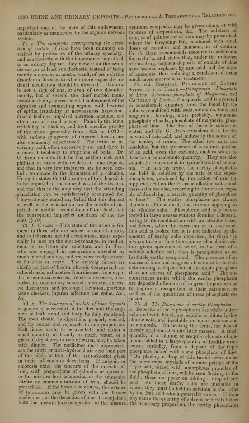 important one, of the state of this endowment, particularly as manifested by the organic nervous system. 71. e. The symptoms accompanying the excre- tion of oxalate of lime have been minutely de- scribed by professors of the urinary specialty ; and conformably with the importance they attach to an urinary deposit, they view it as the actual disease, or at least as a diathesis, instead of being merely a sign, or at most a result, of pre-existing disorder or disease, to which more especially ra- tional medication should be directed. Oxaluria is not a sign of one, or even of two disorders merely, but of several, the chief morbid mani- festations being depressed vital endowment of the digestive and assimilating organs, with lowness of spirits, irritability or nervousness, hypochon- driacal feelings, impaired nutrition, anaemia, and often loss of sexual power. Pains in the loins, irritability of bladder, and high specific gravity of the urine—generally from 1025 to 1030— with various symptoms of impaired health, are also commonly experienced. The urine is in- variably acid, often excessively so ; and there is a marked tendency to eruptions of boils. Dr G. Bird remarks that he has seldom met with phthisis in cases with oxalate of lime deposit, and that in very few instances has he seen oxa- luria terminate in the formation of a calculus. He again states that the source of this deposit is to be imputed to metamorphosis of the tissues, and that this is the only way that the attending emaciation can be satisfactorily accounted for. I have already stated my belief that this deposit as well as the emaciation are the results of im- paired or morbid assimilation of the food, and the consequent imperfect nutrition of the tis- sues {t} 70). 72. /. Causes.—This state of the urine is fre- quent in those who are subject to mental anxiety and to laborious mental occupations, more espe- cially in men on the stock-exchange, in medical men, in barristers and solicitors, and in those who are engaged in occupations attended by much mental anxiety, and are excessively devoted to business or study. The exciting causes are chiefly neglect of health, chronic dyspepsia, hyp- ochondriasis, exhaustion from disease, from syph- ilis or mercurial courses ; venereal excesses, mas- turbation, involuntary seminal emissions, excess- ive discharges, and prolonged lactation, previous acute diseases, injuries affecting the spine, &c, &c. 73. g. The treatment of oxalate of lime deposits is generally successful, if the diet and the regi- men of both mind and body be duly regulated. The food should be digestible, properly cooked, and the animal and vegetable in due proportion. Malt liquor ought to be avoided; and either a small quantity of brandy in much water, or a glass of dry sherry in two of water, maybe taken with dinner. The medicines most appropriate are the nitric or nitro-hydrochloric acid (one part of the nitric to two of the hydrochloric) given in tonic infusions or decoctions. If anaemia or chlorosis exist, the tincture of the muriate of iron, with preparations of calumba or quassia; or the mistura ferri composita, or the ammonio- citrate or ammonio-tartrate of iron, should be prescribed. If the bowels be costive, the extract of taraxacum may be given with the former medicines ; or the decoction of aloes be conjoined with the mistura ferri composita; or the mistura gentiana composita may be given alone, or with tincture of scrpentaria, &c. The sulphate ol iron, or of quinine, or of zinc may be prescribed, where the foregoing fail, combined with small doses of camphor and henbane, or of conium. Dr. G. Bird recommends recourse to colchicum for oxaluria, and states that, under the influence of this drug, copious deposits of oxalate of lime have become replaced by uric acid and the urate of ammonia, thus inducing a condition of urine much more amenable to treatment. 74. viii. Chemical Pathology of Earthy Salts in the Urine.—Pkospkuna—Phosphate of Lime, Ammonio-phosphatc of Magnesia, and Carbonate of Lime.—Phosphoric acid is excreted in considerable quantity from the blood by the kidneys, combined with soda, ammonia, lime, and magnesia; forming, most probably, ammonio- phosphatc of soda, phosphate of magnesia, phos- phate of lime. The first of these is soluble in water, and Dr. G. Bird considers it to be the solvent of uric acid, and indirectly the source of the acidity of urine. The other two salts arc insoluble, but the presence of a minute portion of an acid, even the carbonic, enables water to dissolve a considerable quantity. They are also soluble to some extent in hydrochloratc of ammo- nia.  In healthy urine, the earthy phosphates are held in solution by the acid of the super- phosphates, produced by the action of uric (or hippuric) acid on the tri-basic alkaline salts ; and these salts are also, according to Enderlin, capa- ble of dissolving a certain quantity of phosphate of lime. The earthy phosphates are always abundant after a meal, the reverse applying to the alkaline salts. Phosphoric acid may be ex- creted in large excess without forming a deposit, owing to its combination with an alkaline base; and hence, when the excretion of an excess of this acid is looked for, it is not indicated by the amount of earthy salts deposited, for there is always three or four times more phosphoric acid in a given specimen of urine, in the form of a soluble alkaline salt, than is precipitated as an insoluble earthy compound. The presence of an excess of lime and magnesia has more to do with determining a deposition of insoluble phosphate than an excess of phosphoric acid. The cir- cumstances under which the earthy phosphates are deposited often are of so great importance as to require a recognition of their existence, as well as of the quantities of these phosphatic de- posits. 75. A. The Diagnosis of earthy Phosphates.— a. Deposits of these phosphates are white, unless coloured with blood, are soluble in dilute hydro- chloric acid, and insoluble in liquor potassa> and in ammonia. On heating the urine, the deposit merely agglomerates into little masses. A small quantity of a solution of sesqui-carbonate of am- monia added to a large quantity of healthy urine causes turbidity, from a deposit of the triple phosphate mixed with some phosphate of lime. '• On placing a drop of this turbid urine under the microscope, myriads of minute prisms of the triple salt, mixed with amorphous granules of the phosphate of lime, will be seen floating in the fluid ; these disappear on adding a drop°of any acid. As these earthy salts are insoluble in water, they must be held in solution in the urine by the free acid which generally exists. If from any cause the quantity of solvent acid falls below the necessary proportion, the earthy phosphates