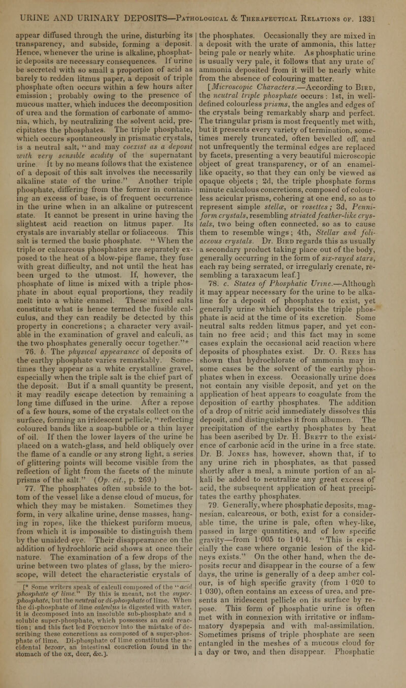 appear diffused through the urine, disturbing its transparency, and subside, forming a deposit. Hence, whenever the urine is alkaline, phosphat- ic deposits are necessary consequences. If urine be secreted with so small a proportion of acid as barely to redden litmus paper, a deposit of triple phosphate often occurs within a few hours after emission ; probably owing to the presence of mucous matter, which induces the decomposition of urea and the formation of carbonate of ammo- nia, which, by neutralizing the solvent acid, pre- cipitates the phosphates. The triple phosphate, which occurs spontaneously in prismatic crystals, is a neutral salt, and may coexist as a deposit with very sensible acidity of the supernatant urine It by no means follows that the existence of a deposit of this salt involves the necessarily alkaline state of the urine. Another triple phosphate, differing from the former in contain- ing an excess of base, is of frequent occurrence in the urine when in an alkaline or putrescent state. It cannot be present in urine having the slightest acid reaction on litmus paper. Its crystals are invariably stellar or foliaceous. This salt is termed the basic phosphate.  When the triple or calcareous phosphates are separately ex- posed to the heat of a blow-pipe flame, they fuse with great difficulty, and not until the heat has been urged to the utmost. If, however, the phosphate of lime is mixed with a triple phos- phate in about equal proportions, they readily melt into a white enamel. These mixed salts constitute what is hence termed the fusible cal- culus, and they can readily be detected by this property in concretions; a character very avail- able in the examination of gravel and calculi, as the two phosphates generally occur together.* 76. b. The physical appearance of deposits of the earthy phosphate varies remarkably. Some- times they appear as a white crystalline gravel, especially when the triple salt is the chief part of the deposit. But if a small quantity be present, it may readily escape detection by remaining a long time diffused in the urine. After a repose of a few hours, some of the crystals collect on the surface, forming an iridescent pellicle,  reflecting coloured bands like a soap-bubble or a thin layer of oil. If then the lower layers of the urine be placed on a watch-glass, and held obliquely over the flame of a candle or any strong light, a series of glittering points will become visible from the reflection of light from the facets of the minute prisms of the salt. {Op. cit., p. 269.) 77. The phosphates often subside to the bot- tom of the vessel like a dense cloud of mucus, for which they may be mistaken. Sometimes they form, in very alkaline urine, dense masses, hang- ing in ropes, like the thickest puriform mucus, from which it is impossible to distinguish them by the unaided eye. Their disappearance on the addition of hydrochloric acid shows at once their nature. The examination of a few drops of the urine between two plates of glass, by the micro- scope, will detect the characteristic crystals of [* Some writers speak of calculi composed of the ao'rf phosphate of lime. By this is meant, not the super- photqthate, but the neutral or diphosphate of lime. When the di-phosphate of lime calculus ia digested with water, it is decomposed into an insoluble sub-phosphate and a soluble super-phosphate, which possesses an acid reac- tion: and this fact led Folroroy into the mistake of de- scribing these concretions as composed of a super-phos- phate of lime. Di-phosphate of lime constitutes the a-- Cidental brznar, an intestinal concretion found in the stomach of the ox, deer, &c.]. the phosphates. Occasionally they are mixed in a deposit with the urate of ammonia, this latter being pale or nearly white. As phosphatic urine is usually very pale, it follows that any urate of ammonia deposited from it will be nearly white from the absence of colouring matter. [Microscopic Characters.—According to Bird, the neutral triple phosphate occurs : 1st, in well- defined colourless prisms, the angles and edges of the crystals being remarkably sharp and perfect. The triangular prism is most frequently met with, but it presents every variety of termination, some- times merely truncated, often bevelled off, and not unfrequently the terminal edges are replaced by facets, presenting a very beautiful microscopic object of great transparency, or of an enamel- like opacity, so that they can only be viewed as opaque objects ; 2d, the triple phosphate forms minute calculous concretions, composed of colour- less acicular prisms, cohering at one end, so as to represent simple stellce, or rosettes; 3d, Penni- form crystals, resembling striated feather-like crys- tals, two being often connected, so as to cause them to resemble wings; 4th, Stellar and foli- aceous crystals. Dr. Bird regards this as usually a secondary product taking place out of the body, generally occurring in the form of six-rayed stars, each ray being serrated, or irregularly crenate, re- sembling a taraxacum leaf] 78. c. States of Phosphatic Urine.—Although it may appear necessary for the urine to be alka- line for a deposit of phosphates to exist, yet generally urine which deposits the triple phos- phate is acid at the time of its excretion. Some neutral salts redden litmus paper, and yet con- tain no free acid ; and this fact may in some cases explain the occasional acid reaction where deposits of phosphates exist. Dr. 0. Rees has shown that hydrochlorate of ammonia may in some cases be the solvent of the earthy phos- phates when in excess. Occasionally urine does not contain any visible deposit, and yet on the application of heat appears to coagulate from the deposition of earthy phosphates. The addition of a drop of nitric acid immediately dissolves this deposit, and distinguishes it from albumen. The precipitation of the earthy phosphates by heat has been ascribed by Dr. H. Brett to the exist- ence of carbonic acid in the urine in a free state. Dr. B. Jones has, however, shown that, if to any urine rich in phosphates, as that passed shortly after a meal, a minute portion of an al- kali be added to neutralize any great excess of acid, the subsequent application of heat precipi- tates the earthy phosphates. 79. Generally, where phosphatic deposits, mag- nesian, calcareous, or both, exist for a consider- able time, the urine is pale, often whey-like, passed in large quantities, and of low specific gravity—from 1005 to 1014. This is espe- cially the case where organic lesion of the kid- neys exists. On the other hand, when the de- posits recur and disappear in the course of a few days, the urine is generally of a deep amber col- our, is of high specific gravity (from 1 020 to 1 030), often contains an excess of urea, and pre- sents an iridescent pellicle on its surface by re- pose. This form of phosphatic urine is often met with in connexion with irritative or inflam- matory dyspepsia and with mal-assimilalion. Sometimes prisms of triple phosphate are seen entangled in the meshes of a mucous cloud for a day or two, and then disappear. Phosphatic