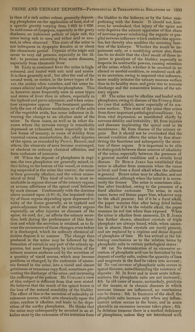 is then of a rich amber colour, generally deposit- ing phosphates on the application of heat, and of a specific gravity varying from 1 025 to 1030. In mild cases of dyspepsia, especially in the gouty diathesis, an iridescent pellicle of triple salt, the urine being rich in urea and either acid or neu- tral, is often observed. This state of the urine is not infrequent in dyspeptic females at or about the climacteric period. Crystals of the triple salt occur in very old persons, especially in the ill- fed ; in persons recovering from acute diseases, especially from rheumatic fever 85 Early in continued fever the urine is high- coloured, and loaded with uric acid and urates. It is then generally acid , but after the end of the second week, or earlier, in the lower types of fe- ver, the acidity often vanishes, and the urine be- comes alkaline and deposits the phosphates. This is, however, more frequently seen in some types and states of fever than in others, especially in the typhoid and putro-adynamic, and when coma- tose symptoms appear. The treatment, particu- larly the use of alkaline medicines, or of the salts of the vegetable acids, has some influence in fa- vouring the change to an alkaline state of the urine In these cases, as well as in other dis- eases where the nervous energy is remarkably depressed or exhausted, more especially in the low forms of insanity, in cases of debiiity from venereal excess, masturbation. &c, after injuries of the spine, as remarked by Prout, Brome, and others, the elements of urea become rearranged, or obedient to ordinary chemical affinities, and form carbonate of ammonia. 86 When the deposit of phosphates is copi- ous, the two phosphates are generally mixed, ei- ther falling to the bottom of the vessel, or remain- ing suspended in the urine like mucus ; the urine is then generally alkaline, and the odour ammo- niacal or fetid This kind of urine is most re- markable in organic disease of the urinary organs, or serious affections of the spinal cord followed by such disease. Conformably with the doctrine above insisted upon (§ 81-5), the impaired vital- ity of these organs depending upon depressed vi- tality of the frame generally, as in typhoid and putro-adynamic fevers, or of the urinary organs especially, as after injuries or diseases of the spine, its cord. <S.c , so affects the urinary secre- tion, both during the performance of this func- tion and while the secretion is retained, as to fa- vour the occurrence of those changes, even before it is discharged, which its ordinary chemical af- finities dispose it to assume. The change thus produced in the urine may be followed by the formation of calculi in any part of the urinary ap- paratus, but most frequently by irritation of the urinary mucous surfaces and by the secretion of a quantity of viscid mucus, which .may become puriform or changed, by the carbonate of ammo- nia formed in the urine, into a viscid and almost gelatinous or tenacious ropy fluid, sometimes pre- venting the discharge of the urine, and increasing the sufferings of the patient. Mr Curling's view of this subject is different from that now stated. He believes that the result of the spinal lesion is the loss of the natural sensibility of the bladder. The effect of this is the secretion of unhealthy al- calescent mucus, which acts chemically upon the urine, renders it alkaline, and leads to the depo- sition of the earthy phosphates. He thinks that the urine may subsequently be secreted in an al- kaline state by the extension of the irritation from the bladder to the kidneys, or by the latter sym- pathizing with the former. It should not, how- ever, be overlooked, that injury of the spine not only deprives the urinary apparatus of that share of nervous power reinforcing the organic organ- glial nervous influence which endows this appara- tus, but thereby also modifies the secreting func- tion of the kidneys. Whether the result be im- pairment only, or a modifying action also, there can be no doubt that the chief result of these in- juries is paralysis of the bladder, especially as respects its contractile powers, causing retention of the urine, which, whether it be secreted in an altered or morbid condition, or rendered such aft- er its secretion, owing to impaired vital influence, more readily irritates the urinary mucous surface than in its healthy state, and gives rise to mucous discharge and the consecutive lesions of the uri- nary organs. 87. The urine maybe alkaline and loaded with phosphates, owing to disease of the Urinary Blad- der (see that article), more especially of its mu- cous surface. This state of the urine thus arises from three important pathological conditions : 1st, from vital depression, as manifested chiefly by nervous debility and irritability ; 2d, from injuries and diseases implicating the spinal cord or its membranes ; 3d, from disease of the urinary or- gans But it should not be overlooked that the second condition affects the urine by first disor- dering the functions and subsequently the struc- ture of these organs. It is important to be able to distinguish between these sources of alkalinity of the urine, especially between the presence of a general morbid condition and a strictly local disease. Dr Bence Jones has established that urine is alkaline from ammonia when the cause is local, and from a fixed alkali when the ailment is general. Hence urine may be alkaline, and not ammoniacal, although when the latter it is neces- sarily the former The urine is sometimes alka- line after breakfast, owing to the presence of a fixed alkaline carbonate. The urine, in such cases, turns red litmus paper blue, whatever may be the alkali present; but if it be a fixed alkali, the paper remains blue after being dried before the fire ; but if it be the volatile alkali, the paper resumes its red tint when thus exposed. When the urine is alkaline from ammonia, Dr. B.Jones has farther shown, abundant crystals of triple phosphate are always found, while, when ammo- nia is absent, these crystals are rarely present, and are replaced by a copious and dense deposit of phosphate of lime. He has arrived at the fol- lowing conclusions as to the relation borne by phosphatic salts to certain pathological states : 88. 1st. No determination of an excessive se- cretion of phosphatic acid can be furnished by the deposit of earthy salts, unless the quantity of lime and magnesia in the food be taken into account; 2d No real increase of phosphatic salts occurs in spinal diseases, notwithstanding the existence of deposits ; 3d. In fever and in most acute inflam- mations, the phosphatic salts are not increased ; 4th In old cases of mania, melancholy, paralysis of the insane, or in chronic diseases in which nervous tissues are influenced, no conclusions can be drawn ; 5th. In fractures of the skull, the phosphatic salts increase only when any inflam- matory action occurs in the brain, and in acute phrenitis an excessive increase takes place ; 6th. In delirium tremens there is a marked deficiency of phosphates, unless they are introduced with